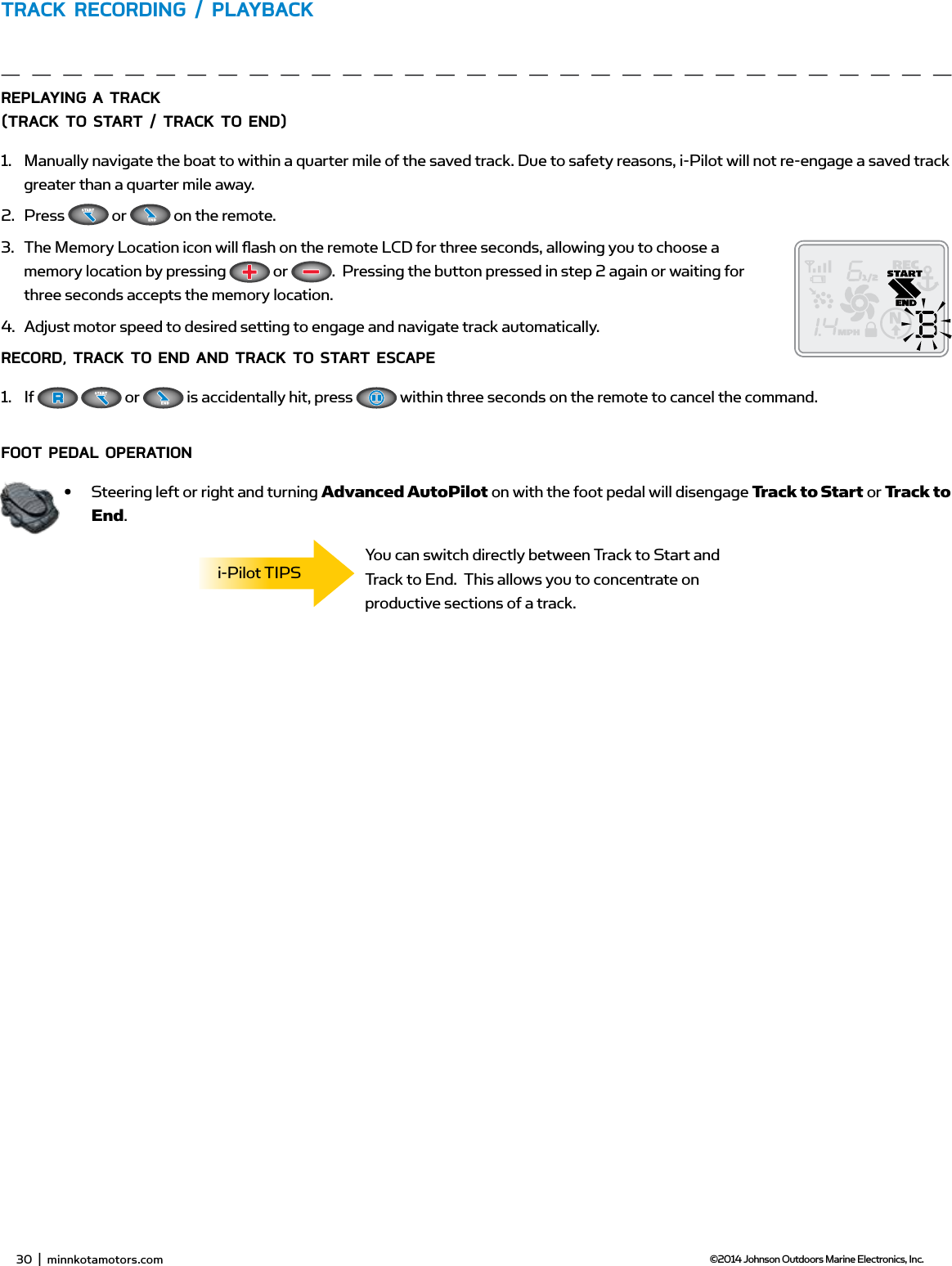 32  |  minnkotamotors.com ©2014 Johnson Outdoors Marine Electronics, Inc.TRACK RECoRding / PLAYbACKREPLAYing A TRACK (TRACK To sTART / TRACK To End)1.  Manually navigate the boat to within a quarter mile of the saved track. Due to safety reasons, i-Pilot will not re-engage a saved track greater than a quarter mile away.2.  Press   or   on the remote. 3.  The Memory Location icon will ﬂ ash on the remote LCD for three seconds, allowing you to choose a memory location by pressing   or  .  Pressing the button pressed in step 2 again or waiting for three seconds accepts the memory location.4.  Adjust motor speed to desired setting to engage and navigate track automatically.RECoRd, TRACK To End And TRACK To sTART EsCAPE1.  If    or   is accidentally hit, press   within three seconds on the remote to cancel the command. fooT PEdAL oPERATion•  Steering left or right and turning Advanced AutoPilot on with the foot pedal will disengage Track to Start or Track to End.You can switch directly between Track to Start and Track to End.  This allows you to concentrate on productive sections of a track.i-Pilot TIPS30  |  minnkotamotors.com ©2014 Johnson Outdoors Marine Electronics, Inc.