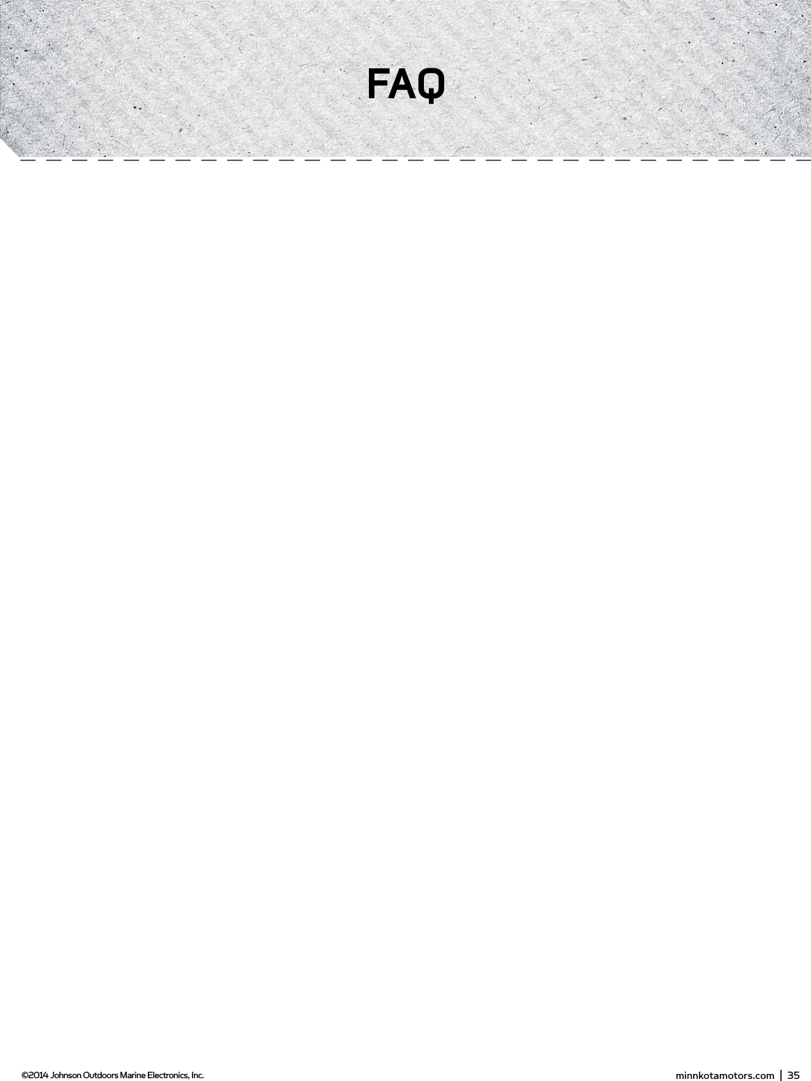 PropellerSlot EndDrive PinProp NutWasherPRoPELLER REPLACEmEnTTOOLS AND RESOURCES REQUIRED:•  7/16” Box End Wrench•  Screwdriver (optional)CAUTION: Disconnect the motor from the battery before beginning any prop work or maintenance.NOTE: The propeller on your motor may diﬀ er from the one pictured.1.  Disconnect the motor from all sources of power prior to changing the propeller.2.  Hold the propeller and loosen the prop nut with pliers or a wrench.3.  Remove the prop nut and washer. If the drive pin is sheared or broken, you will need to hold the shaft stationary with a blade screwdriver pressed into the slot on the end of the shaft.4.  Turn the old prop to horizontal (as illustrated) and pull it straight oﬀ . If drive pin falls out, push it back in.5.  Align the new propeller with the drive pin.6.  Install the prop washer and prop nut.7.  Tighten the prop nut 1/4 turn past snug [25-35 inch lbs.] Do not over tighten as this can damage the prop.gEnERAL mAinTEnAnCE1.  After use, the entire motor should be rinsed with freshwater, then wiped down with a cloth dampened with an aqueous based silicone spray. This series of motors is not equipped for saltwater exposure.2.  The propeller must be inspected and cleaned from weeds and ﬁ shing line after every use. Fishing line and weeds can get behind the prop, damage the seals and allow water to enter the motor. 3.  Verify the prop nut is secure each time the motor is used.4.  To prevent accidental damage during transportation or storage, disconnect the battery whenever the motor is oﬀ  of the water. For prolonged storage, lightly coat all metal parts with an aqueous based silicone spray.5.  For maximum battery life recharge the battery(s) as soon as possible after use. For maximum motor performance restore battery to full charge prior to use.6.  Keep battery terminals clean with ﬁ ne sandpaper or emery cloth.7.  The propeller is designed to provide weed free operation with very high eﬃ  ciency. To maintain this top performance, the leading edge of the blades must be kept smooth. If they are rough or nicked from use, restore to smooth by sanding with ﬁ ne sandpaper. minnkotamotors.com  |  35  ©2014 Johnson Outdoors Marine Electronics, Inc.fAQ