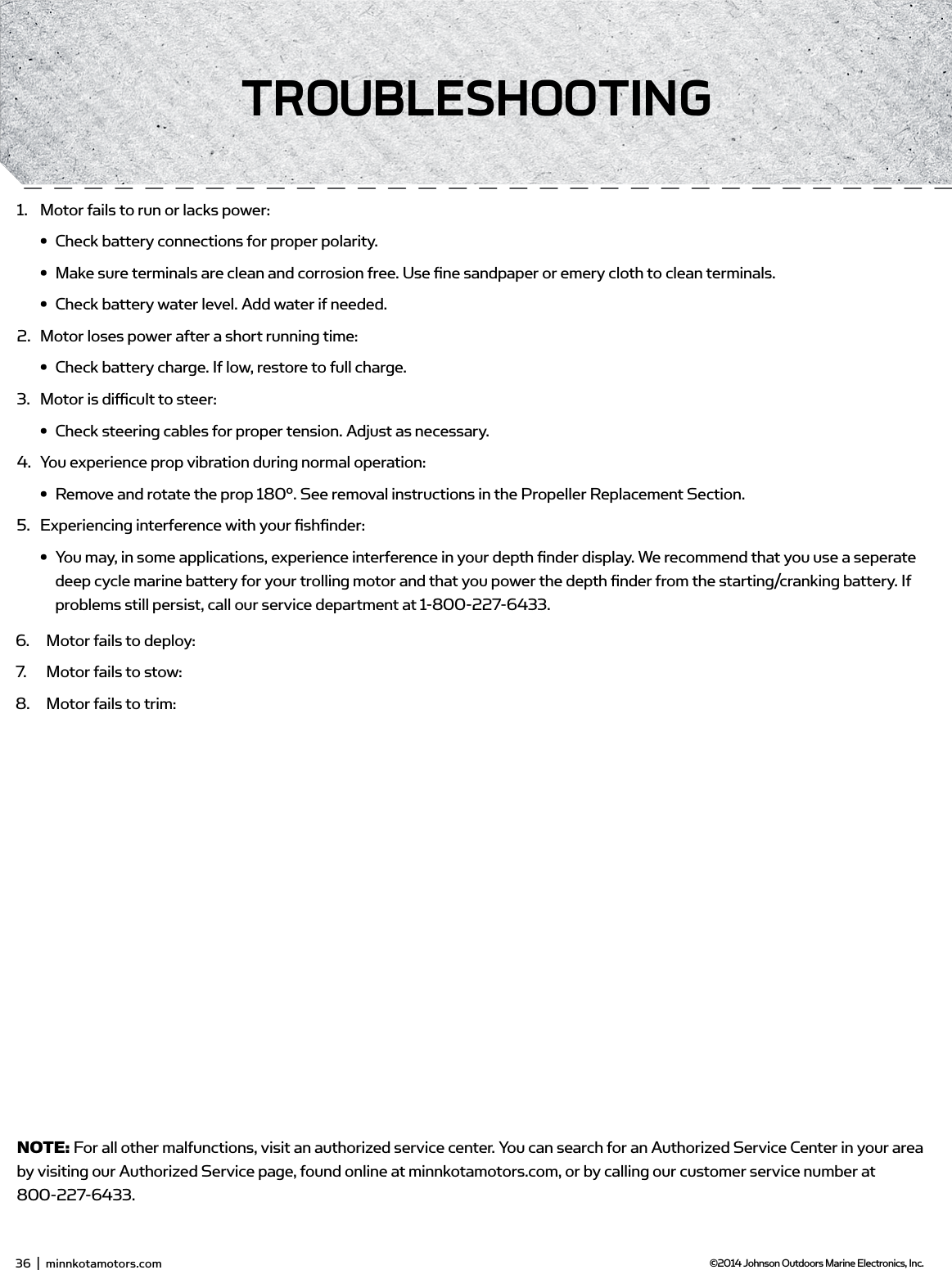 1.  Motor fails to run or lacks power:•  Check battery connections for proper polarity.•  Make sure terminals are clean and corrosion free. Use ﬁ ne sandpaper or emery cloth to clean terminals.•  Check battery water level. Add water if needed.2.  Motor loses power after a short running time:•  Check battery charge. If low, restore to full charge.3.  Motor is diﬃ  cult to steer:•  Check steering cables for proper tension. Adjust as necessary.4.  You experience prop vibration during normal operation:•  Remove and rotate the prop 180°. See removal instructions in the Propeller Replacement Section.5.  Experiencing interference with your ﬁ shﬁ nder:•  You may, in some applications, experience interference in your depth ﬁ nder display. We recommend that you use a seperate deep cycle marine battery for your trolling motor and that you power the depth ﬁ nder from the starting/cranking battery. If problems still persist, call our service department at 1-800-227-6433.NOTE: For all other malfunctions, visit an authorized service center. You can search for an Authorized Service Center in your area by visiting our Authorized Service page, found online at minnkotamotors.com, or by calling our customer service number at 800-227-6433.1.  Motor fails to run or lacks power:•  Check battery connections for proper polarity.•  Make sure terminals are clean and corrosion free. Use ﬁ ne sandpaper or emery cloth to clean terminals.•  Check battery water level. Add water if needed.2.  Motor loses power after a short running time:•  Check battery charge. If low, restore to full charge.3.  Motor is diﬃ  cult to steer:•  Check steering cables for proper tension. Adjust as necessary.4.  You experience prop vibration during normal operation:•  Remove and rotate the prop 180°. See removal instructions in the Propeller Replacement Section.5.  Experiencing interference with your ﬁ shﬁ nder:•  You may, in some applications, experience interference in your depth ﬁ nder display. We recommend that you use a seperate deep cycle marine battery for your trolling motor and that you power the depth ﬁ nder from the starting/cranking battery. If problems still persist, call our service department at 1-800-227-6433.NOTE: For all other malfunctions, visit an authorized service center. You can search for an Authorized Service Center in your area by visiting our Authorized Service page, found online at minnkotamotors.com, or by calling our customer service number at 800-227-6433.1.  Motor fails to deploy:2.  Motor fails to stow:3.  Motor fails to trim:4.  Motor fails to deploy:5.  Motor fails to stow:6.  Motor fails to deploy:7.  Motor fails to stow:8.  Motor fails to trim:36  |  minnkotamotors.com ©2014 Johnson Outdoors Marine Electronics, Inc.TRoUbLEsHooTing