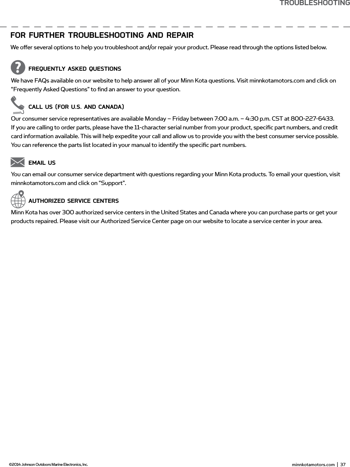 foR fURTHER TRoUbLEsHooTing And REPAiRWe oﬀ er several options to help you troubleshoot and/or repair your product. Please read through the options listed below.  fREQUEnTLY AsKEd QUEsTionsWe have FAQs available on our website to help answer all of your Minn Kota questions. Visit minnkotamotors.com and click on “Frequently Asked Questions” to ﬁ nd an answer to your question.  CALL Us (foR U.s. And CAnAdA)Our consumer service representatives are available Monday – Friday between 7:00 a.m. – 4:30 p.m. CST at 800-227-6433. If you are calling to order parts, please have the 11-character serial number from your product, speciﬁ c part numbers, and credit card information available. This will help expedite your call and allow us to provide you with the best consumer service possible. You can reference the parts list located in your manual to identify the speciﬁ c part numbers.  EmAiL UsYou can email our consumer service department with questions regarding your Minn Kota products. To email your question, visit minnkotamotors.com and click on “Support”.   AUTHoRiZEd sERviCE CEnTERsMinn Kota has over 300 authorized service centers in the United States and Canada where you can purchase parts or get your products repaired. Please visit our Authorized Service Center page on our website to locate a service center in your area. minnkotamotors.com  |  37  ©2014 Johnson Outdoors Marine Electronics, Inc.TRoUbLEsHooTing