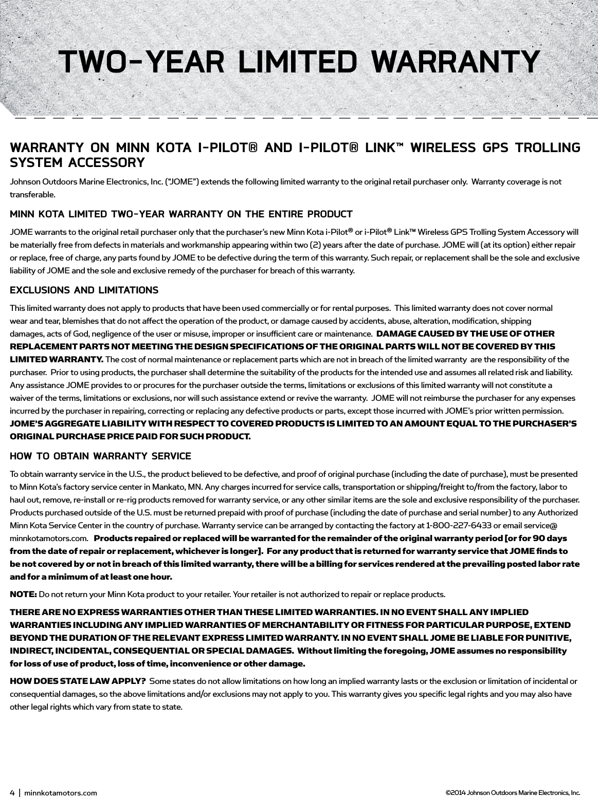 wARRAnTY on minn KoTA i-PiLoT® And i-PiLoT® LinK™ wiRELEss gPs TRoLLing sYsTEm ACCEssoRYJohnson Outdoors Marine Electronics, Inc. (“JOME”) extends the following limited warranty to the original retail purchaser only.  Warranty coverage is not transferable.minn KoTA LimiTEd Two-YEAR wARRAnTY on THE EnTiRE PRodUCTJOME warrants to the original retail purchaser only that the purchaser’s new Minn Kota i-Pilot® or i-Pilot® Link™ Wireless GPS Trolling System Accessory will be materially free from defects in materials and workmanship appearing within two (2) years after the date of purchase. JOME will (at its option) either repair or replace, free of charge, any parts found by JOME to be defective during the term of this warranty. Such repair, or replacement shall be the sole and exclusive liability of JOME and the sole and exclusive remedy of the purchaser for breach of this warranty. EXCLUsions And LimiTATions This limited warranty does not apply to products that have been used commercially or for rental purposes.  This limited warranty does not cover normal wear and tear, blemishes that do not aﬀ ect the operation of the product, or damage caused by accidents, abuse, alteration, modiﬁ cation, shipping damages, acts of God, negligence of the user or misuse, improper or insuﬃ  cient care or maintenance.  DAMAGE CAUSED BY THE USE OF OTHER REPLACEMENT PARTS NOT MEETING THE DESIGN SPECIFICATIONS OF THE ORIGINAL PARTS WILL NOT BE COVERED BY THIS LIMITED WARRANTY. The cost of normal maintenance or replacement parts which are not in breach of the limited warranty  are the responsibility of the purchaser.  Prior to using products, the purchaser shall determine the suitability of the products for the intended use and assumes all related risk and liability.  Any assistance JOME provides to or procures for the purchaser outside the terms, limitations or exclusions of this limited warranty will not constitute a waiver of the terms, limitations or exclusions, nor will such assistance extend or revive the warranty.  JOME will not reimburse the purchaser for any expenses incurred by the purchaser in repairing, correcting or replacing any defective products or parts, except those incurred with JOME’s prior written permission.  JOME’S AGGREGATE LIABILITY WITH RESPECT TO COVERED PRODUCTS IS LIMITED TO AN AMOUNT EQUAL TO THE PURCHASER’S ORIGINAL PURCHASE PRICE PAID FOR SUCH PRODUCT.  How To obTAin wARRAnTY sERviCETo obtain warranty service in the U.S., the product believed to be defective, and proof of original purchase (including the date of purchase), must be presented to Minn Kota’s factory service center in Mankato, MN. Any charges incurred for service calls, transportation or shipping/freight to/from the factory, labor to haul out, remove, re-install or re-rig products removed for warranty service, or any other similar items are the sole and exclusive responsibility of the purchaser.    Products purchased outside of the U.S. must be returned prepaid with proof of purchase (including the date of purchase and serial number) to any Authorized Minn Kota Service Center in the country of purchase. Warranty service can be arranged by contacting the factory at 1-800-227-6433 or email service@minnkotamotors.com.   Products repaired or replaced will be warranted for the remainder of the original warranty period [or for 90 days from the date of repair or replacement, whichever is longer].  For any product that is returned for warranty service that JOME ﬁ  nds to be not covered by or not in breach of this limited warranty, there will be a billing for services rendered at the prevailing posted labor rate and for a minimum of at least one hour.NOTE: Do not return your Minn Kota product to your retailer. Your retailer is not authorized to repair or replace products.THERE ARE NO EXPRESS WARRANTIES OTHER THAN THESE LIMITED WARRANTIES. IN NO EVENT SHALL ANY IMPLIED WARRANTIES INCLUDING ANY IMPLIED WARRANTIES OF MERCHANTABILITY OR FITNESS FOR PARTICULAR PURPOSE, EXTEND BEYOND THE DURATION OF THE RELEVANT EXPRESS LIMITED WARRANTY. IN NO EVENT SHALL JOME BE LIABLE FOR PUNITIVE, INDIRECT, INCIDENTAL, CONSEQUENTIAL OR SPECIAL DAMAGES.  Without limiting the foregoing, JOME assumes no responsibility for loss of use of product, loss of time, inconvenience or other damage. HOW DOES STATE LAW APPLY?  Some states do not allow limitations on how long an implied warranty lasts or the exclusion or limitation of incidental or consequential damages, so the above limitations and/or exclusions may not apply to you. This warranty gives you speciﬁ c legal rights and you may also have other legal rights which vary from state to state. 4  |  minnkotamotors.com ©2014 Johnson Outdoors Marine Electronics, Inc.Two-YEAR LimiTEd wARRAnTY