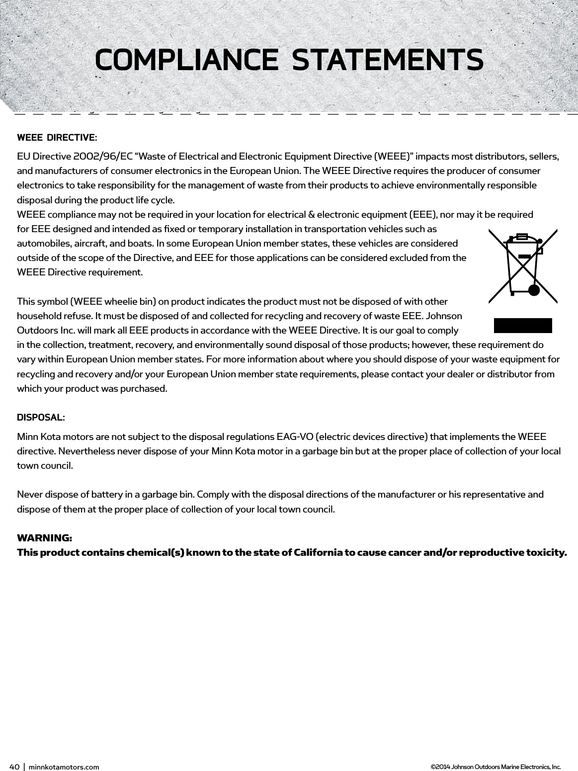 EnviRonmEnTAL ComPLiAnCE sTATEmEnT:It is the intention of JOME to be a responsible corporate citizen, operating in compliance with known and applicable environmental regulations, and a good neighbor in the communities where we make or sell our products.wEEE diRECTivE:EU Directive 2002/96/EC “Waste of Electrical and Electronic Equipment Directive (WEEE)” impacts most distributors, sellers, and manufacturers of consumer electronics in the European Union. The WEEE Directive requires the producer of consumer electronics to take responsibility for the management of waste from their products to achieve environmentally responsible disposal during the product life cycle.WEEE compliance may not be required in your location for electrical &amp; electronic equipment (EEE), nor may it be required for EEE designed and intended as ﬁ xed or temporary installation in transportation vehicles such as automobiles, aircraft, and boats. In some European Union member states, these vehicles are considered outside of the scope of the Directive, and EEE for those applications can be considered excluded from the WEEE Directive requirement.This symbol (WEEE wheelie bin) on product indicates the product must not be disposed of with other household refuse. It must be disposed of and collected for recycling and recovery of waste EEE. Johnson Outdoors Inc. will mark all EEE products in accordance with the WEEE Directive. It is our goal to comply in the collection, treatment, recovery, and environmentally sound disposal of those products; however, these requirement do vary within European Union member states. For more information about where you should dispose of your waste equipment for recycling and recovery and/or your European Union member state requirements, please contact your dealer or distributor from which your product was purchased.disPosAL:Minn Kota motors are not subject to the disposal regulations EAG-VO (electric devices directive) that implements the WEEE directive. Nevertheless never dispose of your Minn Kota motor in a garbage bin but at the proper place of collection of your local town council. Never dispose of battery in a garbage bin. Comply with the disposal directions of the manufacturer or his representative and dispose of them at the proper place of collection of your local town council.WARNING: This product contains chemical(s) known to the state of California to cause cancer and/or reproductive toxicity.40  |  minnkotamotors.com ©2014 Johnson Outdoors Marine Electronics, Inc.ComPLiAnCE sTATEmEnTs
