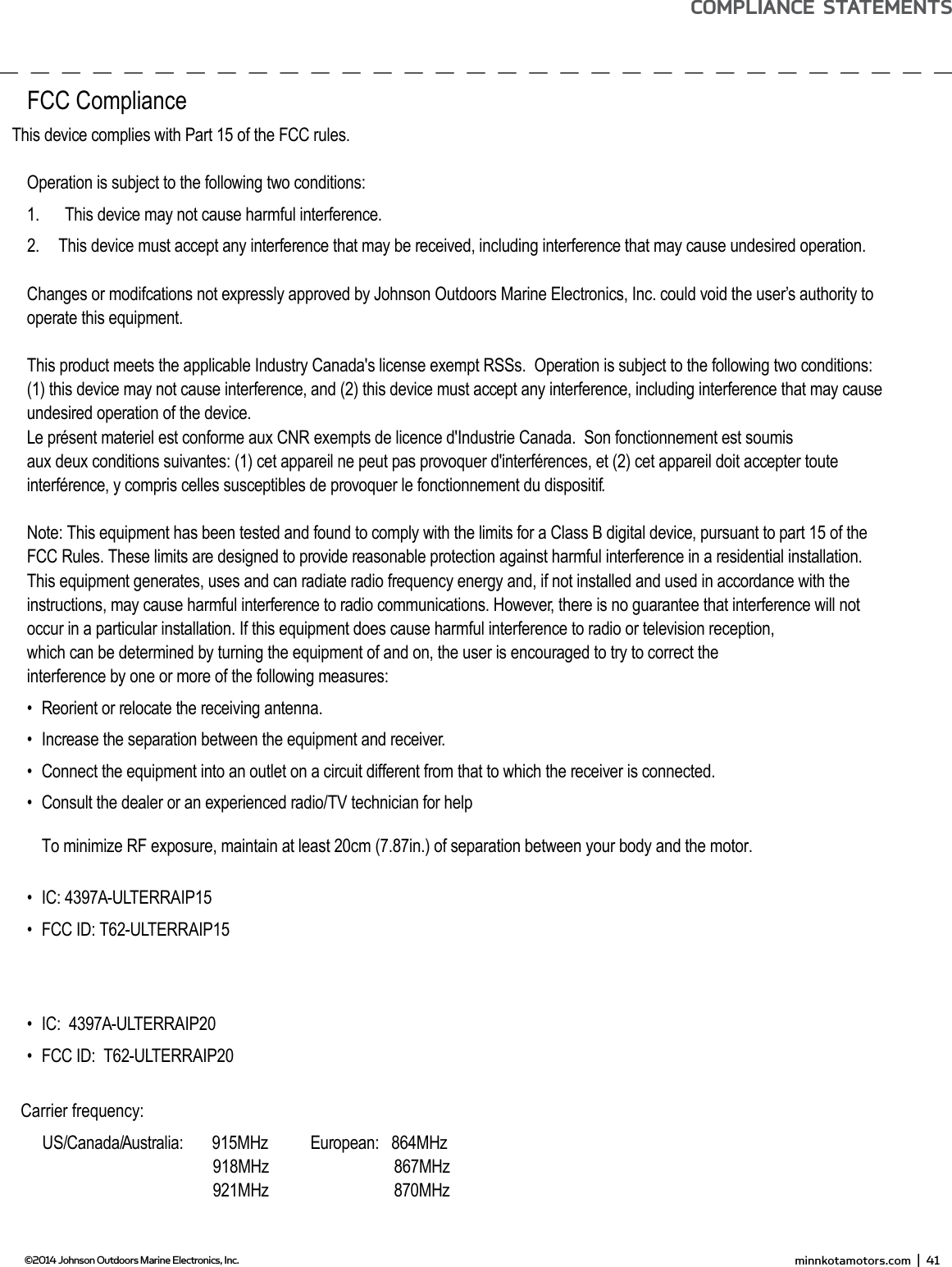 EnviRonmEnTAL ComPLiAnCE sTATEmEnT:It is the intention of JOME to be a responsible corporate citizen, operating in compliance with known and applicable environmental regulations, and a good neighbor in the communities where we make or sell our products.wEEE diRECTivE:EU Directive 2002/96/EC “Waste of Electrical and Electronic Equipment Directive (WEEE)” impacts most distributors, sellers, and manufacturers of consumer electronics in the European Union. The WEEE Directive requires the producer of consumer electronics to take responsibility for the management of waste from their products to achieve environmentally responsible disposal during the product life cycle.WEEE compliance may not be required in your location for electrical &amp; electronic equipment (EEE), nor may it be required for EEE designed and intended as ﬁ xed or temporary installation in transportation vehicles such as automobiles, aircraft, and boats. In some European Union member states, these vehicles are considered outside of the scope of the Directive, and EEE for those applications can be considered excluded from the WEEE Directive requirement.This symbol (WEEE wheelie bin) on product indicates the product must not be disposed of with other household refuse. It must be disposed of and collected for recycling and recovery of waste EEE. Johnson Outdoors Inc. will mark all EEE products in accordance with the WEEE Directive. It is our goal to comply in the collection, treatment, recovery, and environmentally sound disposal of those products; however, these requirement do vary within European Union member states. For more information about where you should dispose of your waste equipment for recycling and recovery and/or your European Union member state requirements, please contact your dealer or distributor from which your product was purchased.disPosAL:Minn Kota motors are not subject to the disposal regulations EAG-VO (electric devices directive) that implements the WEEE directive. Nevertheless never dispose of your Minn Kota motor in a garbage bin but at the proper place of collection of your local town council. Never dispose of battery in a garbage bin. Comply with the disposal directions of the manufacturer or his representative and dispose of them at the proper place of collection of your local town council.WARNING: This product contains chemical(s) known to the state of California to cause cancer and/or reproductive toxicity. minnkotamotors.com  |  41  ©2014 Johnson Outdoors Marine Electronics, Inc.ComPLiAnCE sTATEmEnTsFCC ComplianceThis device complies with Part 15 of the FCC rules.Operation is subject to the following two conditions:1.    This device may not cause harmful interference.2.    This device must accept any interference that may be received, including interference that may cause undesired operation. Changes or modifcations not expressly approved by Johnson Outdoors Marine Electronics, Inc. could void the user’s authority to operate this equipment.This product meets the applicable Industry Canada&apos;s license exempt RSSs.  Operation is subject to the following two conditions: (1) this device may not cause interference, and (2) this device must accept any interference, including interference that may cause undesired operation of the device.Le présent materiel est conforme aux CNR exempts de licence d&apos;Industrie Canada.  Son fonctionnement est soumis aux deux conditions suivantes: (1) cet appareil ne peut pas provoquer d&apos;interférences, et (2) cet appareil doit accepter toute interférence, y compris celles susceptibles de provoquer le fonctionnement du dispositif.Note: This equipment has been tested and found to comply with the limits for a Class B digital device, pursuant to part 15 of the FCC Rules. These limits are designed to provide reasonable protection against harmful interference in a residential installation. This equipment generates, uses and can radiate radio frequency energy and, if not installed and used in accordance with the instructions, may cause harmful interference to radio communications. However, there is no guarantee that interference will not occur in a particular installation. If this equipment does cause harmful interference to radio or television reception, which can be determined by turning the equipment of and on, the user is encouraged to try to correct the interference by one or more of the following measures: •   Reorient or relocate the receiving antenna. •   Increase the separation between the equipment and receiver. •   Connect the equipment into an outlet on a circuit different from that to which the receiver is connected. •   Consult the dealer or an experienced radio/TV technician for help To minimize RF exposure, maintain at least 20cm (7.87in.) of separation between your body and the motor.•   IC:  4397A-ULTERRAIP15•   FCC ID: T62-ULTERRAIP15 •   IC:  4397A-ULTERRAIP20•   FCC ID:  T62-ULTERRAIP20Carrier frequency: US/Canada/Australia:       915MHz                    918MHz                    921MHz  European:   864MHz              867MHz              870MHz  
