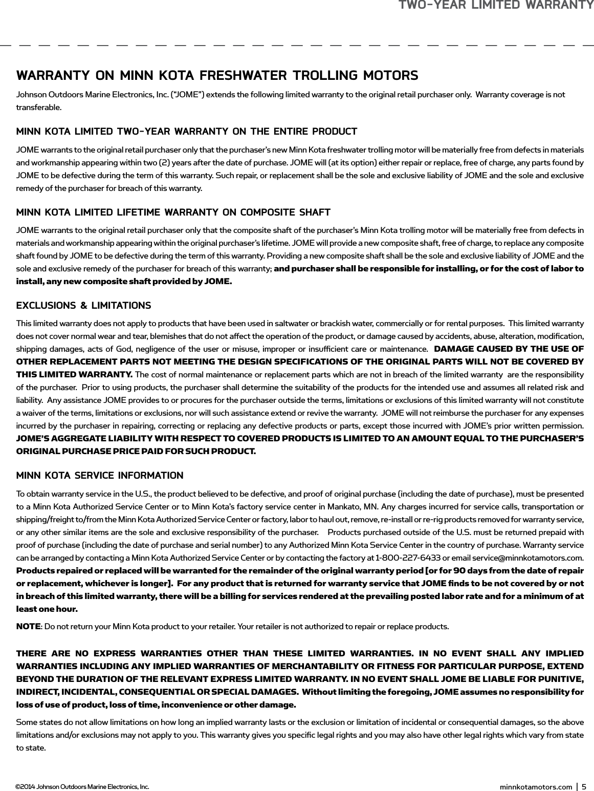wARRAnTY on minn KoTA fREsHwATER TRoLLing moToRsJohnson Outdoors Marine Electronics, Inc. (“JOME”) extends the following limited warranty to the original retail purchaser only.  Warranty coverage is not transferable.minn KoTA LimiTEd Two-YEAR wARRAnTY on THE EnTiRE PRodUCTJOME warrants to the original retail purchaser only that the purchaser’s new Minn Kota freshwater trolling motor will be materially free from defects in materials and workmanship appearing within two (2) years after the date of purchase. JOME will (at its option) either repair or replace, free of charge, any parts found by JOME to be defective during the term of this warranty. Such repair, or replacement shall be the sole and exclusive liability of JOME and the sole and exclusive remedy of the purchaser for breach of this warranty. minn KoTA LimiTEd LifETimE wARRAnTY on ComPosiTE sHAfTJOME warrants to the original retail purchaser only that the composite shaft of the purchaser’s Minn Kota trolling motor will be materially free from defects in materials and workmanship appearing within the original purchaser’s lifetime. JOME will provide a new composite shaft, free of charge, to replace any composite shaft found by JOME to be defective during the term of this warranty. Providing a new composite shaft shall be the sole and exclusive liability of JOME and the sole and exclusive remedy of the purchaser for breach of this warranty; and purchaser shall be responsible for installing, or for the cost of labor to install, any new composite shaft provided by JOME.EXCLUsions &amp; LimiTATionsThis limited warranty does not apply to products that have been used in saltwater or brackish water, commercially or for rental purposes.  This limited warranty does not cover normal wear and tear, blemishes that do not aﬀ ect the operation of the product, or damage caused by accidents, abuse, alteration, modiﬁ cation, shipping damages, acts of God, negligence of the user or misuse, improper or insuﬃ  cient care or maintenance.  DAMAGE CAUSED BY THE USE OF OTHER REPLACEMENT PARTS NOT MEETING THE DESIGN SPECIFICATIONS OF THE ORIGINAL PARTS WILL NOT BE COVERED BY THIS LIMITED WARRANTY. The cost of normal maintenance or replacement parts which are not in breach of the limited warranty  are the responsibility of the purchaser.  Prior to using products, the purchaser shall determine the suitability of the products for the intended use and assumes all related risk and liability.  Any assistance JOME provides to or procures for the purchaser outside the terms, limitations or exclusions of this limited warranty will not constitute a waiver of the terms, limitations or exclusions, nor will such assistance extend or revive the warranty.  JOME will not reimburse the purchaser for any expenses incurred by the purchaser in repairing, correcting or replacing any defective products or parts, except those incurred with JOME’s prior written permission.  JOME’S AGGREGATE LIABILITY WITH RESPECT TO COVERED PRODUCTS IS LIMITED TO AN AMOUNT EQUAL TO THE PURCHASER’S ORIGINAL PURCHASE PRICE PAID FOR SUCH PRODUCT.  minn KoTA sERviCE infoRmATion To obtain warranty service in the U.S., the product believed to be defective, and proof of original purchase (including the date of purchase), must be presented to a Minn Kota Authorized Service Center or to Minn Kota’s factory service center in Mankato, MN. Any charges incurred for service calls, transportation or shipping/freight to/from the Minn Kota Authorized Service Center or factory, labor to haul out, remove, re-install or re-rig products removed for warranty service, or any other similar items are the sole and exclusive responsibility of the purchaser.    Products purchased outside of the U.S. must be returned prepaid with proof of purchase (including the date of purchase and serial number) to any Authorized Minn Kota Service Center in the country of purchase. Warranty service can be arranged by contacting a Minn Kota Authorized Service Center or by contacting the factory at 1-800-227-6433 or email service@minnkotamotors.com.   Products repaired or replaced will be warranted for the remainder of the original warranty period [or for 90 days from the date of repair or replacement, whichever is longer].  For any product that is returned for warranty service that JOME ﬁ  nds to be not covered by or not in breach of this limited warranty, there will be a billing for services rendered at the prevailing posted labor rate and for a minimum of at least one hour.NOTE: Do not return your Minn Kota product to your retailer. Your retailer is not authorized to repair or replace products.THERE ARE NO EXPRESS WARRANTIES OTHER THAN THESE LIMITED WARRANTIES. IN NO EVENT SHALL ANY IMPLIED WARRANTIES INCLUDING ANY IMPLIED WARRANTIES OF MERCHANTABILITY OR FITNESS FOR PARTICULAR PURPOSE, EXTEND BEYOND THE DURATION OF THE RELEVANT EXPRESS LIMITED WARRANTY. IN NO EVENT SHALL JOME BE LIABLE FOR PUNITIVE, INDIRECT, INCIDENTAL, CONSEQUENTIAL OR SPECIAL DAMAGES.  Without limiting the foregoing, JOME assumes no responsibility for loss of use of product, loss of time, inconvenience or other damage. Some states do not allow limitations on how long an implied warranty lasts or the exclusion or limitation of incidental or consequential damages, so the above limitations and/or exclusions may not apply to you. This warranty gives you speciﬁ c legal rights and you may also have other legal rights which vary from state to state.                                                                                                                     minnkotamotors.com  |  5  ©2014 Johnson Outdoors Marine Electronics, Inc.Two-YEAR LimiTEd wARRAnTY