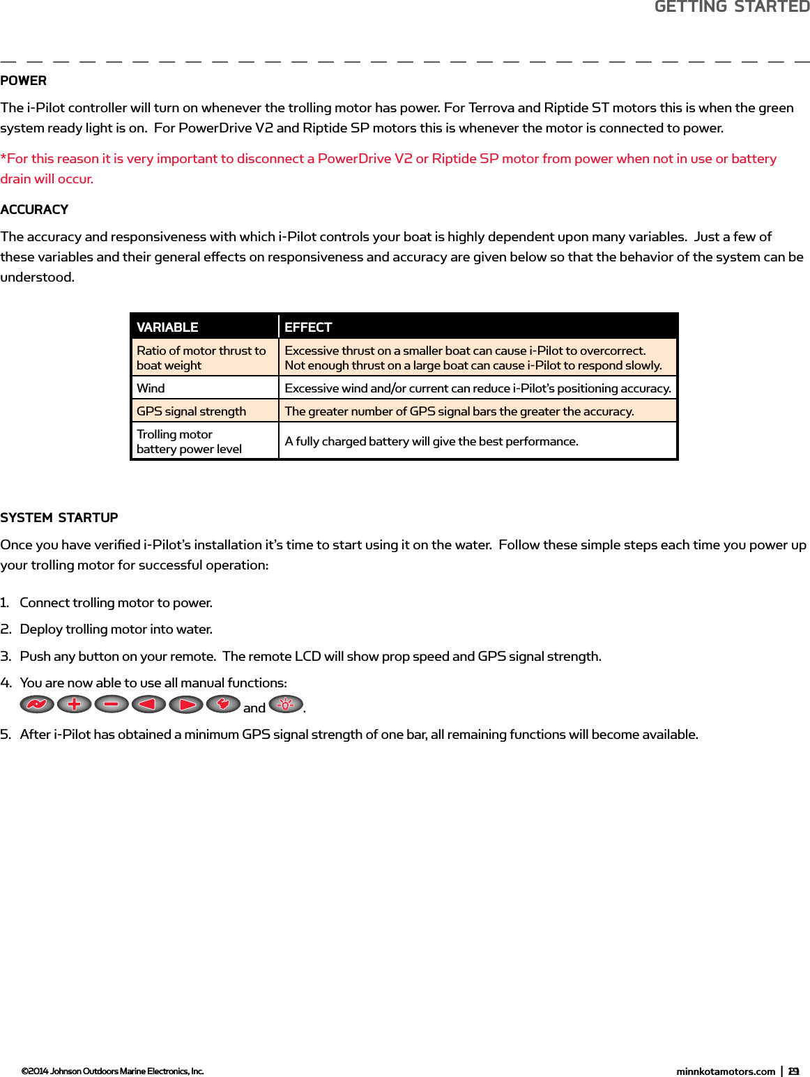  minnkotamotors.com  |  19  ©2014 Johnson Outdoors Marine Electronics, Inc.gETTing sTARTEdPowERThe i-Pilot controller will turn on whenever the trolling motor has power. For Terrova and Riptide ST motors this is when the green system ready light is on.  For PowerDrive V2 and Riptide SP motors this is whenever the motor is connected to power. *For this reason it is very important to disconnect a PowerDrive V2 or Riptide SP motor from power when not in use or battery drain will occur.ACCURACYThe accuracy and responsiveness with which i-Pilot controls your boat is highly dependent upon many variables.  Just a few of these variables and their general eﬀ ects on responsiveness and accuracy are given below so that the behavior of the system can be understood. sYsTEm sTARTUPOnce you have veriﬁ ed i-Pilot’s installation it’s time to start using it on the water.  Follow these simple steps each time you power up your trolling motor for successful operation:1.  Connect trolling motor to power.2.  Deploy trolling motor into water.3.  Push any button on your remote.  The remote LCD will show prop speed and GPS signal strength.4.  You are now able to use all manual functions:            and  .5.  After i-Pilot has obtained a minimum GPS signal strength of one bar, all remaining functions will become available.vARiAbLE EffECTRatio of motor thrust to boat weightExcessive thrust on a smaller boat can cause i-Pilot to overcorrect.  Not enough thrust on a large boat can cause i-Pilot to respond slowly.Wind Excessive wind and/or current can reduce i-Pilot’s positioning accuracy.GPS signal strength The greater number of GPS signal bars the greater the accuracy.Trolling motor battery power level A fully charged battery will give the best performance. minnkotamotors.com  |  21  ©2014 Johnson Outdoors Marine Electronics, Inc.gETTing sTARTEd