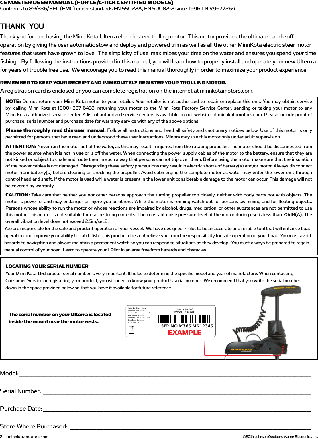 Model: _________________________________________________________________________________________________________________________Serial Number: _______________________________________________________________________________________________________________Purchase Date: _______________________________________________________________________________________________________________Store Where Purchased: ____________________________________________________________________________________________________NOTE: Do not return your Minn Kota motor to your retailer. Your retailer is not authorized to repair or replace this unit. You may obtain service by: calling Minn Kota at (800) 227-6433; returning your motor to the Minn Kota Factory Service Center; sending or taking your motor to anyMinn Kota authorized service center. A list of authorized service centers is available on our website, at minnkotamotors.com. Please include proof of purchase, serial number and purchase date for warranty service with any of the above options.Please thoroughly read this user manual. Follow all instructions and heed all safety and cautionary notices below. Use of this motor is only permitted for persons that have read and understood these user instructions. Minors may use this motor only under adult supervision.ATTENTION: Never run the motor out of the water, as this may result in injuries from the rotating propeller. The motor should be disconnected from the power source when it is not in use or is oﬀ  the water. When connecting the power-supply cables of the motor to the battery, ensure that they are not kinked or subject to chafe and route them in such a way that persons cannot trip over them. Before using the motor make sure that the insulation of the power cables is not damaged. Disregarding these safety precautions may result in electric shorts of battery(s) and/or motor. Always disconnect motor from battery(s) before cleaning or checking the propeller. Avoid submerging the complete motor as water may enter the lower unit through control head and shaft. If the motor is used while water is present in the lower unit considerable damage to the motor can occur. This damage will not be covered by warranty.CAUTION: Take care that neither you nor other persons approach the turning propeller too closely, neither with body parts nor with objects. The motor is powerful and may endanger or injure you or others. While the motor is running watch out for persons swimming and for ﬂ oating objects. Persons whose ability to run the motor or whose reactions are impaired by alcohol, drugs, medication, or other substances are not permitted to use this motor. This motor is not suitable for use in strong currents. The constant noise pressure level of the motor during use is less than 70dB(A). The overall vibration level does not exceed 2,5m/sec2.THAnK YoUThank you for choosing Minn Kota.  We believe that you should spend more time ﬁ shing and less time positioning your boat. That’s why we build the smartest, toughest, most intuitive trolling motors on the water. Every aspect of a Minn Kota trolling motor is thought out and rethought until it’s good enough to bear our name. Countless hours of research and testing provide you theMinn Kota advantage that can truly take you “Anywhere. Anytime.”  We don’t believe in shortcuts.  We are Minn Kota.  And we are never done helping you catch more ﬁ sh.REMEMBER TO KEEP YOUR RECEIPT AND IMMEDIATELY REGISTER YOUR TROLLING MOTOR. A registration card is enclosed or you can complete registration on the internet at minnkotamotors.com.LOCATING YOUR SERIAL NUMBERYour Minn Kota 11-character serial number is very important. It helps to determine the speciﬁ c model and year of manufacture. When contacting Consumer Service or registering your product, you will need to know your product’s serial number.  We recommend that you write the serial number down in the space provided below so that you have it available for future reference.CE MASTER USER MANUAL (FOR CE/C-TICK CERTIFIED MODELS)Conforms to 89/336/EEC (EMC) under standards EN 55022A, EN 50082-2 since 1996 LN V9677264Model: _________________________________________________________________________________________________________________________Serial Number: _______________________________________________________________________________________________________________Purchase Date: _______________________________________________________________________________________________________________Store Where Purchased: ____________________________________________________________________________________________________NOTE: Do not return your Minn Kota motor to your retailer. Your retailer is not authorized to repair or replace this unit. You may obtain service by: calling Minn Kota at (800) 227-6433; returning your motor to the Minn Kota Factory Service Center; sending or taking your motor to anyMinn Kota authorized service center. A list of authorized service centers is available on our website, at minnkotamotors.com. Please include proof of purchase, serial number and purchase date for warranty service with any of the above options.Please thoroughly read this user manual. Follow all instructions and heed all safety and cautionary notices below. Use of this motor is only permitted for persons that have read and understood these user instructions. Minors may use this motor only under adult supervision.ATTENTION: Never run the motor out of the water, as this may result in injuries from the rotating propeller. The motor should be disconnected from the power source when it is not in use or is oﬀ  the water. When connecting the power-supply cables of the motor to the battery, ensure that they are not kinked or subject to chafe and route them in such a way that persons cannot trip over them. Before using the motor make sure that the insulation of the power cables is not damaged. Disregarding these safety precautions may result in electric shorts of battery(s) and/or motor. Always disconnect motor from battery(s) before cleaning or checking the propeller. Avoid submerging the complete motor as water may enter the lower unit through control head and shaft. If the motor is used while water is present in the lower unit considerable damage to the motor can occur. This damage will not be covered by warranty.CAUTION: Take care that neither you nor other persons approach the turning propeller too closely, neither with body parts nor with objects. The motor is powerful and may endanger or injure you or others. While the motor is running watch out for persons swimming and for ﬂ oating objects. Persons whose ability to run the motor or whose reactions are impaired by alcohol, drugs, medication, or other substances are not permitted to use this motor. This motor is not suitable for use in strong currents. The constant noise pressure level of the motor during use is less than 70dB(A). The overall vibration level does not exceed 2,5m/sec2.THAnK YoUThank you for choosing Minn Kota.  We believe that you should spend more time ﬁ shing and less time positioning your boat. That’s why we build the smartest, toughest, most intuitive trolling motors on the water. Every aspect of a Minn Kota trolling motor is thought out and rethought until it’s good enough to bear our name. Countless hours of research and testing provide you theMinn Kota advantage that can truly take you “Anywhere. Anytime.”  We don’t believe in shortcuts.  We are Minn Kota.  And we are never done helping you catch more ﬁ sh.REMEMBER TO KEEP YOUR RECEIPT AND IMMEDIATELY REGISTER YOUR TROLLING MOTOR. A registration card is enclosed or you can complete registration on the internet at minnkotamotors.com.LOCATING YOUR SERIAL NUMBERYour Minn Kota 11-character serial number is very important. It helps to determine the speciﬁ c model and year of manufacture. When contacting Consumer Service or registering your product, you will need to know your product’s serial number.  We recommend that you write the serial number down in the space provided below so that you have it available for future reference.CE MASTER USER MANUAL (FOR CE/C-TICK CERTIFIED MODELS)Conforms to 89/336/EEC (EMC) under standards EN 55022A, EN 50082-2 since 1996 LN V9677264Thank you for purchasing the Minn Kota Ulterra electric steer trolling motor.  This motor provides the ultimate hands-oﬀ operation by giving the user automatic stow and deploy and powered trim as well as all the other MinnKota electric steer motor features that users have grown to love.  The simplicity of use  maximizes your time on the water and ensures you spend your time ﬁshing.   By following the instructions provided in this manual, you will learn how to properly install and operate your new Ulterrra for years of trouble free use.  We encourage you to read this manual thoroughly in order to maximize your product experience.  2  |  minnkotamotors.com ©2014 Johnson Outdoors Marine Electronics, Inc.Model: _________________________________________________________________________________________________________________________Serial Number: _______________________________________________________________________________________________________________Purchase Date: _______________________________________________________________________________________________________________Store Where Purchased: ____________________________________________________________________________________________________NOTE: Do not return your Minn Kota motor to your retailer. Your retailer is not authorized to repair or replace this unit. You may obtain service by: calling Minn Kota at (800) 227-6433; returning your motor to the Minn Kota Factory Service Center; sending or taking your motor to anyMinn Kota authorized service center. A list of authorized service centers is available on our website, at minnkotamotors.com. Please include proof of purchase, serial number and purchase date for warranty service with any of the above options.Please thoroughly read this user manual. Follow all instructions and heed all safety and cautionary notices below. Use of this motor is only permitted for persons that have read and understood these user instructions. Minors may use this motor only under adult supervision.ATTENTION: Never run the motor out of the water, as this may result in injuries from the rotating propeller. The motor should be disconnected from the power source when it is not in use or is oﬀ  the water. When connecting the power-supply cables of the motor to the battery, ensure that they are not kinked or subject to chafe and route them in such a way that persons cannot trip over them. Before using the motor make sure that the insulation of the power cables is not damaged. Disregarding these safety precautions may result in electric shorts of battery(s) and/or motor. Always disconnect motor from battery(s) before cleaning or checking the propeller. Avoid submerging the complete motor as water may enter the lower unit through control head and shaft. If the motor is used while water is present in the lower unit considerable damage to the motor can occur. This damage will not be covered by warranty.CAUTION: Take care that neither you nor other persons approach the turning propeller too closely, neither with body parts nor with objects. The motor is powerful and may endanger or injure you or others. While the motor is running watch out for persons swimming and for ﬂ oating objects. Persons whose ability to run the motor or whose reactions are impaired by alcohol, drugs, medication, or other substances are not permitted to use this motor. This motor is not suitable for use in strong currents. The constant noise pressure level of the motor during use is less than 70dB(A). The overall vibration level does not exceed 2,5m/sec2.THAnK YoUThank you for choosing Minn Kota.  We believe that you should spend more time ﬁ shing and less time positioning your boat. That’s why we build the smartest, toughest, most intuitive trolling motors on the water. Every aspect of a Minn Kota trolling motor is thought out and rethought until it’s good enough to bear our name. Countless hours of research and testing provide you theMinn Kota advantage that can truly take you “Anywhere. Anytime.”  We don’t believe in shortcuts.  We are Minn Kota.  And we are never done helping you catch more ﬁ sh.REMEMBER TO KEEP YOUR RECEIPT AND IMMEDIATELY REGISTER YOUR TROLLING MOTOR. A registration card is enclosed or you can complete registration on the internet at minnkotamotors.com.LOCATING YOUR SERIAL NUMBERYour Minn Kota 11-character serial number is very important. It helps to determine the speciﬁ c model and year of manufacture. When contacting Consumer Service or registering your product, you will need to know your product’s serial number.  We recommend that you write the serial number down in the space provided below so that you have it available for future reference.CE MASTER USER MANUAL (FOR CE/C-TICK CERTIFIED MODELS)Conforms to 89/336/EEC (EMC) under standards EN 55022A, EN 50082-2 since 1996 LN V9677264Made by Minn Kota  Johnson OutdoorsMarine Electronics, Inc.121 Power DriveMankato, MN 56001 USATrolling MotorsProduced in 2012Ulterra 80 60”MODEL 1358901SER NO M365 MK12345The serial number on your Ulterra is located inside the mount near the motor rests.EXAMPLEYou are responsible for the safe and prudent operation of your vessel.  We have designed i-Pilot to be an accurate and reliable tool that will enhance boat operation and improve your ability to catch ﬁsh.  This product does not relieve you from the responsibility for safe operation of your boat.  You must avoid hazards to navigation and always maintain a permanent watch so you can respond to situations as they develop.  You must always be prepared to regain manual control of your boat.  Learn to operate your i-Pilot in an area free from hazards and obstacles.
