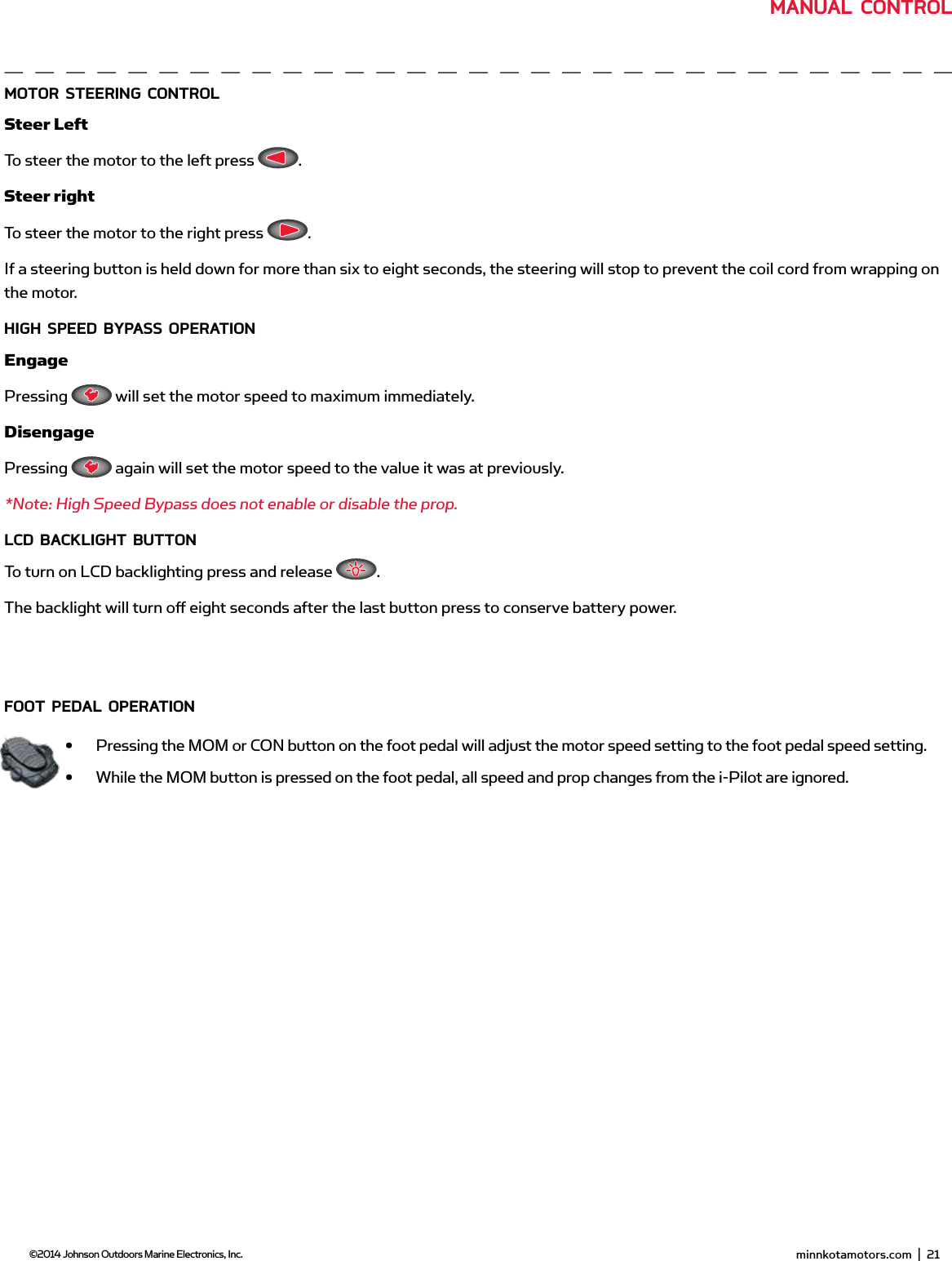  minnkotamotors.com  |  21  ©2014 Johnson Outdoors Marine Electronics, Inc.moToR sTEERing ConTRoLSteer LeftTo steer the motor to the left press  .Steer rightTo steer the motor to the right press  .If a steering button is held down for more than six to eight seconds, the steering will stop to prevent the coil cord from wrapping on the motor.HigH sPEEd bYPAss oPERATionEngagePressing   will set the motor speed to maximum immediately. DisengagePressing   again will set the motor speed to the value it was at previously.*Note: High Speed Bypass does not enable or disable the prop.LCd bACKLigHT bUTTonTo turn on LCD backlighting press and release  .The backlight will turn oﬀ  eight seconds after the last button press to conserve battery power.fooT PEdAL oPERATion•  Pressing the MOM or CON button on the foot pedal will adjust the motor speed setting to the foot pedal speed setting.•  While the MOM button is pressed on the foot pedal, all speed and prop changes from the i-Pilot are ignored. minnkotamotors.com  |  23  ©2014 Johnson Outdoors Marine Electronics, Inc.mAnUAL ConTRoL