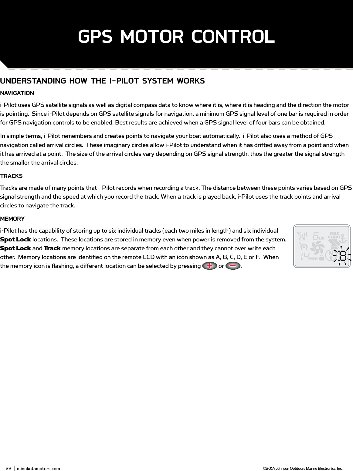 UndERsTAnding How THE i-PiLoT sYsTEm woRKsnAvigATioni-Pilot uses GPS satellite signals as well as digital compass data to know where it is, where it is heading and the direction the motor is pointing.  Since i-Pilot depends on GPS satellite signals for navigation, a minimum GPS signal level of one bar is required in order for GPS navigation controls to be enabled. Best results are achieved when a GPS signal level of four bars can be obtained.In simple terms, i-Pilot remembers and creates points to navigate your boat automatically.  i-Pilot also uses a method of GPS navigation called arrival circles.  These imaginary circles allow i-Pilot to understand when it has drifted away from a point and when it has arrived at a point.  The size of the arrival circles vary depending on GPS signal strength, thus the greater the signal strength the smaller the arrival circles.TRACKsTracks are made of many points that i-Pilot records when recording a track. The distance between these points varies based on GPS signal strength and the speed at which you record the track. When a track is played back, i-Pilot uses the track points and arrival circles to navigate the track.mEmoRYi-Pilot has the capability of storing up to six individual tracks (each two miles in length) and six individual Spot Lock locations.  These locations are stored in memory even when power is removed from the system.  Spot Lock and Track memory locations are separate from each other and they cannot over write each other.  Memory locations are identiﬁ ed on the remote LCD with an icon shown as A, B, C, D, E or F.  When the memory icon is ﬂ ashing, a diﬀ erent location can be selected by pressing   or  .24  |  minnkotamotors.com ©2014 Johnson Outdoors Marine Electronics, Inc.sECTion TiTLEgPs moToR ConTRoL22  |  minnkotamotors.com ©2014 Johnson Outdoors Marine Electronics, Inc.