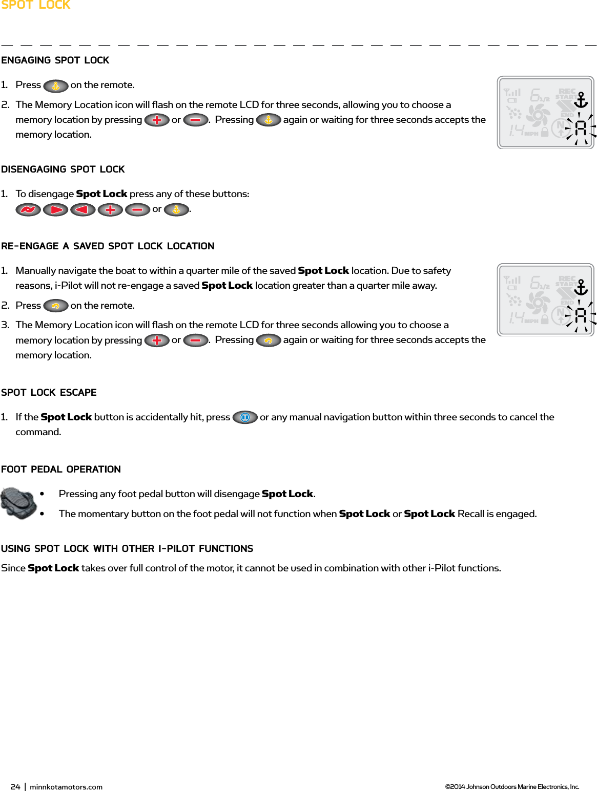 26  |  minnkotamotors.com ©2014 Johnson Outdoors Marine Electronics, Inc.sPoT LoCKEngAging sPoT LoCK 1.  Press   on the remote.2.  The Memory Location icon will ﬂ ash on the remote LCD for three seconds, allowing you to choose a memory location by pressing   or  .  Pressing   again or waiting for three seconds accepts the memory location.disEngAging sPoT LoCK1.  To disengage Spot Lock press any of these buttons:           or  .RE-EngAgE A sAvEd sPoT LoCK LoCATion1.  Manually navigate the boat to within a quarter mile of the saved Spot Lock location. Due to safety reasons, i-Pilot will not re-engage a saved Spot Lock location greater than a quarter mile away.2.  Press   on the remote.3.  The Memory Location icon will ﬂ ash on the remote LCD for three seconds allowing you to choose a memory location by pressing   or  .  Pressing   again or waiting for three seconds accepts the memory location.sPoT LoCK EsCAPE1.  If the Spot Lock button is accidentally hit, press   or any manual navigation button within three seconds to cancel the command.fooT PEdAL oPERATion•  Pressing any foot pedal button will disengage Spot Lock.•  The momentary button on the foot pedal will not function when Spot Lock or Spot Lock Recall is engaged.Using sPoT LoCK wiTH oTHER i-PiLoT fUnCTions Since Spot Lock takes over full control of the motor, it cannot be used in combination with other i-Pilot functions.24  |  minnkotamotors.com ©2014 Johnson Outdoors Marine Electronics, Inc.