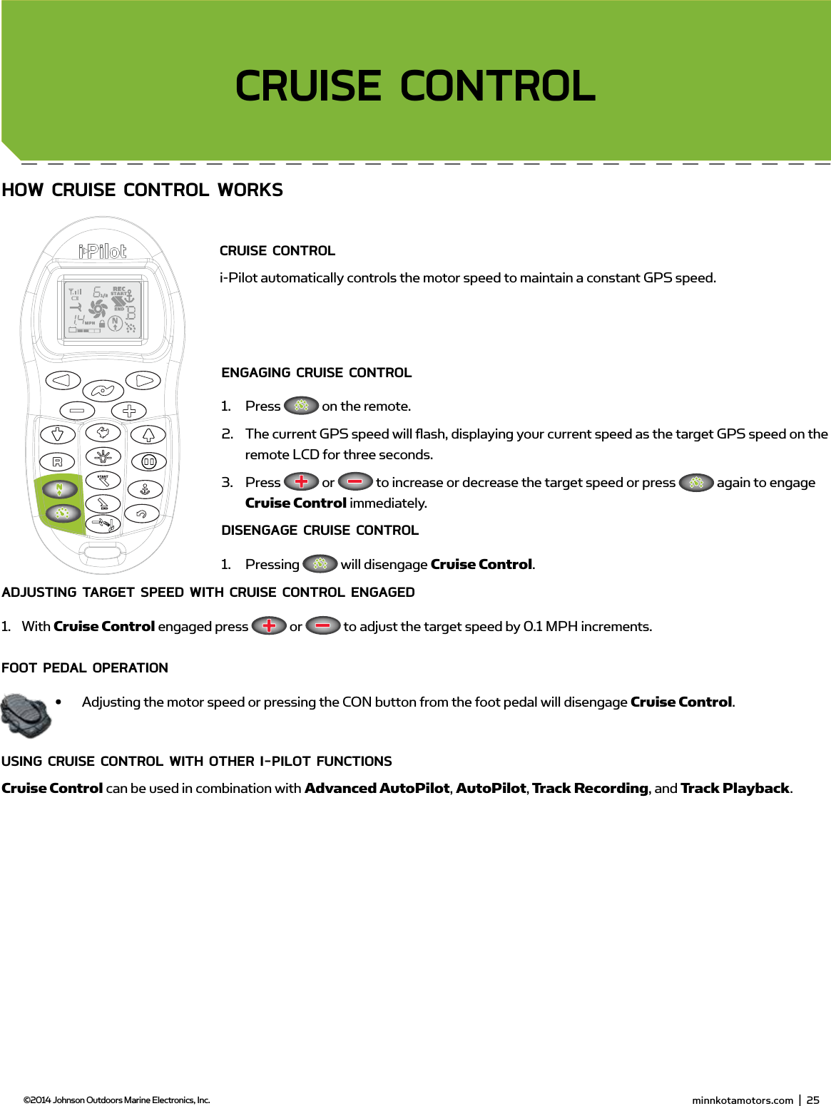  minnkotamotors.com  |  27  ©2014 Johnson Outdoors Marine Electronics, Inc.sECTion TiTLEHow CRUisE ConTRoL woRKsCRUisE ConTRoL i-Pilot automatically controls the motor speed to maintain a constant GPS speed.EngAging CRUisE ConTRoL1.  Press   on the remote.2.  The current GPS speed will ﬂ ash, displaying your current speed as the target GPS speed on the remote LCD for three seconds.3.  Press   or   to increase or decrease the target speed or press   again to engage Cruise Control immediately.disEngAgE CRUisE ConTRoL1.  Pressing   will disengage Cruise Control.AdjUsTing TARgET sPEEd wiTH CRUisE ConTRoL EngAgEd1.  With Cruise Control engaged press   or   to adjust the target speed by 0.1 MPH increments.fooT PEdAL oPERATion•  Adjusting the motor speed or pressing the CON button from the foot pedal will disengage Cruise Control.Using CRUisE ConTRoL wiTH oTHER i-PiLoT fUnCTionsCruise Control can be used in combination with Advanced AutoPilot, AutoPilot, Track Recording, and Track Playback.CRUisE ConTRoL minnkotamotors.com  |  25  ©2014 Johnson Outdoors Marine Electronics, Inc.