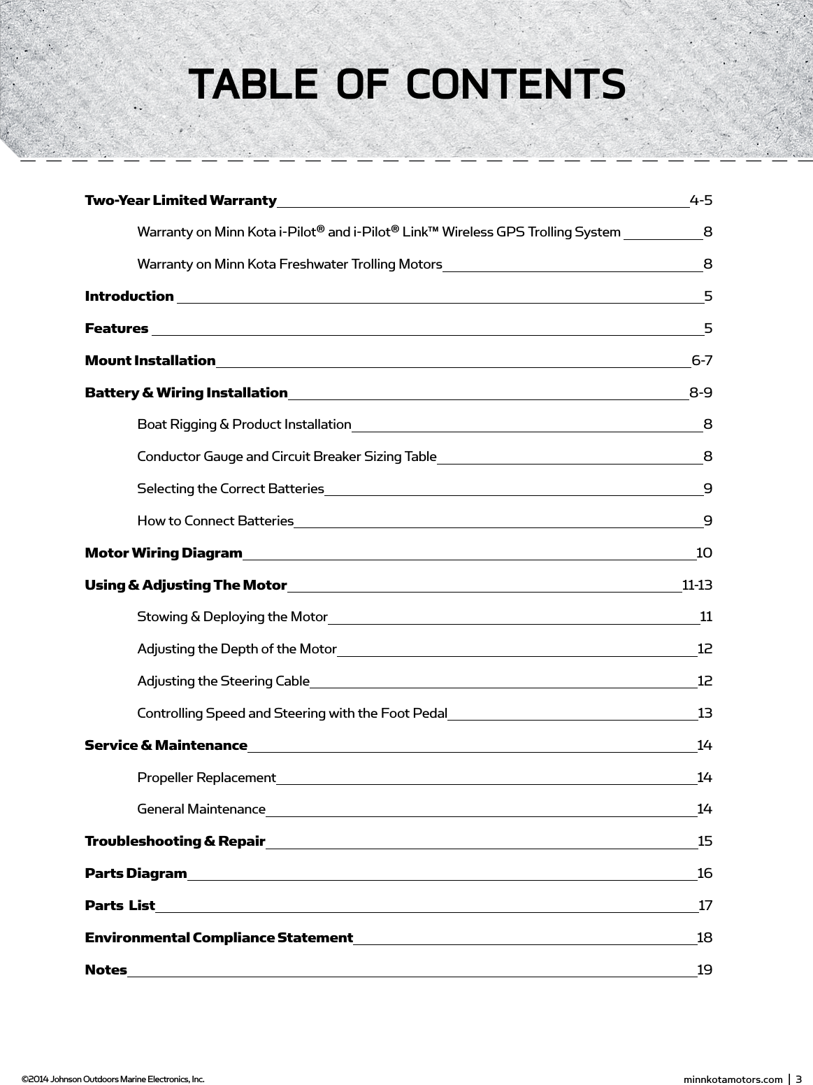  minnkotamotors.com  |  3  ©2014 Johnson Outdoors Marine Electronics, Inc.TAbLE of ConTEnTsTwo-Year Limited Warranty 4-5   Warranty on Minn Kota i-Pilot® and i-Pilot® Link™ Wireless GPS Trolling System   8  Warranty on Minn Kota Freshwater Trolling Motors  8Introduction   5Features   5Mount Installation 6-7Battery &amp; Wiring Installation 8-9  Boat Rigging &amp; Product Installation  8  Conductor Gauge and Circuit Breaker Sizing Table  8  Selecting the Correct Batteries  9  How to Connect Batteries  9Motor Wiring Diagram 10Using &amp; Adjusting The Motor 11-13   Stowing &amp; Deploying the Motor 11  Adjusting the Depth of the Motor 12  Adjusting the Steering Cable 12  Controlling Speed and Steering with the Foot Pedal 13Service &amp; Maintenance 14  Propeller Replacement 14  General Maintenance 14Troubleshooting &amp; Repair 15Parts Diagram 16Parts  List 17Environmental Compliance Statement 18Notes 19