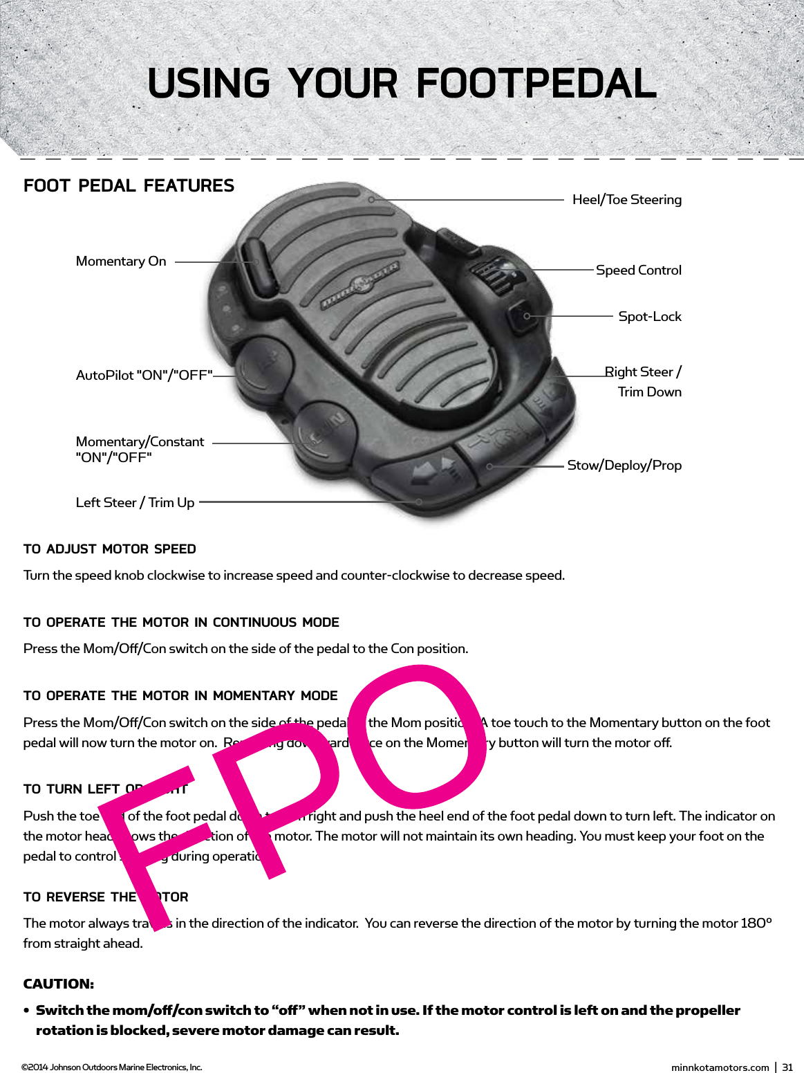 Toe End Speed KnobHeel EndMom/Oﬀ /Con SwitchMomentary ButtonDirectional IndicatorConTRoLLing sPEEd &amp; sTEERing wiTH THE fooT PEdALMost controls on the foot pedal are easy to operate by either foot or hand:To AdjUsT moToR sPEEdTurn the speed knob clockwise to increase speed and counter-clockwise to decrease speed.To oPERATE THE moToR in ConTinUoUs modEPress the Mom/Oﬀ /Con switch on the side of the pedal to the Con position.To oPERATE THE moToR in momEnTARY modEPress the Mom/Oﬀ /Con switch on the side of the pedal to the Mom position. A toe touch to the Momentary button on the foot pedal will now turn the motor on.  Removing downward force on the Momentary button will turn the motor oﬀ .To TURn LEfT oR RigHTPush the toe end of the foot pedal down to turn right and push the heel end of the foot pedal down to turn left. The indicator on the motor head shows the direction of the motor. The motor will not maintain its own heading. You must keep your foot on the pedal to control steering during operation.To REvERsE THE moToRThe motor always travels in the direction of the indicator.  You can reverse the direction of the motor by turning the motor 180° from straight ahead.CAUTION: •  Switch the mom/oﬀ  /con switch to “oﬀ  ” when not in use. If the motor control is left on and the propeller rotation is blocked, severe motor damage can result.•  Be sure to turn the motor oﬀ   after each use.•  For safety reasons, disconnect the motor from the battery/batteries when the motor is not in use or while the battery/batteries are being charged. minnkotamotors.com  |  31  ©2014 Johnson Outdoors Marine Electronics, Inc.Using YoUR fooTPEdALMomentary/Constant &quot;ON&quot;/&quot;OFF&quot;AutoPilot &quot;ON&quot;/&quot;OFF&quot;Momentary OnHeel/Toe SteeringSpeed ControlSpot-LockRight Steer /  Trim DownStow/Deploy/PropLeft Steer / Trim UpfooT PEdAL fEATUREs