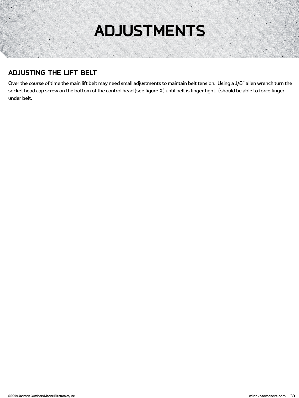  minnkotamotors.com  |  33  ©2014 Johnson Outdoors Marine Electronics, Inc.AdjUsTmEnTsAdjUsTing THE LifT bELTOver the course of time the main lift belt may need small adjustments to maintain belt tension.  Using a 1/8” allen wrench turn the socket head cap screw on the bottom of the control head (see ﬁgure X) until belt is ﬁnger tight.  (should be able to force ﬁnger under belt.  