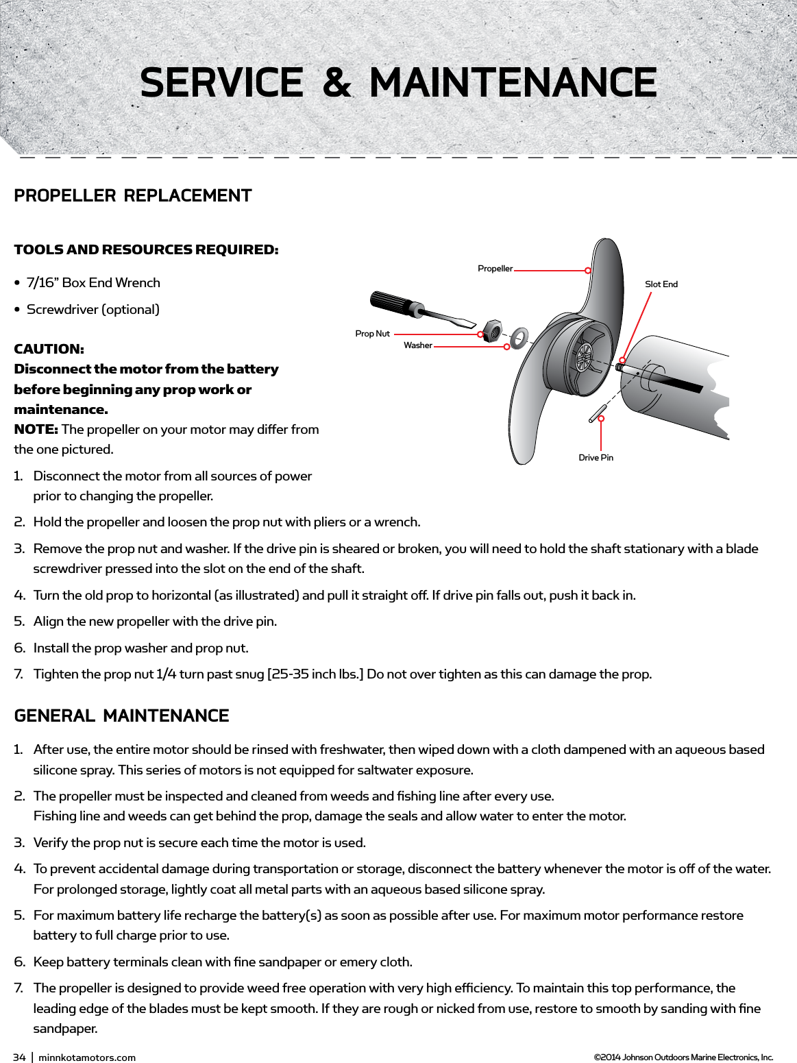 PropellerSlot EndDrive PinProp NutWasherPRoPELLER REPLACEmEnTTOOLS AND RESOURCES REQUIRED:•  7/16” Box End Wrench•  Screwdriver (optional)CAUTION: Disconnect the motor from the battery before beginning any prop work or maintenance.NOTE: The propeller on your motor may diﬀ er from the one pictured.1.  Disconnect the motor from all sources of power prior to changing the propeller.2.  Hold the propeller and loosen the prop nut with pliers or a wrench.3.  Remove the prop nut and washer. If the drive pin is sheared or broken, you will need to hold the shaft stationary with a blade screwdriver pressed into the slot on the end of the shaft.4.  Turn the old prop to horizontal (as illustrated) and pull it straight oﬀ . If drive pin falls out, push it back in.5.  Align the new propeller with the drive pin.6.  Install the prop washer and prop nut.7.  Tighten the prop nut 1/4 turn past snug [25-35 inch lbs.] Do not over tighten as this can damage the prop.gEnERAL mAinTEnAnCE1.  After use, the entire motor should be rinsed with freshwater, then wiped down with a cloth dampened with an aqueous based silicone spray. This series of motors is not equipped for saltwater exposure.2.  The propeller must be inspected and cleaned from weeds and ﬁ shing line after every use. Fishing line and weeds can get behind the prop, damage the seals and allow water to enter the motor. 3.  Verify the prop nut is secure each time the motor is used.4.  To prevent accidental damage during transportation or storage, disconnect the battery whenever the motor is oﬀ  of the water. For prolonged storage, lightly coat all metal parts with an aqueous based silicone spray.5.  For maximum battery life recharge the battery(s) as soon as possible after use. For maximum motor performance restore battery to full charge prior to use.6.  Keep battery terminals clean with ﬁ ne sandpaper or emery cloth.7.  The propeller is designed to provide weed free operation with very high eﬃ  ciency. To maintain this top performance, the leading edge of the blades must be kept smooth. If they are rough or nicked from use, restore to smooth by sanding with ﬁ ne sandpaper.34  |  minnkotamotors.com ©2014 Johnson Outdoors Marine Electronics, Inc.sERviCE &amp; mAinTEnAnCE