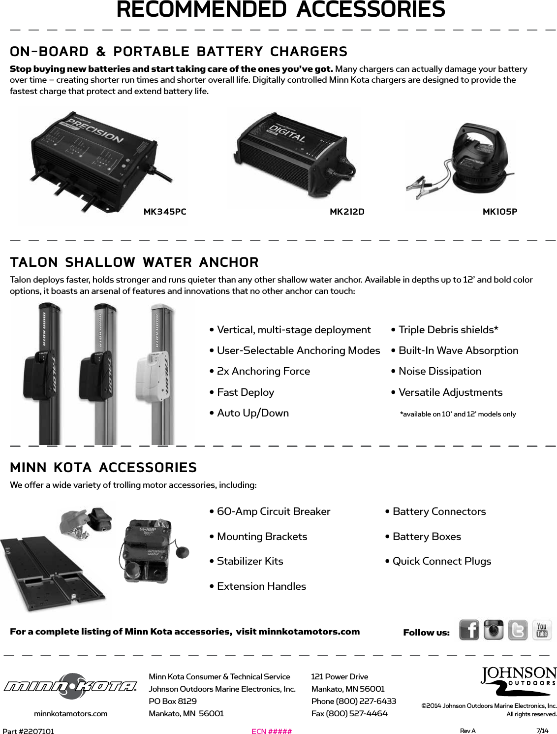 A Johnson Outdoors CompanyMinn Kota Consumer &amp; Technical ServiceJohnson Outdoors Marine Electronics, Inc.PO Box 8129Mankato, MN  56001121 Power DriveMankato, MN 56001Phone (800) 227-6433Fax (800) 527-4464minnkotamotors.com©2014 Johnson Outdoors Marine Electronics, Inc. All rights reserved.  For a complete listing of Minn Kota accessories,  visit minnkotamotors.com• 60-Amp Circuit Breaker• Mounting Brackets• Stabilizer Kits• Extension Handles• Battery Connectors• Battery Boxes• Quick Connect PlugsRECommEndEd ACCEssoRiEson-boARd &amp; PoRTAbLE bATTERY CHARgERsStop buying new batteries and start taking care of the ones you’ve got. Many chargers can actually damage your battery over time – creating shorter run times and shorter overall life. Digitally controlled Minn Kota chargers are designed to provide the fastest charge that protect and extend battery life.TALon sHALLow wATER AnCHoRTalon deploys faster, holds stronger and runs quieter than any other shallow water anchor. Available in depths up to 12’ and bold color options, it boasts an arsenal of features and innovations that no other anchor can touch:minn KoTA ACCEssoRiEsWe offer a wide variety of trolling motor accessories, including:mK212dmK345PC mK105PFollow us:• Vertical, multi-stage deployment• User-Selectable Anchoring Modes • 2x Anchoring Force• Fast Deploy• Auto Up/Down• Triple Debris shields*• Built-In Wave Absorption• Noise Dissipation• Versatile Adjustments*available on 10’ and 12’ models onlyPart #2207101 Rev A  7/14ECN #####