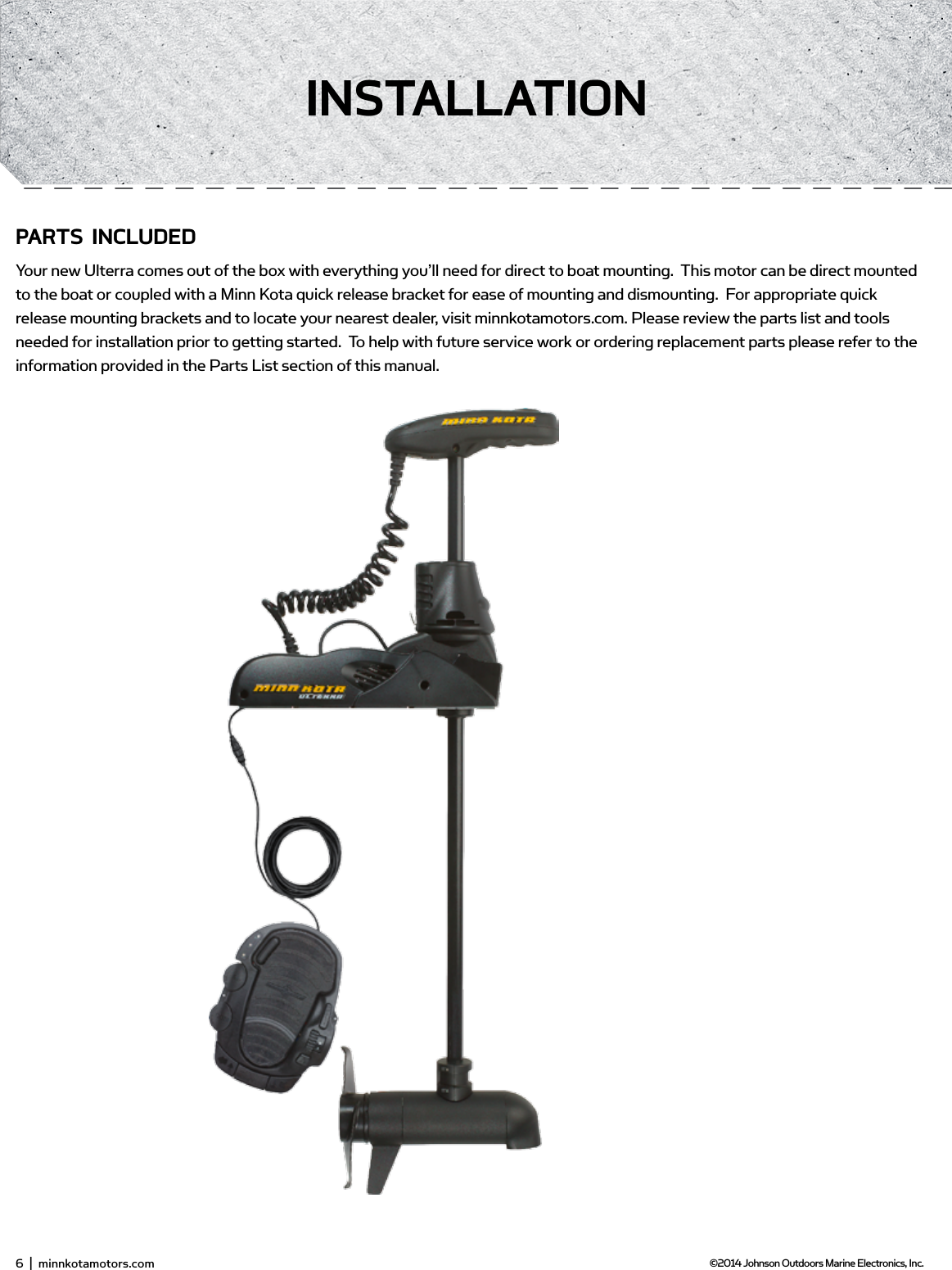 6  |  minnkotamotors.com ©2014 Johnson Outdoors Marine Electronics, Inc.insTALLATionPARTs inCLUdEdYour new Ulterra comes out of the box with everything you’ll need for direct to boat mounting.  This motor can be direct mounted to the boat or coupled with a Minn Kota quick release bracket for ease of mounting and dismounting.  For appropriate quick release mounting brackets and to locate your nearest dealer, visit minnkotamotors.com. Please review the parts list and tools needed for installation prior to getting started.  To help with future service work or ordering replacement parts please refer to the information provided in the Parts List section of this manual.