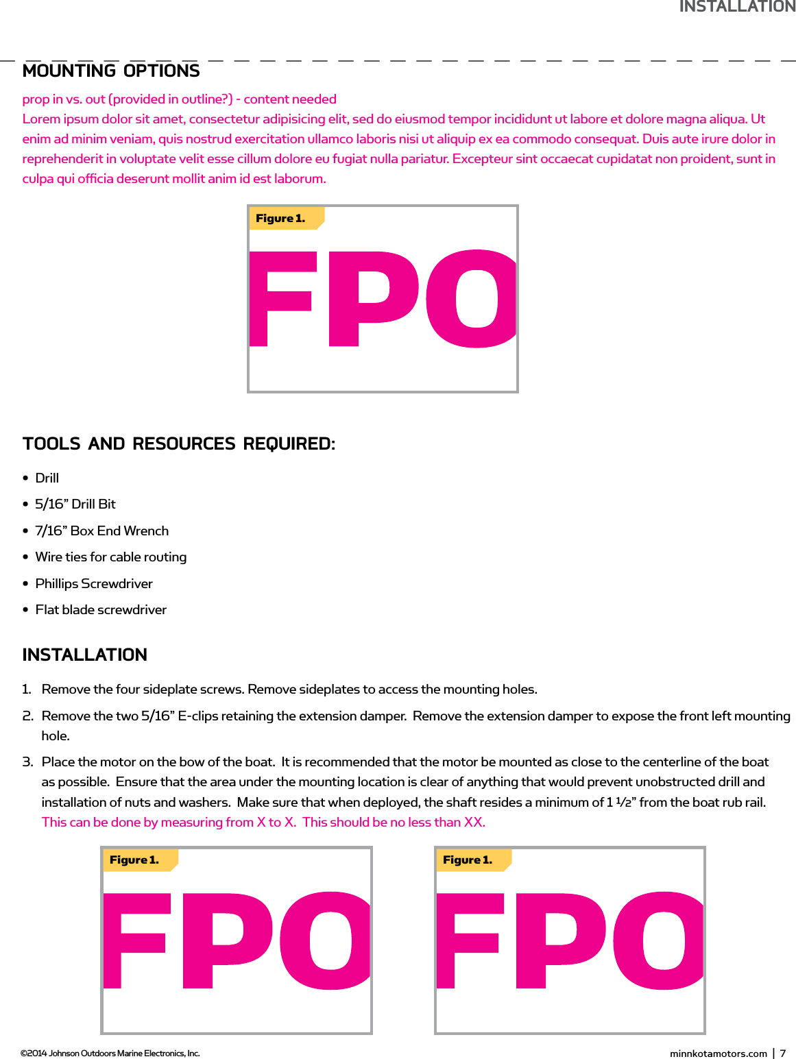moUnTing oPTionsprop in vs. out (provided in outline?) - content neededLorem ipsum dolor sit amet, consectetur adipisicing elit, sed do eiusmod tempor incididunt ut labore et dolore magna aliqua. Ut enim ad minim veniam, quis nostrud exercitation ullamco laboris nisi ut aliquip ex ea commodo consequat. Duis aute irure dolor in reprehenderit in voluptate velit esse cillum dolore eu fugiat nulla pariatur. Excepteur sint occaecat cupidatat non proident, sunt in culpa qui oﬃ  cia deserunt mollit anim id est laborum.TooLs And REsoURCEs REQUiREd:•  Drill•  5/16” Drill Bit•  7/16” Box End Wrench•  Wire ties for cable routing•  Phillips Screwdriver•  Flat blade screwdriverinsTALLATion1.  Remove the four sideplate screws. Remove sideplates to access the mounting holes.2.  Remove the two 5/16” E-clips retaining the extension damper.  Remove the extension damper to expose the front left mounting hole.  3.  Place the motor on the bow of the boat.  It is recommended that the motor be mounted as close to the centerline of the boat as possible.  Ensure that the area under the mounting location is clear of anything that would prevent unobstructed drill and installation of nuts and washers.  Make sure that when deployed, the shaft resides a minimum of 1 ½” from the boat rub rail.  This can be done by measuring from X to X.  This should be no less than XX.  Figure 1.Figure 1. Figure 1. minnkotamotors.com  |  7  ©2014 Johnson Outdoors Marine Electronics, Inc.insTALLATion