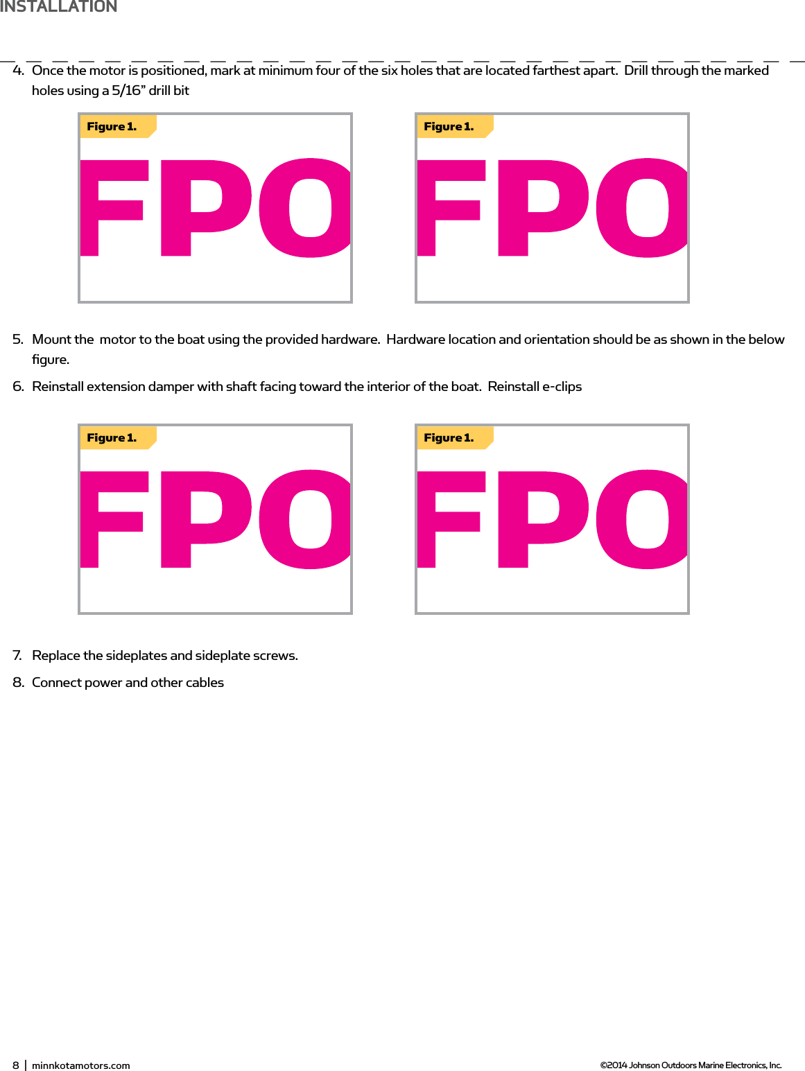 4.  Once the motor is positioned, mark at minimum four of the six holes that are located farthest apart.  Drill through the marked holes using a 5/16” drill bit5.  Mount the  motor to the boat using the provided hardware.  Hardware location and orientation should be as shown in the below ﬁ gure.6.  Reinstall extension damper with shaft facing toward the interior of the boat.  Reinstall e-clips7.  Replace the sideplates and sideplate screws.8.  Connect power and other cablesFigure 1.Figure 1.Figure 1.Figure 1.8  |  minnkotamotors.com ©2014 Johnson Outdoors Marine Electronics, Inc.insTALLATion