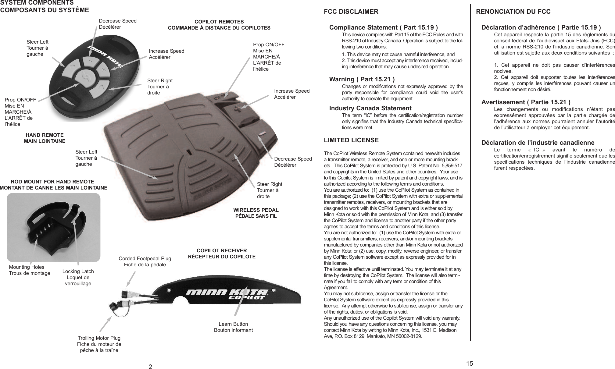 215Steer LeftTourner àgaucheProp ON/OFFMise ENMARCHE/ÀL’ARRÊT del’héliceSteer RightTourner àdroiteIncrease SpeedAccélérerDecrease SpeedDécélérerLearn ButtonBouton informantCorded Footpedal PlugFiche de la pédaleTrolling Motor PlugFiche du moteur depêche à la traîneCOPILOT RECEIVERRÉCEPTEUR DU COPILOTECOPILOT REMOTESCOMMANDE À DISTANCE DU COPILOTESSYSTEM COMPONENTSCOMPOSANTS DU SYSTÈMEROD MOUNT FOR HAND REMOTEMONTANT DE CANNE LES MAIN LOINTAINEMounting HolesTrous de montage Locking LatchLoquet deverrouillageProp ON/OFFMise ENMARCHE/ÀL’ARRÊT del’héliceIncrease SpeedAccélérerDecrease SpeedDécélérerSteer RightTourner àdroiteSteer LeftTourner àgaucheFCC DISCLAIMERCompliance Statement ( Part 15.19 )This device complies with Part 15 of the FCC Rules and withRSS-210 of Industry Canada. Operation is subject to the fol-lowing two conditions: 1. This device may not cause harmful interference, and2. This device must accept any interference received, includ-ing interference that may cause undesired operation.Warning ( Part 15.21 )Changes or modifications not expressly approved by theparty responsible for compliance could void the user’sauthority to operate the equipment.Industry Canada StatementThe term “IC” before the certification/registration numberonly signifies that the Industry Canada technical specifica-tions were met.LIMITED LICENSEThe CoPilot Wireless Remote System contained herewith includesatransmitter remote, a receiver,and one or more mounting brack-ets.  This CoPilot System is protected by U.S. Patent No. 5,859,517and copyrights in the United States and other countries.  Your useto this Copilot System is limited by patent and copyright laws, and isauthorized according to the following terms and conditions.You are authorized to:  (1) use the CoPilot System as contained inthis package; (2) use the CoPilot System with extra or supplementaltransmitter remotes, receivers, or mounting brackets that aredesigned to work with this CoPilot System and is either sold byMinn Kota or sold with the permission of Minn Kota; and (3) transferthe CoPilot System and license to another party if the other partyagrees to accept the terms and conditions of this license.You are not authorized to:  (1) use the CoPilot System with extra orsupplemental transmitters, receivers, and/or mounting bracketsmanufactured by companies other than Minn Kota or not authorizedby Minn Kota; or (2) use, copy, modify, reverse engineer, or transferany CoPilot System software except as expressly provided for inthis license.The license is effective until terminated. You may terminate it at anytime by destroying the CoPilot System.  The license will also termi-nate if you fail to comply with any term or condition of thisAgreement.  You may not sublicense, assign or transfer the license or theCoPilot System software except as expressly provided in thislicense.  Any attempt otherwise to sublicense, assign or transfer anyof the rights, duties, or obligations is void.Any unauthorized use of the Copilot System will void any warranty.Should you have any questions concerning this license, you maycontact Minn Kota by writing to Minn Kota, Inc., 1531 E. MadisonAve, P.O. Box 8129, Mankato, MN 56002-8129.RENONCIATION DU FCCDéclaration d’adhérence ( Partie 15.19 )Cet appareil respecte la partie 15 des règlements duconseil fédéral de l’audiovisuel aux États-Unis (FCC)et la norme RSS-210 de l’industrie canadienne. Sonutilisation est sujette aux deux conditions suivantes : 1. Cet appareil ne doit pas causer d’interférencesnocives.2. Cet appareil doit supporter toutes les interférencesreçues, y compris les interférences pouvant causer unfonctionnement non désiré.Avertissement ( Partie 15.21 )Les changements ou modifications n’étant pasexpressément approuvées par la partie chargée del’adhérence aux normes pourraient annuler l’autoritéde l’utilisateur à employer cet équipement.Déclaration de l’industrie canadienneLe terme « IC » avant le numéro decertification/enregistrement signifie seulement que lesspécifications techniques de l’industrie canadiennefurent respectées.HAND REMOTEMAIN LOINTAINEWIRELESS PEDALPÉDALE SANS FIL