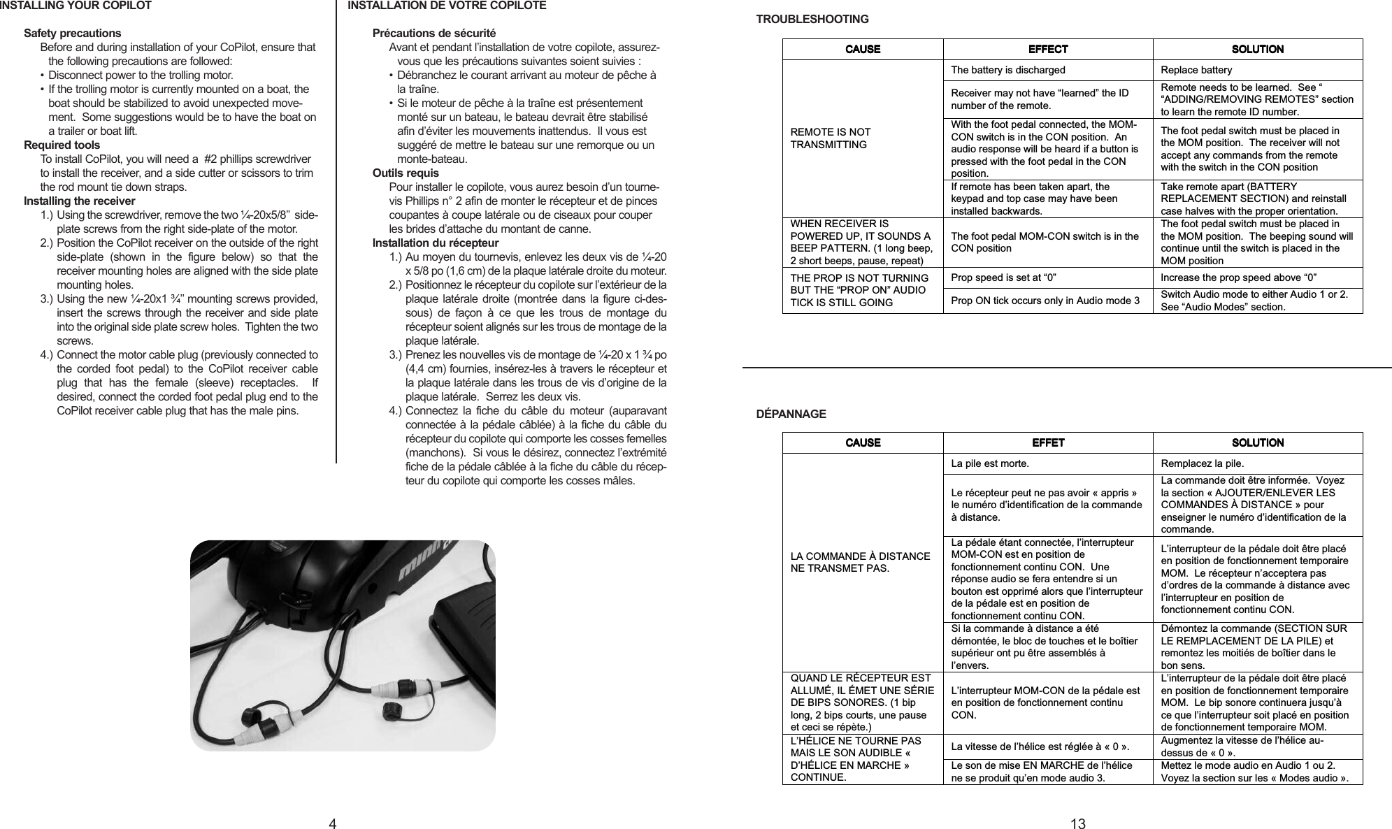 INSTALLING YOUR COPILOTSafety precautionsBefore and during installation of your CoPilot, ensure thatthe following precautions are followed:• Disconnect power to the trolling motor.• If the trolling motor is currently mounted on a boat, theboat should be stabilized to avoid unexpected move-ment.  Some suggestions would be to have the boat onatrailer or boat lift. Required toolsTo install CoPilot, you will need a  #2 phillips screwdriverto install the receiver, and a side cutter or scissors to trimthe rod mount tie down straps.Installing the receiver1.) Using the screwdriver, remove the two ¼-20x5/8’’ side-plate screws from the right side-plate of the motor.2.) Position the CoPilot receiver on the outside of the rightside-plate (shown in the figure below) so that thereceiver mounting holes are aligned with the side platemounting holes.3.) Using the new ¼-20x1 ¾’’ mounting screws provided,insert the screws through the receiver and side plateinto the original side plate screw holes.  Tighten the twoscrews.4.) Connect the motor cable plug (previously connected tothe corded foot pedal) to the CoPilot receiver cableplug that has the female (sleeve) receptacles.  Ifdesired, connect the corded foot pedal plug end to theCoPilot receiver cable plug that has the male pins.INSTALLATION DE VOTRE COPILOTEPrécautions de sécuritéAvant et pendant l’installation de votre copilote, assurez-vous que les précautions suivantes soient suivies :• Débranchez le courant arrivant au moteur de pêche àla traîne.• Si le moteur de pêche à la traîne est présentementmonté sur un bateau, le bateau devrait être stabiliséafin d’éviter les mouvements inattendus.  Il vous estsuggéré de mettre le bateau sur une remorque ou unmonte-bateau. Outils requisPour installer le copilote, vous aurez besoin d’un tourne-vis Phillips n° 2 afin de monter le récepteur et de pincescoupantes à coupe latérale ou de ciseaux pour couperles brides d’attache du montant de canne.Installation du récepteur1.) Au moyen du tournevis, enlevez les deux vis de ¼-20x5/8 po (1,6 cm) de la plaque latérale droite du moteur.2.) Positionnez le récepteur du copilote sur l’extérieur de laplaque latérale droite (montrée dans la figure ci-des-sous) de façon à ce que les trous de montage durécepteur soient alignés sur les trous de montage de laplaque latérale.3.) Prenez les nouvelles vis de montage de ¼-20 x 1 ¾ po(4,4 cm) fournies, insérez-les à travers le récepteur etla plaque latérale dans les trous de vis d’origine de laplaque latérale.  Serrez les deux vis.4.) Connectez la fiche du câble du moteur (auparavantconnectée à la pédale câblée) à la fiche du câble durécepteur du copilote qui comporte les cosses femelles(manchons).  Si vous le désirez, connectez l’extrémitéfiche de la pédale câblée à la fiche du câble du récep-teur du copilote qui comporte les cosses mâles.134TROUBLESHOOTINGDÉPANNAGECAUSECAUSECAUSECAUSE EFFECTEFFECTEFFECTEFFECT SOLUTIONSOLUTIONSOLUTIONSOLUTIONThe battery is discharged Replace batteryReceiver may not have “learned” the IDnumber of the remote.Remote needs to be learned.  See ““ADDING/REMOVING REMOTES” sectionto learn the remote ID number.With the foot pedal connected, the MOM-CON switch is in the CON position.  Anaudio response will be heard if a button ispressed with the foot pedal in the CONposition.The foot pedal switch must be placed inthe MOM position. The receiver will notaccept any commands from the remotewith the switch in the CON positionREMOTE IS NOTTRANSMITTINGIf remote has been taken apart, thekeypad and top case may have beeninstalled backwards.Take remote apart (BATTERYREPLACEMENT SECTION) and reinstallcase halves with the proper orientation.WHEN RECEIVER ISPOWERED UP, IT SOUNDS ABEEP PATTERN. (1 long beep,2short beeps, pause, repeat)The foot pedal MOM-CON switch is in theCON positionThe foot pedal switch must be placed inthe MOM position.  The beeping sound willcontinue until the switch is placed in theMOM positionProp speed is set at “0” Increase the prop speed above “0”THE PROP IS NOT TURNINGBUT THE “PROP ON” AUDIOTICK IS STILL GOING Prop ON tick occurs only in Audio mode 3 Switch Audio mode to either Audio 1 or 2.See “Audio Modes” section.CAUSECAUSECAUSECAUSE EFFETEFFETEFFETEFFET SOLUTIONSOLUTIONSOLUTIONSOLUTIONLa pile est morte. Remplacez la pile.Le récepteur peut ne pas avoir « appris »le numéro d’identification de la commandeàdistance.La commande doit être informée.  Voyezla section « AJOUTER/ENLEVER LESCOMMANDES À DISTANCE » pourenseigner le numéro d’identification de lacommande.La pédale étant connectée, l’interrupteurMOM-CON est en position defonctionnement continu CON.  Uneréponse audio se fera entendre si unbouton est opprimé alors que l’interrupteurde la pédale est en position defonctionnement continu CON.L’interrupteur de la pédale doit être placéen position de fonctionnement temporaireMOM.  Le récepteur n’acceptera pasd’ordres de la commande à distance avecl’interrupteur en position defonctionnement continu CON.LA COMMANDE À DISTANCENE TRANSMET PAS.Si la commande à distance a étédémontée, le bloc de touches et le boîtiersupérieur ont pu être assemblés àl’envers.Démontez la commande (SECTION SURLE REMPLACEMENT DE LA PILE) etremontez les moitiés de boîtier dans lebon sens.QUAND LE RÉCEPTEUR ESTALLUMÉ, IL ÉMET UNE SÉRIEDE BIPS SONORES. (1 biplong, 2 bips courts, une pauseet ceci se répète.)L’interrupteur MOM-CON de la pédale esten position de fonctionnement continuCON.L’interrupteur de la pédale doit être placéen position de fonctionnement temporaireMOM.  Le bip sonore continuera jusqu’àce que l’interrupteur soit placé en positionde fonctionnement temporaire MOM.La vitesse de l’hélice est réglée à « 0 ». Augmentez la vitesse de l’hélice au-dessus de « 0 ».L’HÉLICE NE TOURNE PASMAIS LE SON AUDIBLE «D’HÉLICE EN MARCHE »CONTINUE.Le son de mise EN MARCHE de l’hélicene se produit qu’en mode audio 3.Mettez le mode audio en Audio 1 ou 2.Voyez la section sur les « Modes audio ».