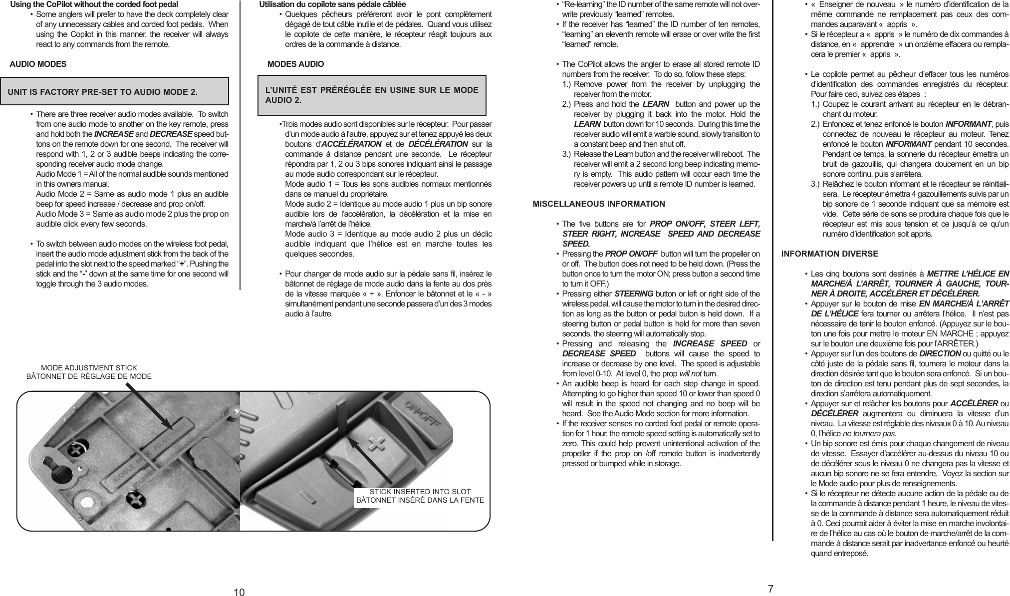 • “Re-learning” the ID number of the same remote will not over-write previously “learned” remotes. • If the receiver has “learned” the ID number of ten remotes,“learning” an eleventh remote will erase or over write the first“learned” remote.• The CoPilot allows the angler to erase all stored remote IDnumbers from the receiver.  To do so, follow these steps:1.) Remove power from the receiver by unplugging thereceiver from the motor.2.) Press and hold the LEARN button and power up thereceiver by plugging it back into the motor. Hold theLEARN button down for 10 seconds.  During this time thereceiver audio will emit a warble sound, slowly transition toaconstant beep and then shut off.3.) Release the Learn button and the receiver will reboot.  Thereceiver will emit a 2 second long beep indicating memo-ry is empty.  This audio pattern will occur each time thereceiver powers up until a remote ID number is learned. MISCELLANEOUS INFORMATION• The five buttons are for PROP ON/OFF, STEER LEFT,STEER RIGHT, INCREASE  SPEED AND DECREASESPEED.• Pressing the PROP ON/OFF button will turn the propeller onor off.  The button does not need to be held down. (Press thebutton once to turn the motor ON; press button a second timeto turn it OFF.) • Pressing either STEERING button or left or right side of thewireless pedal, will cause the motor to turn in the desired direc-tion as long as the button or pedal buton is held down.  If asteering button or pedal button is held for more than sevenseconds, the steering will automatically stop.• Pressing and releasing the INCREASE SPEED orDECREASE SPEED buttons will cause the speed toincrease or decrease by one level.  The speed is adjustablefrom level 0-10.  At level 0, the prop will not turn.•An audible beep is heard for each step change in speed.Attempting to go higher than speed 10 or lower than speed 0will result in the speed not changing and no beep will beheard.  See the Audio Mode section for more information.• If the receiver senses no corded foot pedal or remote opera-tion for 1 hour, the remote speed setting is automatically set tozero. This could help prevent unintentional activation of thepropeller if the prop on /offremote button is inadvertentlypressed or bumped while in storage.• « Enseigner de nouveau » le numéro d’identification de lamême commande ne remplacement pas ceux des com-mandes auparavant « appris ». • Si le récepteur a « appris » le numéro de dix commandes àdistance, en « apprendre » un onzième effacera ou rempla-cera le premier « appris ».• Le copilote permet au pêcheur d’effacer tous les numérosd’identification des commandes enregistrés du récepteur.Pour faire ceci, suivez ces étapes :1.) Coupez le courant arrivant au récepteur en le débran-chant du moteur.2.) Enfoncez et tenez enfoncé le bouton INFORMANT,puisconnectez de nouveau le récepteur au moteur. Tenezenfoncé le bouton INFORMANT pendant 10 secondes.Pendant ce temps, la sonnerie du récepteur émettra unbruit de gazouillis, qui changera doucement en un bipsonore continu, puis s’arrêtera.3.) Relâchez le bouton informant et le récepteur se réinitiali-sera.  Le récepteur émettra 4 gazouillements suivis par unbip sonore de 1 seconde indiquant que sa mémoire estvide.  Cette série de sons se produira chaque fois que lerécepteur est mis sous tension et ce jusqu’à ce qu’unnuméro d’identification soit appris. INFORMATION DIVERSE• Les cinq boutons sont destinés à METTRE L’HÉLICE ENMARCHE/À L’ARRÊT, TOURNER À GAUCHE, TOUR-NER À DROITE, ACCÉLÉRER ET DÉCÉLÉRER.• Appuyer sur le bouton de mise EN MARCHE/À L’ARRÊTDE L’HÉLICE fera tourner ou arrêtera l’hélice.  Il n’est pasnécessaire de tenir le bouton enfoncé. (Appuyez sur le bou-ton une fois pour mettre le moteur EN MARCHE ; appuyezsur le bouton une deuxième fois pour l’ARRÊTER.) • Appuyer sur l’un des boutons de DIRECTION ou quitté ou lecôté juste de la pédale sans fil, tournera le moteur dans ladirection désirée tant que le bouton sera enfoncé.  Si un bou-ton de direction est tenu pendant plus de sept secondes, ladirection s’arrêtera automatiquement.•Appuyer sur et relâcher les boutons pour ACCÉLÉRER ouDÉCÉLÉRER augmentera ou diminuera la vitesse d’unniveau.  La vitesse est réglable des niveaux 0 à 10. Au niveau0, l’hélice ne tournera pas.• Un bip sonore est émis pour chaque changement de niveaude vitesse.  Essayer d’accélérer au-dessus du niveau 10 oude décélérer sous le niveau 0 ne changera pas la vitesse etaucun bip sonore ne se fera entendre.  Voyez la section surle Mode audio pour plus de renseignements.•Si le récepteur ne détecte aucune action de la pédale ou dela commande à distance pendant 1 heure, le niveau de vites-se de la commande à distance sera automatiquement réduità0. Ceci pourrait aider à éviter la mise en marche involontai-re de l’hélice au cas où le bouton de marche/arrêt de la com-mande à distance serait par inadvertance enfoncé ou heurtéquand entreposé.710Using the CoPilot without the corded foot pedal• Some anglers will prefer to have the deck completely clearof any unnecessary cables and corded foot pedals.  Whenusing the Copilot in this manner, the receiver will alwaysreact to any commands from the remote.AUDIO MODES• There are three receiver audio modes available.  To switchfrom one audio mode to another on the key remote, pressand hold both the INCREASE and DECREASE speed but-tons on the remote down for one second.  The receiver willrespond with 1, 2 or 3 audible beeps indicating the corre-sponding receiver audio mode change. Audio Mode 1 = All of the normal audible sounds mentionedin this owners manual.Audio Mode 2 = Same as audio mode 1 plus an audiblebeep for speed increase / decrease and prop on/off.Audio Mode 3 = Same as audio mode 2 plus the prop onaudible click every few seconds.• To switch between audio modes on the wireless foot pedal,insert the audio mode adjustment stick from the back of thepedal into the slot next to the speed marked “+”. Pushing thestick and the “-” down at the same time for one second willtoggle through the 3 audio modes.Utilisation du copilote sans pédale câblée• Quelques pêcheurs préféreront avoir le pont complètementdégagé de tout câble inutile et de pédales.  Quand vous utilisezle copilote de cette manière, le récepteur réagit toujours auxordres de la commande à distance.MODES AUDIO•Trois modes audio sont disponibles sur le récepteur.  Pour passerd’un mode audio à l’autre, appuyez sur et tenez appuyé les deuxboutons d’ACCÉLÉRATION et de  DÉCÉLÉRATION sur lacommande à distance pendant une seconde.  Le récepteurrépondra par 1, 2 ou 3 bips sonores indiquant ainsi le passageau mode audio correspondant sur le récepteur. Mode audio 1 = Tous les sons audibles normaux mentionnésdans ce manuel du propriétaire.Mode audio 2 = Identique au mode audio 1 plus un bip sonoreaudible lors de l’accélération, la décélération et la mise enmarche/à l’arrêt de l’hélice.Mode audio 3 = Identique au mode audio 2 plus un déclicaudible indiquant que l’hélice est en marche toutes lesquelques secondes.• Pour changer de mode audio sur la pédale sans fil, insérez lebâtonnet de réglage de mode audio dans la fente au dos prèsde la vitesse marquée « + ». Enfoncer le bâtonnet et le « - »simultanément pendant une seconde passera d’un des 3 modesaudio à l’autre.UNIT IS FACTORY PRE-SET TO AUDIO MODE 2. L’UNITÉ EST PRÉRÉGLÉE EN USINE SUR LE MODEAUDIO 2.MODE ADJUSTMENT STICKBÂTONNET DE RÉGLAGE DE MODESTICK INSERTED INTO SLOTBÂTONNET INSÉRÉ DANS LA FENTE