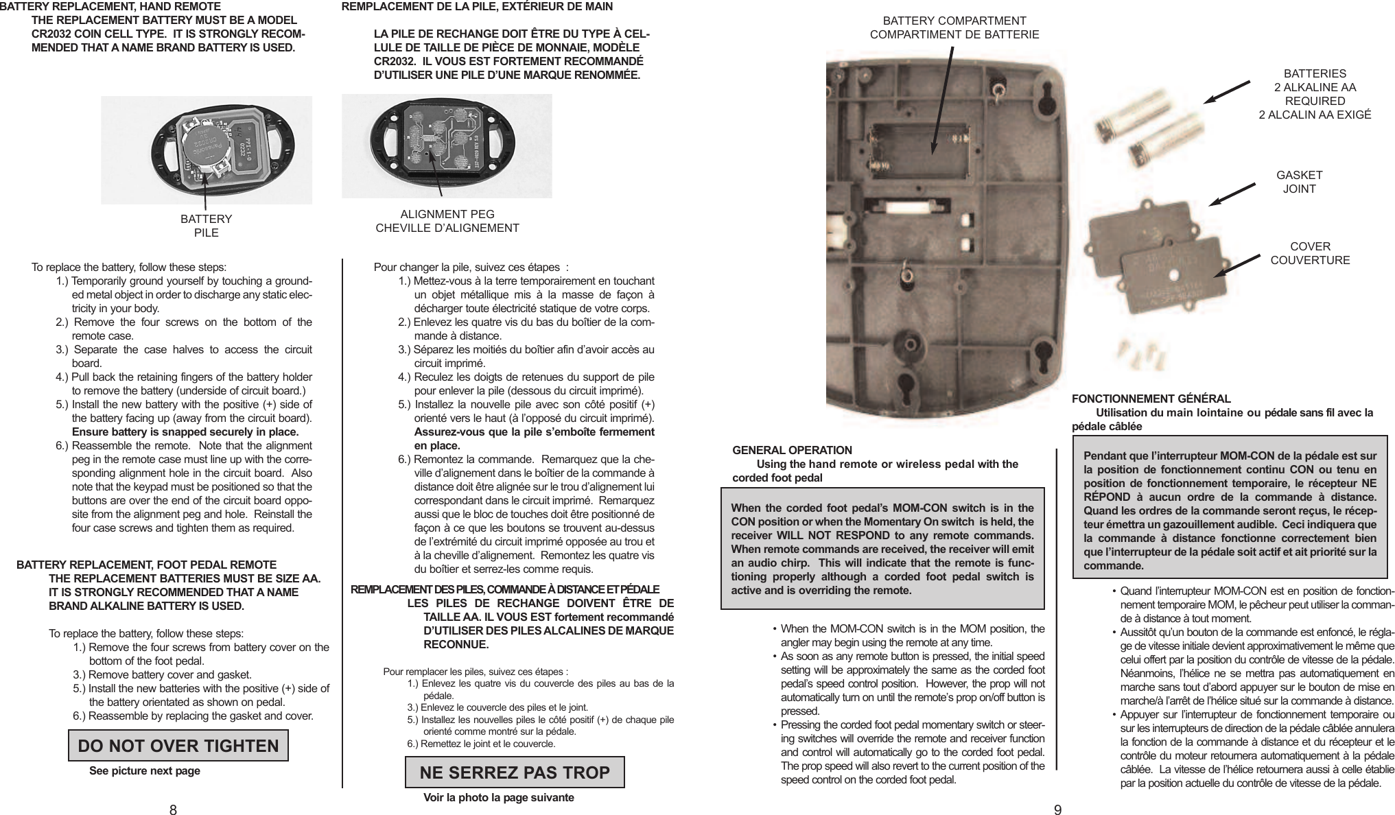 BATTERY REPLACEMENT, HAND REMOTETHE REPLACEMENT BATTERY MUST BE A MODELCR2032 COIN CELL TYPE.  IT IS STRONGLY RECOM-MENDED THAT A NAME BRAND BATTERY IS USED.To replace the battery, follow these steps:1.) Temporarily ground yourself by touching a ground-ed metal object in order to discharge any static elec-tricity in your body.2.) Remove the four screws on the bottom of theremote case.3.) Separate the case halves to access the circuitboard.4.) Pull back the retaining fingers of the battery holderto remove the battery (underside of circuit board.)  5.) Install the new battery with the positive (+) side ofthe battery facing up (away from the circuit board).Ensure battery is snapped securely in place.6.) Reassemble the remote.  Note that the alignmentpeg in the remote case must line up with the corre-sponding alignment hole in the circuit board.  Alsonote that the keypad must be positioned so that thebuttons are over the end of the circuit board oppo-site from the alignment peg and hole.  Reinstall thefour case screws and tighten them as required. REMPLACEMENT DE LA PILE, EXTÉRIEUR DE MAINLA PILE DE RECHANGE DOIT ÊTRE DU TYPE À CEL-LULE DE TAILLE DE PIÈCE DE MONNAIE, MODÈLECR2032.  IL VOUS EST FORTEMENT RECOMMANDÉD’UTILISER UNE PILE D’UNE MARQUE RENOMMÉE.Pour changer la pile, suivez ces étapes :1.) Mettez-vous à la terre temporairement en touchantun objet métallique mis à la masse de façon àdécharger toute électricité statique de votre corps.2.) Enlevez les quatre vis du bas du boîtier de la com-mande à distance.3.) Séparez les moitiés du boîtier afin d’avoir accès aucircuit imprimé.4.) Reculez les doigts de retenues du support de pilepour enlever la pile (dessous du circuit imprimé).  5.) Installez la nouvelle pile avec son côté positif (+)orienté vers le haut (à l’opposé du circuit imprimé).Assurez-vous que la pile s’emboîte fermementen place.6.) Remontez la commande.  Remarquez que la che-ville d’alignement dans le boîtier de la commande àdistance doit être alignée sur le trou d’alignement luicorrespondant dans le circuit imprimé.  Remarquezaussi que le bloc de touches doit être positionné defaçon à ce que les boutons se trouvent au-dessusde l’extrémité du circuit imprimé opposée au trou etàla cheville d’alignement.  Remontez les quatre visdu boîtier et serrez-les comme requis. 98BATTERYPILEALIGNMENT PEGCHEVILLE D’ALIGNEMENTBATTERY REPLACEMENT, FOOT PEDAL REMOTETHE REPLACEMENT BATTERIES MUST BE SIZE AA.IT IS STRONGLY RECOMMENDED THAT A NAMEBRAND ALKALINE BATTERY IS USED.Toreplace the battery,follow these steps:1.) Remove the four screws from battery cover on thebottom of the foot pedal.3.) Remove battery cover and gasket.5.) Install the new batteries with the positive (+) side ofthe battery orientated as shown on pedal.6.) Reassemble by replacing the gasket and cover.See picture next pageBATTERIES2ALKALINE AAREQUIRED2ALCALIN AA EXIGÉDO NOT OVER TIGHTENREMPLACEMENT DES PILES, COMMANDE À DISTANCE ET PÉDALELES PILES DE RECHANGE DOIVENT ÊTRE DETAILLE AA. IL VOUS EST fortement recommandéD’UTILISER DES PILES ALCALINES DE MARQUERECONNUE.Pour remplacer les piles, suivez ces étapes :1.) Enlevez les quatre vis du couvercle des piles au bas de lapédale.3.) Enlevez le couvercle des piles et le joint.5.) Installez les nouvelles piles le côté positif (+) de chaque pileorienté comme montré sur la pédale.6.) Remettez le joint et le couvercle.Voir la photo la page suivanteNE SERREZ PAS TROPBATTERY COMPARTMENTCOMPARTIMENT DE BATTERIEGENERAL OPERATIONUsing the hand remote or wireless pedal with thecorded foot pedal•When the MOM-CON switch is in the MOM position, theangler may begin using the remote at any time.•As soon as any remote button is pressed, the initial speedsetting will be approximately the same as the corded footpedal’sspeed control position.  However, the prop will notautomatically turn on until the remote’sprop on/off button ispressed.• Pressing the corded foot pedal momentary switch or steer-ing switches will override the remote and receiver functionand control will automatically go to the corded foot pedal.The prop speed will also revert to the current position of thespeed control on the corded foot pedal.FONCTIONNEMENT GÉNÉRALUtilisation du main lointaine ou pédale sans fil avec lapédale câblée• Quand l’interrupteur MOM-CON est en position de fonction-nement temporaire MOM, le pêcheur peut utiliser la comman-de à distance à tout moment.• Aussitôt qu’un bouton de la commande est enfoncé, le régla-ge de vitesse initiale devient approximativement le même quecelui offert par la position du contrôle de vitesse de la pédale.Néanmoins, l’hélice ne se mettra pas automatiquement enmarche sans tout d’abord appuyer sur le bouton de mise enmarche/à l’arrêt de l’hélice situé sur la commande à distance.•Appuyer sur l’interrupteur de fonctionnement temporaire ousur les interrupteurs de direction de la pédale câblée annulerala fonction de la commande à distance et du récepteur et lecontrôle du moteur retournera automatiquement à la pédalecâblée.  La vitesse de l’hélice retournera aussi à celle établiepar la position actuelle du contrôle de vitesse de la pédale.When the corded foot pedal’s MOM-CON switch is in theCON position or when the Momentary On switch  is held, thereceiver WILL NOT RESPOND to any remote commands.When remote commands are received, the receiver will emitan audio chirp.  This will indicate that the remote is func-tioning properly although a corded foot pedal switch isactive and is overriding the remote.Pendant que l’interrupteur MOM-CON de la pédale est surla position de fonctionnement continu CON ou tenu enposition de fonctionnement temporaire, le récepteur NERÉPOND à aucun ordre de la commande à distance.Quand les ordres de la commande seront reçus, le récep-teur émettra un gazouillement audible.  Ceci indiquera quela commande à distance fonctionne correctement bienque l’interrupteur de la pédale soit actif et ait priorité sur lacommande.GASKETJOINTCOVERCOUVERTURE