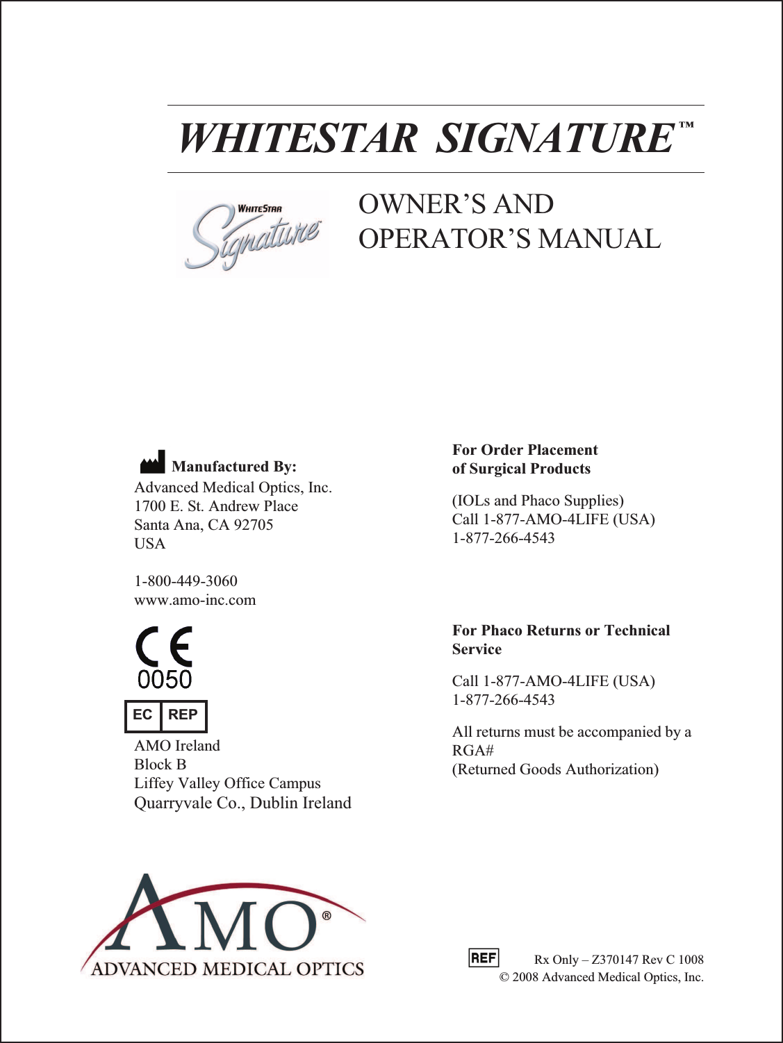 WHITESTAR  SIGNATURE ™OWNER’S AND OPERATOR’S MANUALManufactured By:Advanced Medical Optics, Inc.1700 E. St. Andrew PlaceSanta Ana, CA 92705USA1-800-449-3060www.amo-inc.comFor Order Placement of Surgical Products(IOLs and Phaco Supplies)Call 1-877-AMO-4LIFE (USA)1-877-266-4543For Phaco Returns or Technical ServiceCall 1-877-AMO-4LIFE (USA)1-877-266-4543All returns must be accompanied by a RGA#(Returned Goods Authorization)EC REPAMO IrelandBlock B Liffey Valley Office CampusQuarryvale Co., Dublin Ireland          Rx Only – Z370147 Rev C 1008© 2008 Advanced Medical Optics, Inc. 
