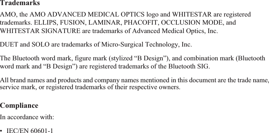 TrademarksAMO, the AMO ADVANCED MEDICAL OPTICS logo and WHITESTAR are registered trademarks. ELLIPS, FUSION, LAMINAR, PHACOFIT, OCCLUSION MODE, and WHITESTAR SIGNATURE are trademarks of Advanced Medical Optics, Inc.DUET and SOLO are trademarks of Micro-Surgical Technology, Inc.The Bluetooth word mark, figure mark (stylized “B Design”), and combination mark (Bluetooth word mark and “B Design”) are registered trademarks of the Bluetooth SIG.All brand names and products and company names mentioned in this document are the trade name, service mark, or registered trademarks of their respective owners. ComplianceIn accordance with:• IEC/EN 60601-1