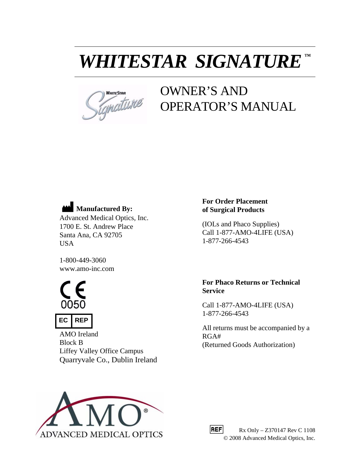WHITESTAR  SIGNATURE™OWNER’S AND OPERATOR’S MANUALManufactured By:Advanced Medical Optics, Inc.1700 E. St. Andrew PlaceSanta Ana, CA 92705USA1-800-449-3060www.amo-inc.comFor Order Placement of Surgical Products(IOLs and Phaco Supplies)Call 1-877-AMO-4LIFE (USA)1-877-266-4543For Phaco Returns or Technical ServiceCall 1-877-AMO-4LIFE (USA)1-877-266-4543All returns must be accompanied by a RGA#(Returned Goods Authorization)EC REPAMO IrelandBlock B Liffey Valley Office CampusQuarryvale Co., Dublin Ireland          Rx Only – Z370147 Rev C 1108© 2008 Advanced Medical Optics, Inc. 