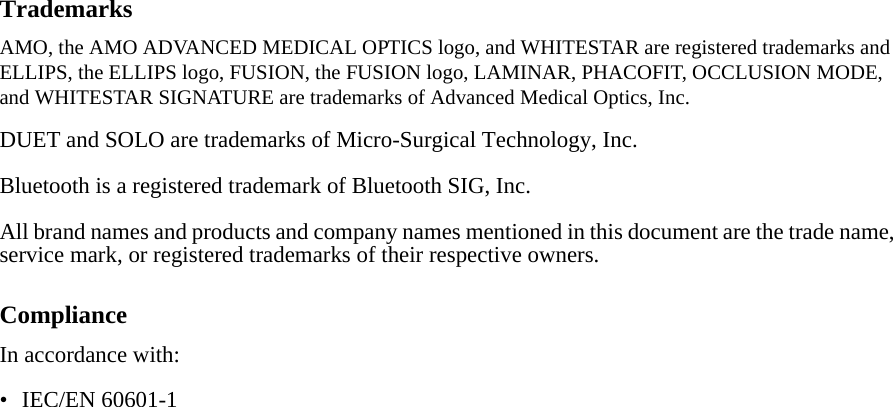 TrademarksAMO, the AMO ADVANCED MEDICAL OPTICS logo, and WHITESTAR are registered trademarks and ELLIPS, the ELLIPS logo, FUSION, the FUSION logo, LAMINAR, PHACOFIT, OCCLUSION MODE, and WHITESTAR SIGNATURE are trademarks of Advanced Medical Optics, Inc.DUET and SOLO are trademarks of Micro-Surgical Technology, Inc.Bluetooth is a registered trademark of Bluetooth SIG, Inc.All brand names and products and company names mentioned in this document are the trade name, service mark, or registered trademarks of their respective owners. ComplianceIn accordance with:• IEC/EN 60601-1