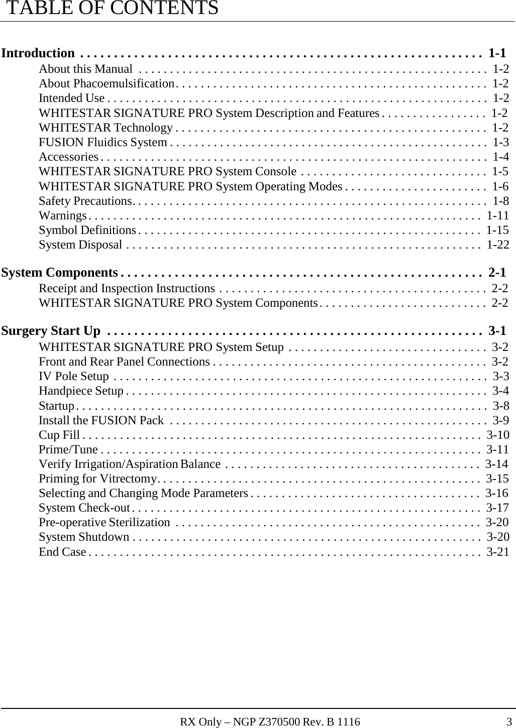 RX Only – NGP Z370500 Rev. B 1116 3  TABLE OF CONTENTS   Introduction . . . . . . . . . . . . . . . . . . . . . . . . . . . . . . . . . . . . . . . . . . . . . . . . . . . . . . . . . . . .  1-1 About this Manual  . . . . . . . . . . . . . . . . . . . . . . . . . . . . . . . . . . . . . . . . . . . . . . . . . . . . . . . .  1-2 About Phacoemulsification . . . . . . . . . . . . . . . . . . . . . . . . . . . . . . . . . . . . . . . . . . . . . . . . . .  1-2 Intended Use . . . . . . . . . . . . . . . . . . . . . . . . . . . . . . . . . . . . . . . . . . . . . . . . . . . . . . . . . . . . .  1-2 WHITESTAR SIGNATURE PRO System Description and Features . . . . . . . . . . . . . . . . .  1-2 WHITESTAR Technology . . . . . . . . . . . . . . . . . . . . . . . . . . . . . . . . . . . . . . . . . . . . . . . . . .  1-2 FUSION Fluidics System . . . . . . . . . . . . . . . . . . . . . . . . . . . . . . . . . . . . . . . . . . . . . . . . . . .  1-3 Accessories . . . . . . . . . . . . . . . . . . . . . . . . . . . . . . . . . . . . . . . . . . . . . . . . . . . . . . . . . . . . . .  1-4 WHITESTAR SIGNATURE PRO System Console . . . . . . . . . . . . . . . . . . . . . . . . . . . . . .  1-5 WHITESTAR SIGNATURE PRO System Operating Modes . . . . . . . . . . . . . . . . . . . . . . .  1-6 Safety Precautions. . . . . . . . . . . . . . . . . . . . . . . . . . . . . . . . . . . . . . . . . . . . . . . . . . . . . . . . .  1-8 Warnings . . . . . . . . . . . . . . . . . . . . . . . . . . . . . . . . . . . . . . . . . . . . . . . . . . . . . . . . . . . . . . .  1-11 Symbol Definitions . . . . . . . . . . . . . . . . . . . . . . . . . . . . . . . . . . . . . . . . . . . . . . . . . . . . . . .  1-15 System Disposal . . . . . . . . . . . . . . . . . . . . . . . . . . . . . . . . . . . . . . . . . . . . . . . . . . . . . . . . .  1-22  System Components . . . . . . . . . . . . . . . . . . . . . . . . . . . . . . . . . . . . . . . . . . . . . . . . . . . . . .  2-1 Receipt and Inspection Instructions . . . . . . . . . . . . . . . . . . . . . . . . . . . . . . . . . . . . . . . . . . .  2-2 WHITESTAR SIGNATURE PRO System Components . . . . . . . . . . . . . . . . . . . . . . . . . . .  2-2  Surgery Start Up  . . . . . . . . . . . . . . . . . . . . . . . . . . . . . . . . . . . . . . . . . . . . . . . . . . . . . . . .  3-1 WHITESTAR SIGNATURE PRO System Setup . . . . . . . . . . . . . . . . . . . . . . . . . . . . . . . .  3-2 Front and Rear Panel Connections . . . . . . . . . . . . . . . . . . . . . . . . . . . . . . . . . . . . . . . . . . . .  3-2 IV Pole Setup . . . . . . . . . . . . . . . . . . . . . . . . . . . . . . . . . . . . . . . . . . . . . . . . . . . . . . . . . . . .  3-3 Handpiece Setup . . . . . . . . . . . . . . . . . . . . . . . . . . . . . . . . . . . . . . . . . . . . . . . . . . . . . . . . . .  3-4 Startup . . . . . . . . . . . . . . . . . . . . . . . . . . . . . . . . . . . . . . . . . . . . . . . . . . . . . . . . . . . . . . . . . .  3-8 Install the FUSION Pack  . . . . . . . . . . . . . . . . . . . . . . . . . . . . . . . . . . . . . . . . . . . . . . . . . . .  3-9 Cup Fill . . . . . . . . . . . . . . . . . . . . . . . . . . . . . . . . . . . . . . . . . . . . . . . . . . . . . . . . . . . . . . . .  3-10 Prime/Tune . . . . . . . . . . . . . . . . . . . . . . . . . . . . . . . . . . . . . . . . . . . . . . . . . . . . . . . . . . . . .  3-11 Verify Irrigation/Aspiration Balance . . . . . . . . . . . . . . . . . . . . . . . . . . . . . . . . . . . . . . . . .  3-14 Priming for Vitrectomy. . . . . . . . . . . . . . . . . . . . . . . . . . . . . . . . . . . . . . . . . . . . . . . . . . . .  3-15 Selecting and Changing Mode Parameters . . . . . . . . . . . . . . . . . . . . . . . . . . . . . . . . . . . . .  3-16 System Check-out . . . . . . . . . . . . . . . . . . . . . . . . . . . . . . . . . . . . . . . . . . . . . . . . . . . . . . . .  3-17 Pre-operative Sterilization  . . . . . . . . . . . . . . . . . . . . . . . . . . . . . . . . . . . . . . . . . . . . . . . . .  3-20 System Shutdown . . . . . . . . . . . . . . . . . . . . . . . . . . . . . . . . . . . . . . . . . . . . . . . . . . . . . . . .  3-20 End Case . . . . . . . . . . . . . . . . . . . . . . . . . . . . . . . . . . . . . . . . . . . . . . . . . . . . . . . . . . . . . . .  3-21 
