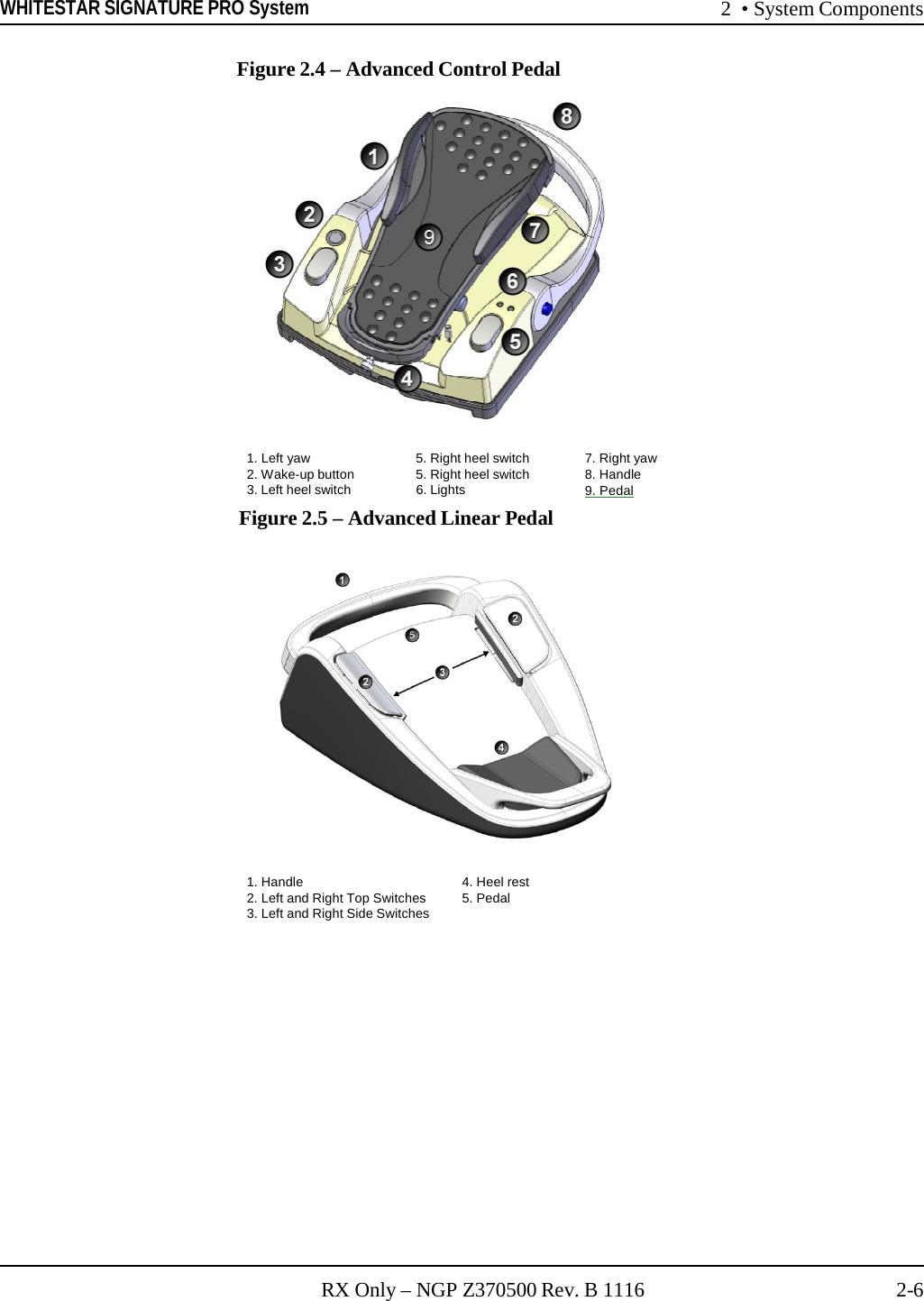 WHITESTAR SIGNATURE PRO System 2  • System Components RX Only – NGP Z370500 Rev. B 1116 2-6   1. Left yaw 5. Right heel switch 7. Right yaw 2. Wake-up button 5. Right heel switch 8. Handle 3. Left heel switch 6. Lights 9. Pedal    Figure 2.4 – Advanced Control Pedal     Figure 2.5 – Advanced Linear Pedal   1. Handle  4. Heel rest 2. Left and Right Top Switches  5. Pedal 3. Left and Right Side Switches 