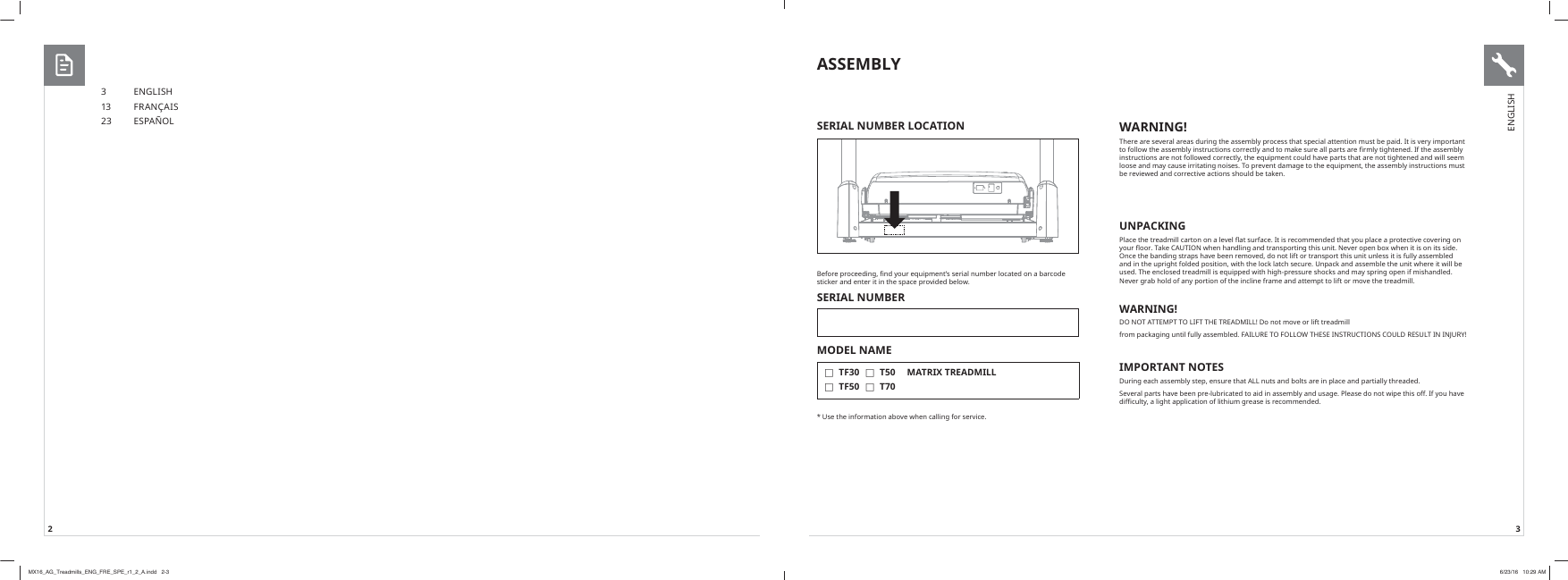 2 3ASSEMBLY%HIRUHSURFHHGLQJȴQG\RXUHTXLSPHQWȇVVHULDOQXPEHUORFDWHGRQDEDUFRGHVWLFNHUDQGHQWHULWLQWKHVSDFHSURYLGHGEHORZSERIAL NUMBERMODEL NAME  FTF30 FTF50 FT50 FT70MATRIX TREADMILL8VHWKHLQIRUPDWLRQDERYHZKHQFDOOLQJIRUVHUYLFHSERIAL NUMBER LOCATION3 ENGLISH13 FR ANÇAIS23 ESPAÑOL WARNING!7KHUHDUHVHYHUDODUHDVGXULQJWKHDVVHPEO\SURFHVVWKDWVSHFLDODWWHQWLRQPXVWEHSDLG,WLVYHU\LPSRUWDQWWRIROORZWKHDVVHPEO\LQVWUXFWLRQVFRUUHFWO\DQGWRPDNHVXUHDOOSDUWVDUHȴUPO\WLJKWHQHG,IWKHDVVHPEO\LQVWUXFWLRQVDUHQRWIROORZHGFRUUHFWO\WKHHTXLSPHQWFRXOGKDYHSDUWVWKDWDUHQRWWLJKWHQHGDQGZLOOVHHPORRVHDQGPD\FDXVHLUULWDWLQJQRLVHV7RSUHYHQWGDPDJHWRWKHHTXLSPHQWWKHDVVHPEO\LQVWUXFWLRQVPXVWEHUHYLHZHGDQGFRUUHFWLYHDFWLRQVVKRXOGEHWDNHQUNPACKING3ODFHWKHWUHDGPLOOFDUWRQRQDOHYHOȵDWVXUIDFH,WLVUHFRPPHQGHGWKDW\RXSODFHDSURWHFWLYHFRYHULQJRQ\RXUȵRRU7DNH&amp;$87,21ZKHQKDQGOLQJDQGWUDQVSRUWLQJWKLVXQLW1HYHURSHQER[ZKHQLWLVRQLWVVLGH2QFHWKHEDQGLQJVWUDSVKDYHEHHQUHPRYHGGRQRWOLIWRUWUDQVSRUWWKLVXQLWXQOHVVLWLVIXOO\DVVHPEOHGDQGLQWKHXSULJKWIROGHGSRVLWLRQZLWKWKHORFNODWFKVHFXUH8QSDFNDQGDVVHPEOHWKHXQLWZKHUHLWZLOOEHXVHG7KHHQFORVHGWUHDGPLOOLVHTXLSSHGZLWKKLJKSUHVVXUHVKRFNVDQGPD\VSULQJRSHQLIPLVKDQGOHG1HYHUJUDEKROGRIDQ\SRUWLRQRIWKHLQFOLQHIUDPHDQGDWWHPSWWROLIWRUPRYHWKHWUHDGPLOOWARNING!&apos;2127$77(03772/,)77+(75($&apos;0,//&apos;RQRWPRYHRUOLIWWUHDGPLOOIURPSDFNDJLQJXQWLOIXOO\DVVHPEOHG)$,/85(72)2//2:7+(6(,16758&amp;7,216&amp;28/&apos;5(68/7,1,1-85&lt;IMPORTANT NOTES&apos;XULQJHDFKDVVHPEO\VWHSHQVXUHWKDW$//QXWVDQGEROWVDUHLQSODFHDQGSDUWLDOO\WKUHDGHG6HYHUDOSDUWVKDYHEHHQSUHOXEULFDWHGWRDLGLQDVVHPEO\DQGXVDJH3OHDVHGRQRWZLSHWKLVRII,I\RXKDYHGLɚFXOW\DOLJKWDSSOLFDWLRQRIOLWKLXPJUHDVHLVUHFRPPHQGHGENGLISHMX16_AG_Treadmills_ENG_FRE_SPE_r1_2_A.indd   2-3 6/23/16   10:29 AM