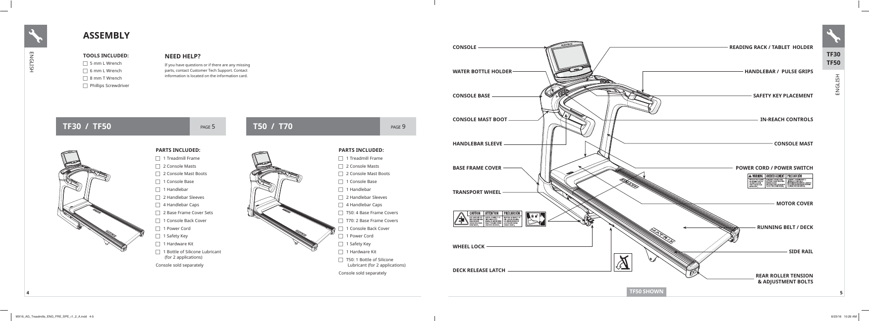 4 5READING RACK / TABLET  HOLDER HANDLEBAR /  PULSE GRIPSSAFETY KEY PLACEMENTIN-REACH CONTROLSCONSOLE MASTPOWER CORD / POWER SWITCHMOTOR COVERRUNNING BELT / DECKSIDE RAILREAR ROLLER TENSION &amp; ADJUSTMENT BOLTSCONSOLEWATER BOTTLE HOLDERCONSOLE BASECONSOLE MAST BOOTHANDLEBAR SLEEVEBASE FRAME COVERTRANSPORT WHEEL WHEEL LOCKDECK RELEASE LATCHTF50 SHOWNTF30TF50TOOLS INCLUDED: FPP/:UHQFK FPP/:UHQFK FPP7:UHQFK F3KLOOLSV6FUHZGULYHUNEED HELP?,I\RXKDYHTXHVWLRQVRULIWKHUHDUHDQ\PLVVLQJSDUWVFRQWDFW&amp;XVWRPHU7HFK6XSSRUW&amp;RQWDFWLQIRUPDWLRQLVORFDWHGRQWKHLQIRUPDWLRQFDUGPARTS INCLUDED: F1 7UHDGPLOO)UDPH F2&amp;RQVROH0DVWV F&amp;RQVROH0DVW%RRWV F&amp;RQVROH%DVH F+DQGOHEDU F+DQGOHEDU6OHHYHV F+DQGOHEDU&amp;DSV F7%DVH)UDPH&amp;RYHUV F7%DVH)UDPH&amp;RYHUV F&amp;RQVROH%DFN&amp;RYHU F3RZHU&amp;RUG F6DIHW\.H\ F+DUGZDUH.LW F7%RWWOHRI6LOLFRQH/XEULFDQWIRUDSSOLFDWLRQV&amp;RQVROHVROGVHSDUDWHO\PARTS INCLUDED: F1 7UHDGPLOO)UDPH F2&amp;RQVROH0DVWV F&amp;RQVROH0DVW%RRWV F&amp;RQVROH%DVH F+DQGOHEDU F+DQGOHEDU6OHHYHV F+DQGOHEDU&amp;DSV F%DVH)UDPH&amp;RYHU6HWV F&amp;RQVROH%DFN&amp;RYHU F3RZHU&amp;RUG F6DIHW\.H\ F+DUGZDUH.LW F%RWWOHRI6LOLFRQH/XEULFDQWIRUDSSOLFDWLRQV&amp;RQVROHVROGVHSDUDWHO\TF30  /  TF50 PAGE 5 T50  /  T70 PAGE 9ASSEMBLYENGLISHENGLISHMX16_AG_Treadmills_ENG_FRE_SPE_r1_2_A.indd   4-5 6/23/16   10:29 AM