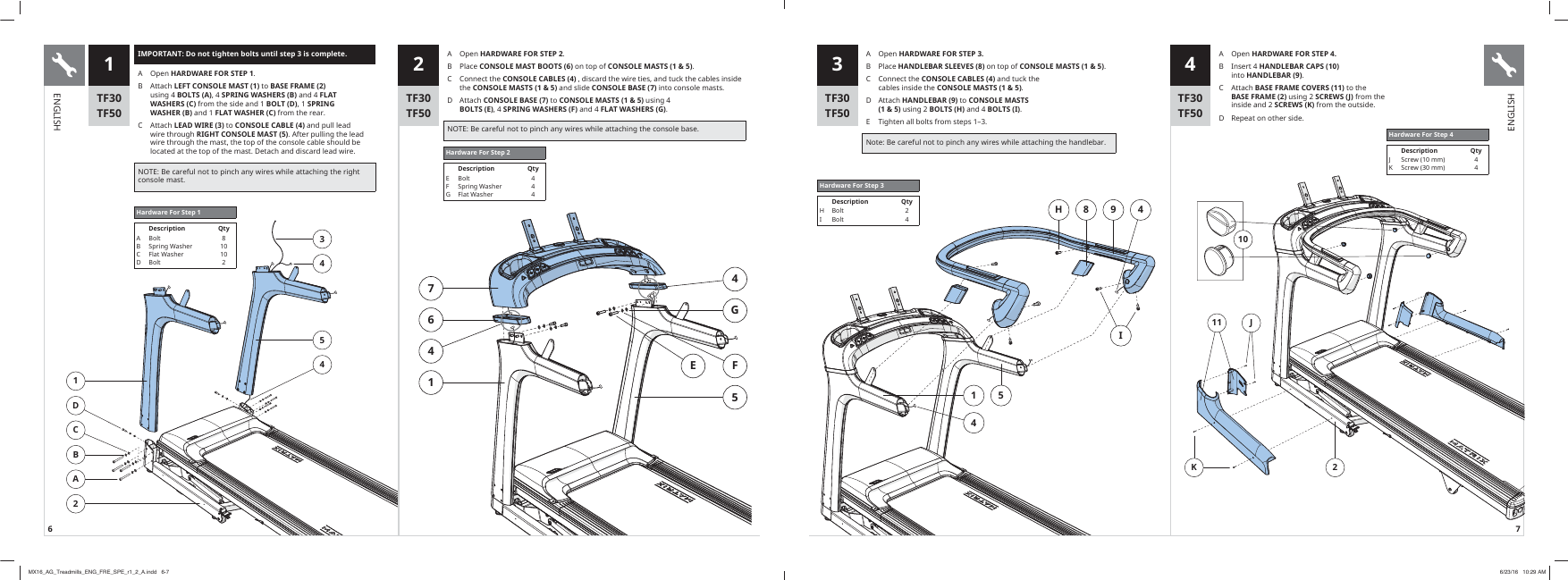 6 7H 8 9 4I514IMPORTANT: Do not tighten bolts until step 3 is complete.A Open HARDWARE FOR STEP 1B  $WWDFKLEFT CONSOLE MAST (1)WRBASE FRAME (2) XVLQJBOLTS (A), 4 SPRING WASHERS (B)DQGFLAT WASHERS (C)IURPWKHVLGHDQGBOLT (D), 1 SPRING WASHER (B)DQGFLAT WASHER (C)IURPWKHUHDU&amp; $WWDFKLEAD WIRE (3)WRCONSOLE CABLE (4)DQGSXOOOHDGZLUHWKURXJKRIGHT CONSOLE MAST (5)$IWHUSXOOLQJWKHOHDGZLUHWKURXJKWKHPDVWWKHWRSRIWKHFRQVROHFDEOHVKRXOGEHORFDWHGDWWKHWRSRIWKHPDVW&apos;HWDFKDQGGLVFDUGOHDGZLUH127(%HFDUHIXOQRWWRSLQFKDQ\ZLUHVZKLOHDWWDFKLQJWKHULJKWFRQVROHPDVW3 41DCBA234541 2Hardware For Step 1Description QtyAB&amp;D%ROW6SULQJ:DVKHU)ODW:DVKHU%ROW8101027641GFE54Hardware For Step 2Description QtyEFG%ROW6SULQJ:DVKHU)ODW:DVKHU444TF30TF50TF30TF50TF30TF50TF30TF50A Open HARDWARE FOR STEP 2B  3ODFHCONSOLE MAST BOOTS (6)RQWRSRICONSOLE MASTS (1 &amp; 5)&amp; &amp;RQQHFWWKHCONSOLE CABLES (4)GLVFDUGWKHZLUHWLHVDQGWXFNWKHFDEOHVLQVLGHWKHCONSOLE MASTS (1 &amp; 5)DQGVOLGHCONSOLE BASE (7)LQWRFRQVROHPDVWVD  $WWDFKCONSOLE BASE (7)WRCONSOLE MASTS (1 &amp; 5)XVLQJBOLTS (E), 4 SPRING WASHERS (F)DQGFLAT WASHERS (G)127(%HFDUHIXOQRWWRSLQFKDQ\ZLUHVZKLOHDWWDFKLQJWKHFRQVROHEDVHA Open HARDWARE FOR STEP 3.B  3ODFHHANDLEBAR SLEEVES (8)RQWRSRICONSOLE MASTS (1 &amp; 5)&amp; &amp;RQQHFWWKHCONSOLE CABLES (4)DQGWXFNWKHFDEOHVLQVLGHWKHCONSOLE MASTS (1 &amp; 5)D  $WWDFKHANDLEBAR (9)WRCONSOLE MASTS  (1 &amp; 5)XVLQJBOLTS (H)DQGBOLTS (I)E  7LJKWHQDOOEROWVIURPVWHSVȂ1RWH%HFDUHIXOQRWWRSLQFKDQ\ZLUHVZKLOHDWWDFKLQJWKHKDQGOHEDUHardware For Step 3Description QtyHI%ROW%ROW24J11K210A Open HARDWARE FOR STEP 4.B  ,QVHUWHANDLEBAR CAPS (10) LQWRHANDLEBAR (9)&amp; $WWDFKBASE FRAME COVERS (11)WRWKHBASE FRAME (2)XVLQJSCREWS (J)IURPWKHLQVLGHDQG SCREWS (K) IURPWKHRXWVLGHD  5HSHDWRQRWKHUVLGHHardware For Step 4Description Qty-.6FUHZPP6FUHZPP44ENGLISHENGLISHMX16_AG_Treadmills_ENG_FRE_SPE_r1_2_A.indd   6-7 6/23/16   10:29 AM