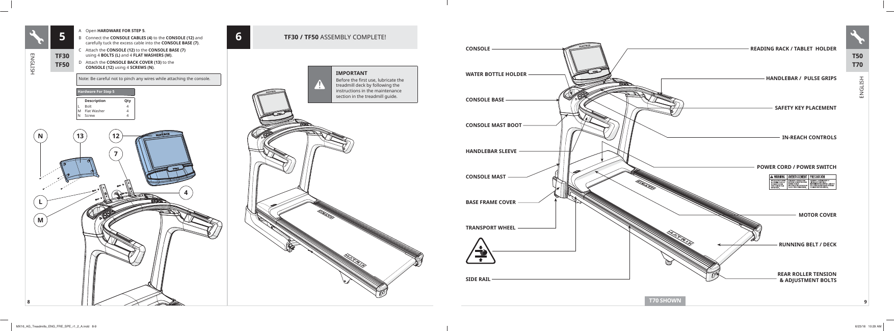 8 912713NML4READING RACK / TABLET  HOLDER HANDLEBAR /  PULSE GRIPSSAFETY KEY PLACEMENTIN-REACH CONTROLSPOWER CORD / POWER SWITCH   MOTOR COVERRUNNING BELT / DECKREAR ROLLER TENSION &amp; ADJUSTMENT BOLTS5 6TF30TF50TF30 / TF50$66(0%/&lt;&amp;203/(7(A Open HARDWARE FOR STEP 5B  &amp;RQQHFWWKHCONSOLE CABLES (4)WRWKHCONSOLE (12)DQGFDUHIXOO\WXFNWKHH[FHVVFDEOHLQWRWKHCONSOLE BASE (7)&amp; $WWDFKWKHCONSOLE (12)WRWKH CONSOLE BASE (7) XVLQJ BOLTS (L)DQG FLAT WASHERS (M)D  $WWDFKWKHCONSOLE BACK COVER (13)WRWKH CONSOLE (12)XVLQJ SCREWS (N)1RWH%HFDUHIXOQRWWRSLQFKDQ\ZLUHVZKLOHDWWDFKLQJWKHFRQVROHHardware For Step 5Description QtyLMN%ROW)ODW:DVKHU6FUHZ444CONSOLEWATER BOTTLE HOLDERCONSOLE BASECONSOLE MAST BOOTHANDLEBAR SLEEVECONSOLE MASTBASE FRAME COVERTRANSPORT WHEELSIDE RAILT70 SHOWNT50T70ENGLISHENGLISHIMPORTANT %HIRUHWKHILUVWXVHOXEULFDWHWKHWUHDGPLOOGHFNE\IROORZLQJWKHLQVWUXFWLRQVLQWKHPDLQWHQDQFHVHFWLRQLQWKHWUHDGPLOOJXLGHMX16_AG_Treadmills_ENG_FRE_SPE_r1_2_A.indd   8-9 6/23/16   10:29 AM