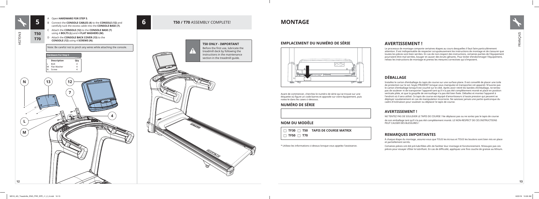 12 1312713NML45 6T50T70T50 / T70$66(0%/&lt;&amp;203/(7(A Open HARDWARE FOR STEP 5B  &amp;RQQHFWWKHCONSOLE CABLES (4)WRWKHCONSOLE (12)DQGFDUHIXOO\WXFNWKHH[FHVVFDEOHLQWRWKHCONSOLE BASE (7)&amp; $WWDFKWKHCONSOLE (12)WRWKH CONSOLE BASE (7) XVLQJ BOLTS (L)DQG FLAT WASHERS (M)D  $WWDFKWKHCONSOLE BACK COVER (13)WRWKH CONSOLE (12)XVLQJ SCREWS (N)1RWH%HFDUHIXOQRWWRSLQFKDQ\ZLUHVZKLOHDWWDFKLQJWKHFRQVROHHardware For Step 5Description QtyLMN%ROW)ODW:DVKHU6FUHZ444MONTAGE$YDQWGHFRPPHQFHUFKHUFKH]OHQXP«URGHV«ULHTXLVHWURXYHVXUXQH«WLTXHWWHR»ȴJXUHXQFRGHEDUUHVHWDSSRV«HVXUYRWUH«TXLSHPHQWSXLV QRWH]OHGDQVOHVFDVHVFLGHVVRXVNUMÉRO DE SÉRIENOM DU MODÈLE  FTF30 FTF50 FT50 FT70TAPIS DE COURSE MATRIX8WLOLVH]OHVLQIRUPDWLRQVFLGHVVXVORUVTXHYRXVDSSHOH]ODVVLVWDQFHEMPLACEMENT DU NUMÉRO DE SÉRIE AVERTISSEMENT !/HSURFHVVXVGHPRQWDJHFRPSRUWHFHUWDLQHV«WDSHVDXFRXUVGHVTXHOOHVLOIDXWIDLUHSDUWLFXOLªUHPHQWDWWHQWLRQ,OHVWLQGLVSHQVDEOHGHUHVSHFWHUVFUXSXOHXVHPHQWOHVLQVWUXFWLRQVGHPRQWDJHHWGHVȇDVVXUHUTXHWRXWHVOHVSLªFHVVRQWELHQVHUU«HV(QFDVGHQRQUHVSHFWGHVLQVWUXFWLRQVFHUWDLQHVSDUWLHVGHO«TXLSHPHQWSRXUUDLHQW¬WUHPDOVHUU«HVERXJHUHWFDXVHUGHVEUXLWVJ¬QDQWV3RXU«YLWHUGȇHQGRPPDJHUO«TXLSHPHQWUHOLVH]OHVLQVWUXFWLRQVGHPRQWDJHHWSUHQH]OHVPHVXUHVFRUUHFWLYHVTXLVȇLPSRVHQWDÉBALLAGE,QVWDOOH]OHFDUWRQGȇHPEDOODJHGXWDSLVGHFRXUVHVXUXQHVXUIDFHSODQH,OHVWFRQVHLOO«GHSODFHUXQHWRLOHGHSURWHFWLRQVXUOHVRO6R\H]358&apos;(17ORUVTXHYRXVPDQLSXOH]HWWUDQVSRUWH]FHWDSSDUHLO1RXYUH]SDVOHFDUWRQGHPEDOODJHORUVTXȇLOHVWFRXFK«VXUOHF¶W«$SUªVDYRLUUHWLU«OHVEDQGHVGHPEDOODJHQHWHQWH]SDVGHVRXOHYHUQLGHWUDQVSRUWHUODSSDUHLOWDQWTXLOQDSDV«W«FRPSOªWHPHQWPRQW«HWSODF«HQSRVLWLRQYHUWLFDOHSOL«HHWTXHODJRXSLOOHGHYHUURXLOODJHQDSDV«W«ELHQȴ[«H&apos;«EDOOH]HWPRQWH]ODSSDUHLO¢OHQGURLWR»LOVHUDXWLOLV«&amp;HWDSLVGHFRXUVHHVW«TXLS«GDPRUWLVVHXUV¢KDXWHSUHVVLRQTXLSHXYHQWVHG«SOR\HUVRXGDLQHPHQWHQFDVGHPDQLSXODWLRQLQFRUUHFWH1HVDLVLVVH]MDPDLVXQHSDUWLHTXHOFRQTXHGXFDGUHGLQFOLQDLVRQSRXUVRXOHYHURXG«SODFHUOHWDSLVGHFRXUVHAVERTISSEMENT !1(7(17(=3$6&apos;(628/(9(5/(7$3,6&apos;(&amp;2856(1HG«SODFH]SDVRXQHVRUWH]SDVOHWDSLVGHFRXUVHGHVRQHPEDOODJHWDQWTXȇLOQȇDSDV«W«FRPSOªWHPHQWPRQW«/(1215(63(&amp;7&apos;(&amp;(6,16758&amp;7,2163(87&amp;$86(5&apos;(6%/(6685(6REMARQUES IMPORTANTESFKDTXH«WDSHGXPRQWDJHDVVXUH]YRXVTXH7286OHV«FURXVHW7286OHVERXORQVVRQWELHQPLVHQSODFHHWSDUWLHOOHPHQWVHUU«V&amp;HUWDLQHVSLªFHVRQW«W«SU«OXEULȴ«HVDȴQGHIDFLOLWHUOHXUPRQWDJHHWIRQFWLRQQHPHQW1ȇHVVX\H]SDVFHVSLªFHVSRXUHVVD\HUGȇ¶WHUOHOXEULȴDQW(QFDVGHGLɚFXOW«DSSOLTXH]XQHȴQHFRXFKHGHJUDLVVHDXOLWKLXPENGLISHFRANÇAIST50 ONLY - IMPORTANT %HIRUHWKHILUVWXVHOXEULFDWHWKHWUHDGPLOOGHFNE\IROORZLQJWKHLQVWUXFWLRQVLQWKHPDLQWHQDQFHVHFWLRQLQWKHWUHDGPLOOJXLGHMX16_AG_Treadmills_ENG_FRE_SPE_r1_2_A.indd   12-13 6/23/16   10:29 AM