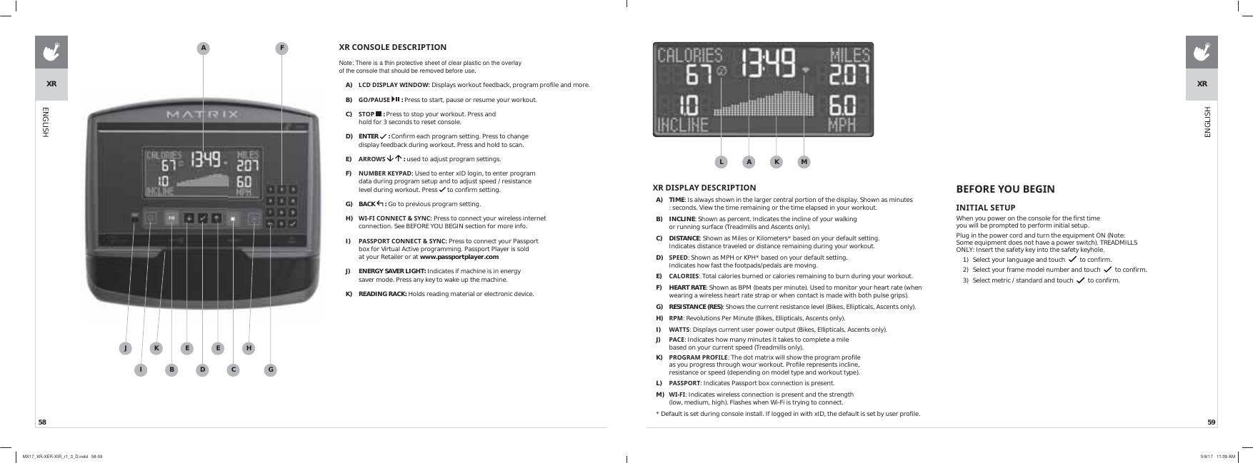 58 59ENGLISH;5&amp;2162/(&apos;(6&amp;5,37,21Note: There is a thin protective sheet of clear plastic on the overlay of the console that should be removed before use.A)  /&amp;&apos;&apos;,63/$&lt;:,1&apos;2:Displays workout feedback, program profile and more.B)  *23$86(  : Press to start, pause or resume your workout.C)  6723  : Press to stop your workout. Press and hold for 3 seconds to reset console.D) ENTER   : Confirm each program setting. Press to change display feedback during workout. Press and hold to scan.E)  $552:6   : used to adjust program settings.F)  180%(5.(&lt;3$&apos; Used to enter xID login, to enter program data during program setup and to adjust speed / resistance level during workout. Press   to confirm setting.G) BACK   : Go to previous program setting.H)  :,),&amp;211(&amp;76&lt;1&amp; Press to connect your wireless internet connection. See BEFORE YOU BEGIN section for more info.I)  3$663257&amp;211(&amp;76&lt;1&amp; Press to connect your Passport box for Virtual Active programming. Passport Player is sold at your Retailer or at www.passportplayer.comJ)  ENERGY SAVER LIGHT: Indicates if machine is in energy saver mode. Press any key to wake up the machine.K) READING RACK: Holds reading material or electronic device.ABXRCDEEKFGIJH;5&apos;,63/$&lt;&apos;(6&amp;5,37,21A) TIME: Is always shown in the larger central portion of the display. Shown as minutes : seconds. View the time remaining or the time elapsed in your workout.B) INCLINE: Shown as percent. Indicates the incline of your walking or running surface (Treadmills and Ascents only).C) DISTANCE: Shown as Miles or Kilometers* based on your default setting. Indicates distance traveled or distance remaining during your workout.D)  63((&apos;: Shown as MPH or KPH* based on your default setting. Indicates how fast the footpads/pedals are moving. E)  &amp;$/25,(6: Total calories burned or calories remaining to burn during your workout.F) HEART RATE: Shown as BPM (beats per minute). Used to monitor your heart rate (when wearing a wireless heart rate strap or when contact is made with both pulse grips). G) RESISTANCE(RES): Shows the current resistance level (Bikes, Ellipticals, Ascents only).H)  530: Revolutions Per Minute (Bikes, Ellipticals, Ascents only).I)  :$776: Displays current user power output (Bikes, Ellipticals, Ascents only).J)  3$&amp;(: Indicates how many minutes it takes to complete a mile based on your current speed (Treadmills only).K)  352*5$0352),/(: The dot matrix will show the program profile as you progress through wour workout. Profile represents incline, resistance or speed (depending on model type and workout type).L)  3$663257: Indicates Passport box connection is present.M)  :,),: Indicates wireless connection is present and the strength (low, medium, high). Flashes when Wi-Fi is trying to connect.* Default is set during console install. If logged in with xID, the default is set by user profile.AL MK%()25(&lt;28%(*,1,1,7,$/6(783When you power on the console for the first time you will be prompted to perform initial setup.Plug in the power cord and turn the equipment ON (Note: Some equipment does not have a power switch). TREADMILLS ONLY: Insert the safety key into the safety keyhole.1)  Select your language and touch     to confirm.2)  Select your frame model number and touch     to confirm.3)  Select metric / standard and touch     to confirm.XRENGLISHMX17_XR-XER-XIR_r1_3_D.indd   58-59 5/8/17   11:09 AM
