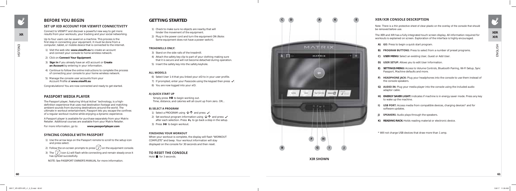 60 61XRENGLISHGETTING STARTED1)  Check to make sure no objects are nearby that will hinder the movement of the equipment.2)  Plug in the power cord and turn the equipment ON (Note: Some equipment does not have a power switch).75($&apos;0,//621/&lt;3)  Stand on the side rails of the treadmill.4)  Attach the safety key clip to part of your clothing making sure that it is secure and will not become detached during operation.5)  Insert the safety key into the safety keyhole.$//02&apos;(/66)  Select User 1-4 that you linked your xID to in your user profile.7)  If prompted, enter your Passcode using the keypad then press   .8)  You are now logged into your xID.$48,&amp;.67$5783Simply press     to begin working out. Time, distance, and calories will all count up from zero. OR... %6(/(&amp;7$352*5$01)  Select a PROGRAM using      and press   . 2)  Set workout program information using      and press     after each selection. Press     to go back a step in the setup.3) Press     to begin workout.),1,6+,1*&lt;285:25.287 When your workout is complete, the display will flash “WORKOUT COMPLETE” and beep. Your workout information will stay displayed on the console for 30 seconds and then reset.725(6(77+(&amp;2162/( Hold     for 3 seconds.%()25(&lt;28%(*,16(783;,&apos;$&amp;&amp;2817)259,(:),7&amp;211(&amp;7,9,7&lt;Connect to VIEWFIT and discover a powerful new way to get more results from your workouts, your tracking and your social networking. Up to four users can be saved on a machine. This process is the first step in connecting your equipment. It must be done from a computer, tablet, or mobile device that is connected to the internet.1)  Visit the web site: www.viewfit.eu to create an account and connect your console to home wireless network.2) Click on Connect Your Equipment.3)  Sign In if you already have an xID account or Create an Account by entering in your information.4)  Continue to follow the online instructions to complete the process of connecting your console to your home wireless network.5)  Manage the console user accounts from your Account Profile at www.viewfit.euCongratulations! You are now connected and ready to get started.3$6632570(&apos;,$3/$&lt;(5The Passport player, featuring Virtual Active™ technology, is a high-definition experience that uses real destination footage and matching ambient sounds from stunning destinations around the world. The ultimate in workout entertainment, Passport lets you escape the confines of a regular workout routine while enjoying a dynamic experience.A Passport player is available for purchase separately from your Matrix Retailer. Additional courses are available from your Matrix Retailer.For more information, go to:  www.passportplayer.com 6&lt;1&amp;,1*&amp;2162/(:,7+3$6632571)  Use the arrow keys on the Passport remote to scroll to the setup icon and press select.2)  Follow the on-screen prompts to press   on the equipment console.3) The    icon (L) will flash while connecting and remain steady once it has synced successfully.NOTE: See PASSPORT OWNER’S MANUAL for more information.;(5;,5&amp;2162/(&apos;(6&amp;5,37,21Note: There is a thin protective sheet of clear plastic on the overlay of the console that should be removed before use.The XER and XIR has a fully integrated touch screen display. All information required for workouts is explained on screen. Exploration of the interface is highly encouraged.A)  *2Press to begin a quick start program.B)  352*5$0%877216 Press to select from a number of preset programs.C) USER MENU: Select an existing User, Guest or Add User.D)  86(56(783Allows you to edit User Information.E) SETTINGS MENU: Access to Volume Controls, Bluetooth Pairing, Wi-Fi Setup, Sync Passport, Machine defaults and more.F)  +($&apos;3+21(-$&amp;. Plug your headphones into the console to use them instead of the console speakers.G)  $8&apos;,2,1 Plug your media player into the console using the included audio adaptor cable.H)  ENERGY SAVER LIGHT: Indicates if machine is in energy saver mode. Press any key to wake up the machine.I)  86%3257 Access media from compatible devices, charging devices* and for software updates.J)  63($.(56Audio plays through the speakers. K) READING RACK: Holds reading material or electronic device.* Will not charge USB devices that draw more than 1 amp.ABC D EFGHI JK;,56+2:1XERXIRENGLISHMX17_XR-XER-XIR_r1_3_D.indd   60-61 5/8/17   11:09 AM
