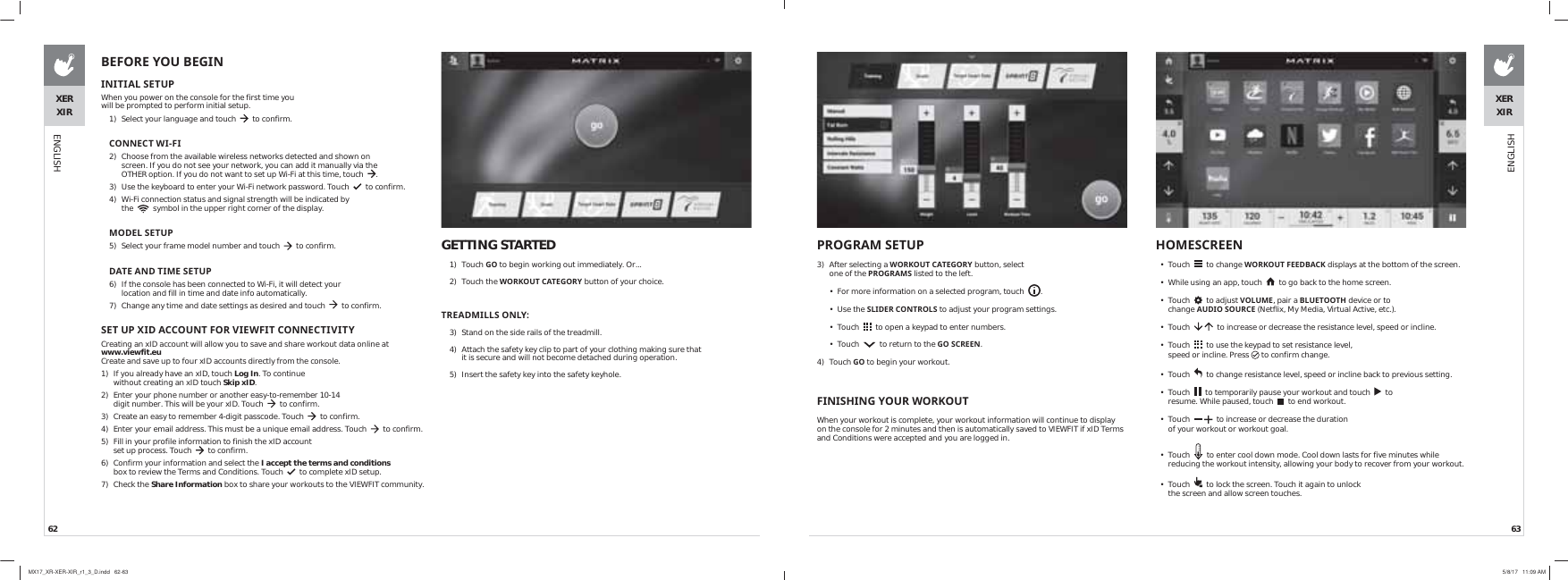 62 63XERXIRENGLISHGETTING STARTED1) Touch *2 to begin working out immediately. Or...2) Touch the :25.287&amp;$7(*25&lt; button of your choice.75($&apos;0,//621/&lt;3)  Stand on the side rails of the treadmill.4)  Attach the safety key clip to part of your clothing making sure that it is secure and will not become detached during operation.5)  Insert the safety key into the safety keyhole.%()25(&lt;28%(*,1 ,1,7,$/6(783When you power on the console for the first time you will be prompted to perform initial setup.1)  Select your language and touch     to confirm.&amp;211(&amp;7:,),2)  Choose from the available wireless networks detected and shown on screen. If you do not see your network, you can add it manually via the OTHER option. If you do not want to set up Wi-Fi at this time, touch   .3)  Use the keyboard to enter your Wi-Fi network password. Touch     to confirm.4)  Wi-Fi connection status and signal strength will be indicated by the     symbol in the upper right corner of the display.02&apos;(/6(7835)  Select your frame model number and touch     to confirm. &apos;$7($1&apos;7,0(6(7836)  If the console has been connected to Wi-Fi, it will detect your location and fill in time and date info automatically.7)  Change any time and date settings as desired and touch     to confirm.6(783;,&apos;$&amp;&amp;2817)259,(:),7&amp;211(&amp;7,9,7&lt;Creating an xID account will allow you to save and share workout data online at  www.viewfit.eu Create and save up to four xID accounts directly from the console.1)  If you already have an xID, touch Log In. To continue without creating an xID touch Skip xID. 2)  Enter your phone number or another easy-to-remember 10-14 digit number. This will be your xID. Touch     to confirm.3)  Create an easy to remember 4-digit passcode. Touch     to confirm.4)  Enter your email address. This must be a unique email address. Touch     to confirm.5)  Fill in your profile information to finish the xID account set up process. Touch     to confirm. 6)  Confirm your information and select the I accept the terms and conditions box to review the Terms and Conditions. Touch     to complete xID setup.7) Check the Share Information box to share your workouts to the VIEWFIT community.+20(6&amp;5((1• Touch     to change :25.287)((&apos;%$&amp;. displays at the bottom of the screen.•  While using an app, touch     to go back to the home screen. • Touch     to adjust 92/80(, pair a %/8(7227+ device or to change $8&apos;,26285&amp;( (Netflix, My Media, Virtual Active, etc.). • Touch      to increase or decrease the resistance level, speed or incline.• Touch     to use the keypad to set resistance level, speed or incline. Press  to confirm change.• Touch     to change resistance level, speed or incline back to previous setting.• Touch     to temporarily pause your workout and touch     to resume. While paused, touch     to end workout.• Touch      to increase or decrease the duration of your workout or workout goal.• Touch     to enter cool down mode. Cool down lasts for five minutes while reducing the workout intensity, allowing your body to recover from your workout. • Touch     to lock the screen. Touch it again to unlock the screen and allow screen touches.  352*5$06(7833)  After selecting a :25.287&amp;$7(*25&lt; button, select one of the 352*5$06 listed to the left.•  For more information on a selected program, touch   .• Use the 6/,&apos;(5&amp;21752/6 to adjust your program settings.• Touch     to open a keypad to enter numbers.• Touch     to return to the *26&amp;5((1.4) Touch *2 to begin your workout.),1,6+,1*&lt;285:25.287When your workout is complete, your workout information will continue to display on the console for 2 minutes and then is automatically saved to VIEWFIT if xID Terms and Conditions were accepted and you are logged in.XERXIRENGLISHMX17_XR-XER-XIR_r1_3_D.indd   62-63 5/8/17   11:09 AM