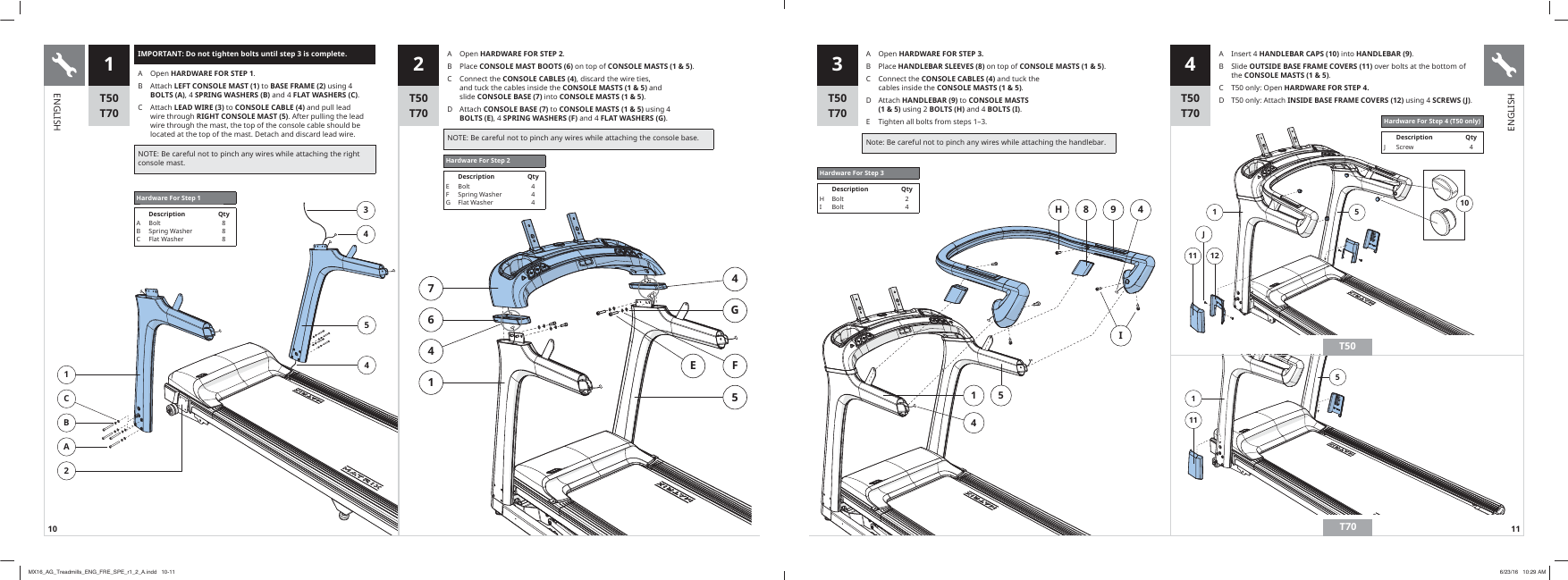 10 111 51211J101115H 8 9 4I514IMPORTANT: Do not tighten bolts until step 3 is complete.A Open HARDWARE FOR STEP 1B  $WWDFKLEFT CONSOLE MAST (1)WRBASE FRAME (2)XVLQJBOLTS (A), 4 SPRING WASHERS (B)DQGFLAT WASHERS (C)&amp; $WWDFKLEAD WIRE (3)WRCONSOLE CABLE (4)DQGSXOOOHDGZLUHWKURXJKRIGHT CONSOLE MAST (5)$IWHUSXOOLQJWKHOHDGZLUHWKURXJKWKHPDVWWKHWRSRIWKHFRQVROHFDEOHVKRXOGEHORFDWHGDWWKHWRSRIWKHPDVW&apos;HWDFKDQGGLVFDUGOHDGZLUH127(%HFDUHIXOQRWWRSLQFKDQ\ZLUHVZKLOHDWWDFKLQJWKHULJKWFRQVROHPDVW3 41CBA234541 2Hardware For Step 1Description QtyAB&amp;%ROW6SULQJ:DVKHU)ODW:DVKHU8887641GFE54Hardware For Step 2Description QtyEFG%ROW6SULQJ:DVKHU)ODW:DVKHU444T50T70T50T70T50T70T50T70A Open HARDWARE FOR STEP 3.B  3ODFHHANDLEBAR SLEEVES (8)RQWRSRICONSOLE MASTS (1 &amp; 5)&amp; &amp;RQQHFWWKHCONSOLE CABLES (4)DQGWXFNWKHFDEOHVLQVLGHWKHCONSOLE MASTS (1 &amp; 5)D  $WWDFKHANDLEBAR (9)WRCONSOLE MASTS  (1 &amp; 5)XVLQJBOLTS (H)DQGBOLTS (I)E  7LJKWHQDOOEROWVIURPVWHSVȂ1RWH%HFDUHIXOQRWWRSLQFKDQ\ZLUHVZKLOHDWWDFKLQJWKHKDQGOHEDUHardware For Step 3Description QtyHI%ROW%ROW24A  ,QVHUWHANDLEBAR CAPS (10)LQWRHANDLEBAR (9)B  6OLGHOUTSIDE BASE FRAME COVERS (11)RYHUEROWVDWWKHERWWRPRIWKHCONSOLE MASTS (1 &amp; 5)&amp; 7RQO\2SHQHARDWARE FOR STEP 4.D  7RQO\$WWDFKINSIDE BASE FRAME COVERS (12) XVLQJSCREWS (J)Hardware For Step 4 (T50 only)Description Qty- 6FUHZ 4T50T70A Open HARDWARE FOR STEP 2B  3ODFHCONSOLE MAST BOOTS (6)RQWRSRICONSOLE MASTS (1 &amp; 5)&amp; &amp;RQQHFWWKHCONSOLE CABLES (4)GLVFDUGWKHZLUHWLHVDQGWXFNWKHFDEOHVLQVLGHWKHCONSOLE MASTS (1 &amp; 5)DQGVOLGHCONSOLE BASE (7)LQWRCONSOLE MASTS (1 &amp; 5)D  $WWDFKCONSOLE BASE (7)WRCONSOLE MASTS (1 &amp; 5)XVLQJBOLTS (E), 4 SPRING WASHERS (F)DQGFLAT WASHERS (G)127(%HFDUHIXOQRWWRSLQFKDQ\ZLUHVZKLOHDWWDFKLQJWKHFRQVROHEDVHENGLISHENGLISHMX16_AG_Treadmills_ENG_FRE_SPE_r1_2_A.indd   10-11 6/23/16   10:29 AM