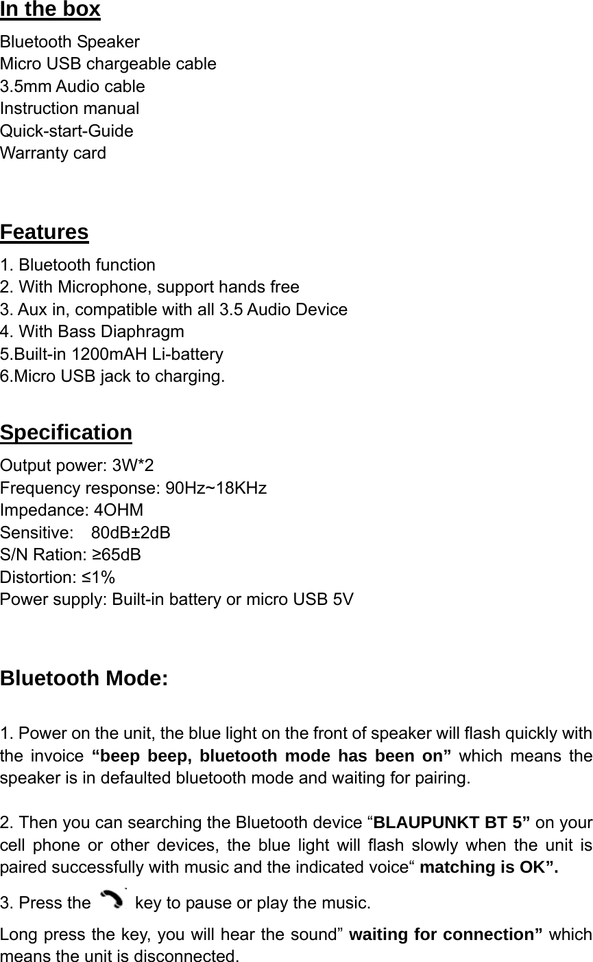 In the box Bluetooth Speaker Micro USB chargeable cable 3.5mm Audio cable Instruction manual Quick-start-Guide Warranty card  Features 1. Bluetooth function                                                                  2. With Microphone, support hands free   3. Aux in, compatible with all 3.5 Audio Device     4. With Bass Diaphragm 5.Built-in 1200mAH Li-battery 6.Micro USB jack to charging.  Specification Output power: 3W*2 Frequency response: 90Hz~18KHz Impedance: 4OHM Sensitive:  80dB&plusmn;2dB                                           S/N Ration: &ge;65dB                                              Distortion: &le;1% Power supply: Built-in battery or micro USB 5V     Bluetooth Mode:  1. Power on the unit, the blue light on the front of speaker will flash quickly with the invoice &ldquo;beep beep, bluetooth mode has been on&rdquo; which means the speaker is in defaulted bluetooth mode and waiting for pairing.  2. Then you can searching the Bluetooth device &ldquo;BLAUPUNKT BT 5&rdquo; on your cell phone or other devices, the blue light will flash slowly when the unit is paired successfully with music and the indicated voice&ldquo; matching is OK&rdquo;. 3. Press the    key to pause or play the music. Long press the key, you will hear the sound&rdquo; waiting for connection&rdquo; which means the unit is disconnected. 