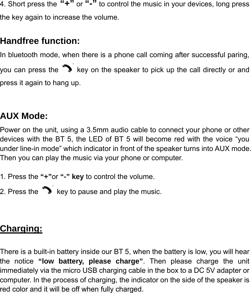 4. Short press the &ldquo;+&rdquo; or &ldquo;-&rdquo; to control the music in your devices, long press the key again to increase the volume.  Handfree function: In bluetooth mode, when there is a phone call coming after successful paring, you can press the    key on the speaker to pick up the call directly or and press it again to hang up.  AUX Mode: Power on the unit, using a 3.5mm audio cable to connect your phone or other devices with the BT 5, the LED of BT 5 will become red with the voice &ldquo;you under line-in mode&rdquo; which indicator in front of the speaker turns into AUX mode. Then you can play the music via your phone or computer.  1. Press the &ldquo;+&rdquo;or &ldquo;-&rdquo; key to control the volume. 2. Press the    key to pause and play the music.   Charging:  There is a built-in battery inside our BT 5, when the battery is low, you will hear the notice &ldquo;low battery, please charge&rdquo;. Then please charge the unit immediately via the micro USB charging cable in the box to a DC 5V adapter or computer. In the process of charging, the indicator on the side of the speaker is red color and it will be off when fully charged.                         