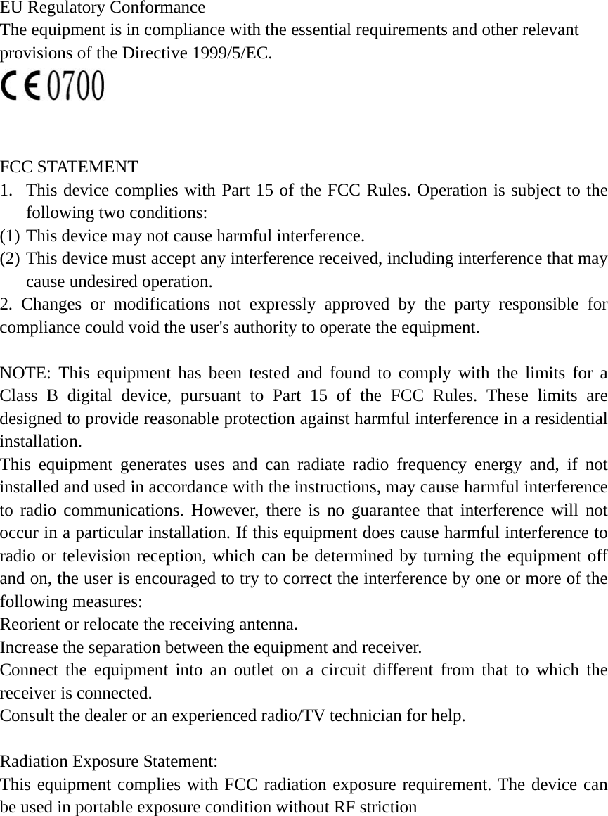 EU Regulatory Conformance     The equipment is in compliance with the essential requirements and other relevant   provisions of the Directive 1999/5/EC.    FCC STATEMENT 1. This device complies with Part 15 of the FCC Rules. Operation is subject to the following two conditions: (1) This device may not cause harmful interference. (2) This device must accept any interference received, including interference that may cause undesired operation. 2. Changes or modifications not expressly approved by the party responsible for compliance could void the user's authority to operate the equipment.  NOTE: This equipment has been tested and found to comply with the limits for a Class B digital device, pursuant to Part 15 of the FCC Rules. These limits are designed to provide reasonable protection against harmful interference in a residential installation. This equipment generates uses and can radiate radio frequency energy and, if not installed and used in accordance with the instructions, may cause harmful interference to radio communications. However, there is no guarantee that interference will not occur in a particular installation. If this equipment does cause harmful interference to radio or television reception, which can be determined by turning the equipment off and on, the user is encouraged to try to correct the interference by one or more of the following measures: Reorient or relocate the receiving antenna. Increase the separation between the equipment and receiver. Connect the equipment into an outlet on a circuit different from that to which the receiver is connected. Consult the dealer or an experienced radio/TV technician for help.  Radiation Exposure Statement: This equipment complies with FCC radiation exposure requirement. The device can be used in portable exposure condition without RF striction    