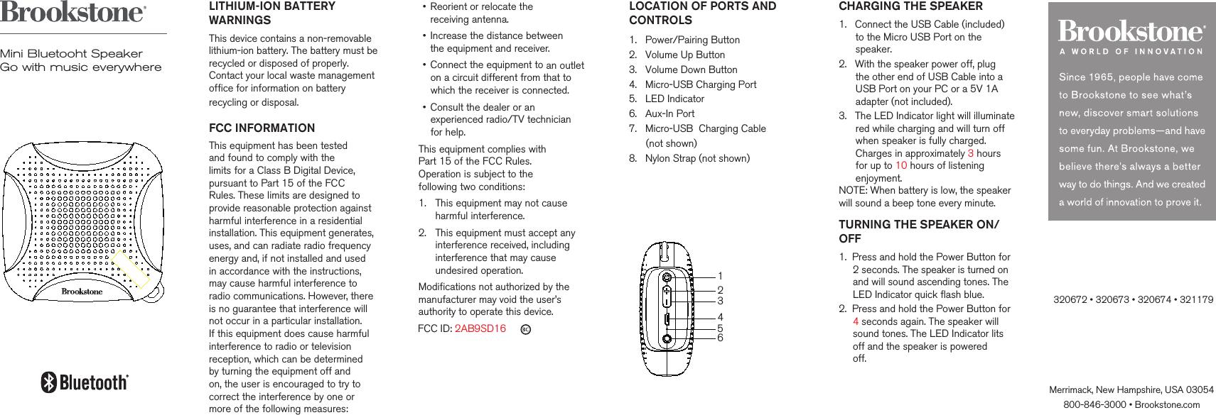 LITHIUM-ION BATTERY WARNINGSThis device contains a non-removable lithium-ion battery. The battery must berecycled or disposed of properly. Contact your local waste management office for information on battery recycling or disposal.     FCC INFORMATIONThis equipment has been tested and found to comply with the limits for a Class B Digital Device, pursuant to Part 15 of the FCC Rules. These limits are designed to provide reasonable protection against harmful interference in a residential installation. This equipment generates, uses, and can radiate radio frequency energy and, if not installed and used in accordance with the instructions, may cause harmful interference to radio communications. However, there is no guarantee that interference will not occur in a particular installation. If this equipment does cause harmful interference to radio or television reception, which can be determined  by turning the equipment off and  on, the user is encouraged to try to correct the interference by one or more of the following measures:&bull;   Reorient or relocate the  receiving antenna.&bull;   Increase the distance between  the equipment and receiver.&bull;   Connect the equipment to an outlet on a circuit different from that to which the receiver is connected.&bull;   Consult the dealer or an experienced radio/TV technician for help.This equipment complies with  Part 15 of the FCC Rules.  Operation is subject to the  following two conditions:1.   This equipment may not cause harmful interference.2.   This equipment must accept any interference received, including interference that may cause undesired operation.Modifications not authorized by themanufacturer may void the user&rsquo;sauthority to operate this device.   FCC ID: 2AB9SD16 Merrimack, New Hampshire, USA 03054800-846-3000 &bull; Brookstone.com       CHARGING THE SPEAKER1.   Connect the USB Cable (included)       to the Micro USB Port on the       speaker.2.   With the speaker power off, plug       the other end of USB Cable into a       USB Port on your PC or a 5V 1A       adapter (not included).3.   The LED Indicator light will illuminate      red while charging and will turn off      when speaker is fully charged.       Charges in approximately 3 hours       for up to 10 hours of listening       enjoyment.NOTE: When battery is low, the speaker will sound a beep tone every minute.TURNING THE SPEAKER ON/OFF1.  Press and hold the Power Button for      2 seconds. The speaker is turned on      and will sound ascending tones. The     LED Indicator quick flash blue.2.  Press and hold the Power Button for     4 seconds again. The speaker will     sound tones. The LED Indicator lits     off and the speaker is powered      off.             Mini Bluetooht SpeakerGo with music everywhereLOCATION OF PORTS ANDCONTROLS  1.   Power/Pairing Button2.   Volume Up Button3.   Volume Down Button4.   Micro-USB Charging Port5.   LED Indicator6.   Aux-In Port7.   Micro-USB  Charging Cable       (not shown)8.   Nylon Strap (not shown)     123465320672 &bull; 320673 &bull; 320674 &bull; 321179