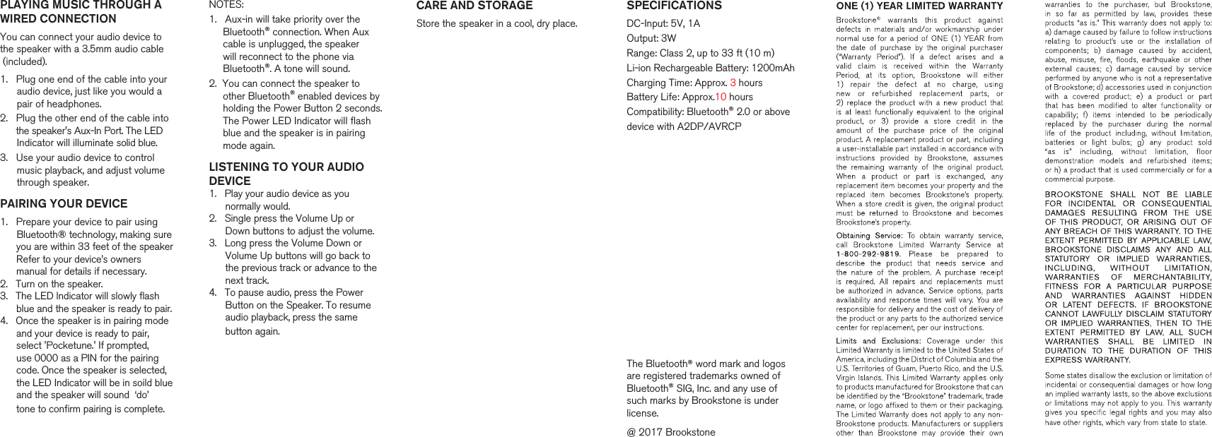    SPECIFICATIONSDC-Input: 5V, 1AOutput: 3WRange: Class 2, up to 33 ft (10 m)Li-ion Rechargeable Battery: 1200mAhCharging Time: Approx. 3 hoursBattery Life: Approx.10 hoursCompatibility: Bluetooth&reg; 2.0 or abovedevice with A2DP/AVRCPThe Bluetooth&reg; word mark and logos are registered trademarks owned of Bluetooth&reg; SIG, Inc. and any use of such marks by Brookstone is under license.  @ 2017 BrookstoneCARE AND STORAGEStore the speaker in a cool, dry place. PLAYING MUSIC THROUGH AWIRED CONNECTIONYou can connect your audio device tothe speaker with a 3.5mm audio cable (included).1.   Plug one end of the cable into your      audio device, just like you would a      pair of headphones.2.   Plug the other end of the cable into      the speaker's Aux-In Port. The LED      Indicator will illuminate solid blue.3.   Use your audio device to control       music playback, and adjust volume       through speaker.PAIRING YOUR DEVICE1.   Prepare your device to pair using       Bluetooth&reg; technology, making sure       you are within 33 feet of the speaker       Refer to your device&rsquo;s owners       manual for details if necessary.2.   Turn on the speaker.3.   The LED lndicator will slowly flash       blue and the speaker is ready to pair.4.   Once the speaker is in pairing mode       and your device is ready to pair,       select 'Pocketune.' If prompted,       use 0000 as a PIN for the pairing      code. Once the speaker is selected,       the LED Indicator will be in soild blue       and the speaker will sound  &lsquo;do&rsquo;       tone to confirm pairing is complete.          NOTES:1.   Aux-in will take priority over the      Bluetooth&reg; connection. When Aux      cable is unplugged, the speaker      will reconnect to the phone via      Bluetooth&reg;. A tone will sound.2.  You can connect the speaker to      other Bluetooth&reg; enabled devices by      holding the Power Button 2 seconds.      The Power LED Indicator will flash      blue and the speaker is in pairing      mode again.    LISTENING TO YOUR AUDIODEVICE1.   Play your audio device as you       normally would.2.   Single press the Volume Up or       Down buttons to adjust the volume.3.   Long press the Volume Down or      Volume Up buttons will go back to       the previous track or advance to the      next track.4.   To pause audio, press the Power      Button on the Speaker. To resume       audio playback, press the same       button again.        