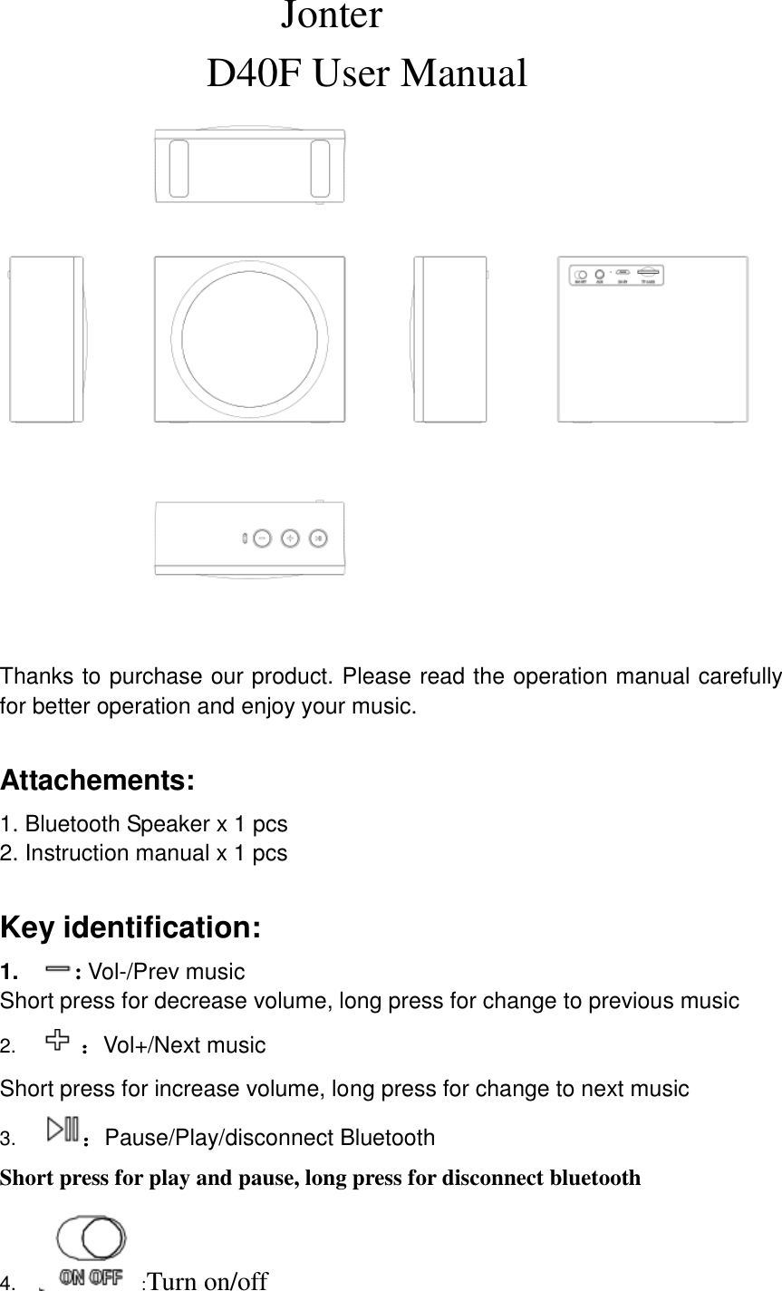                             Jonter                     D40F User Manual                          Thanks to purchase our product. Please read the operation manual carefully for better operation and enjoy your music.  Attachements: 1. Bluetooth Speaker x 1 pcs 2. Instruction manual x 1 pcs  Key identification: 1. : Vol-/Prev music Short press for decrease volume, long press for change to previous music 2.  ：Vol+/Next music Short press for increase volume, long press for change to next music 3. ：Pause/Play/disconnect Bluetooth Short press for play and pause, long press for disconnect bluetooth 4. :Turn on/off 