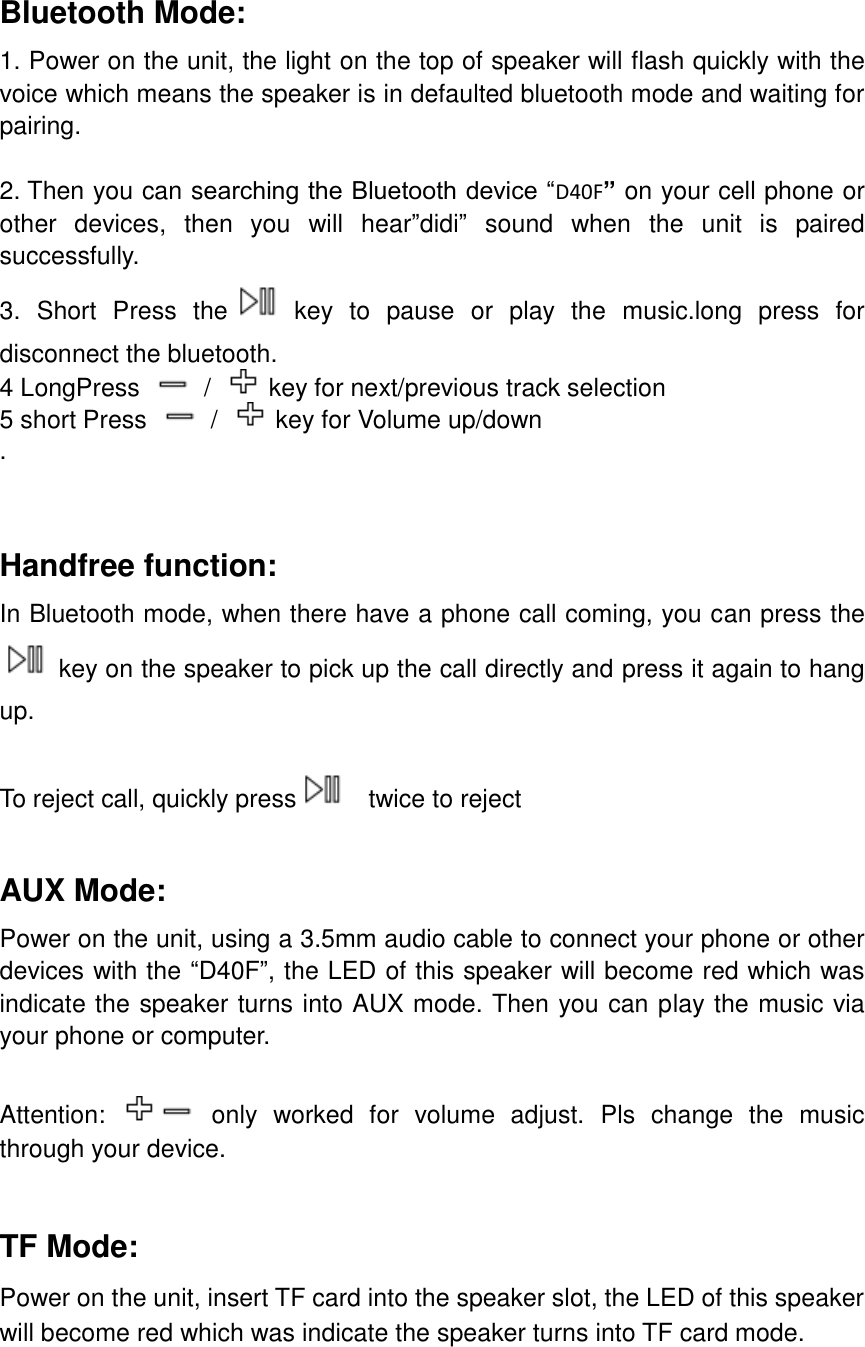  Bluetooth Mode: 1. Power on the unit, the light on the top of speaker will flash quickly with the voice which means the speaker is in defaulted bluetooth mode and waiting for pairing.  2. Then you can searching the Bluetooth device &ldquo;D40F&rdquo; on your cell phone or other  devices,  then  you  will  hear&rdquo;didi&rdquo;  sound  when  the  unit  is  paired successfully. 3.  Short  Press  the   key  to  pause  or  play  the  music.long  press  for disconnect the bluetooth. 4 LongPress    /  key for next/previous track selection 5 short Press    /  key for Volume up/down .    Handfree function: In Bluetooth mode, when there have a phone call coming, you can press the    key on the speaker to pick up the call directly and press it again to hang up.  To reject call, quickly press   twice to reject  AUX Mode: Power on the unit, using a 3.5mm audio cable to connect your phone or other devices with the &ldquo;D40F&rdquo;, the LED of this speaker will become red which was indicate the speaker turns into AUX mode. Then you can play the music via your phone or computer.  Attention:   only  worked  for  volume  adjust.  Pls  change  the  music through your device.  TF Mode: Power on the unit, insert TF card into the speaker slot, the LED of this speaker will become red which was indicate the speaker turns into TF card mode.  