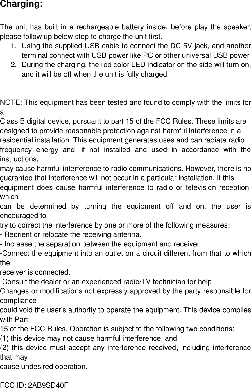 Charging:  The unit has built in a rechargeable battery inside, before play the speaker, please follow up below step to charge the unit first. 1.  Using the supplied USB cable to connect the DC 5V jack, and another terminal connect with USB power like PC or other universal USB power. 2.  During the charging, the red color LED indicator on the side will turn on, and it will be off when the unit is fully charged.     NOTE: This equipment has been tested and found to comply with the limits for a Class B digital device, pursuant to part 15 of the FCC Rules. These limits are designed to provide reasonable protection against harmful interference in a residential installation. This equipment generates uses and can radiate radio frequency  energy  and,  if  not  installed  and  used  in  accordance  with  the instructions, may cause harmful interference to radio communications. However, there is no guarantee that interference will not occur in a particular installation. If this equipment  does  cause harmful  interference to  radio  or television  reception, which can  be  determined  by  turning  the  equipment  off  and  on,  the  user  is encouraged to try to correct the interference by one or more of the following measures: - Reorient or relocate the receiving antenna. - Increase the separation between the equipment and receiver. -Connect the equipment into an outlet on a circuit different from that to which the receiver is connected. -Consult the dealer or an experienced radio/TV technician for help Changes or modifications not expressly approved by the party responsible for compliance could void the user's authority to operate the equipment. This device complies with Part 15 of the FCC Rules. Operation is subject to the following two conditions: (1) this device may not cause harmful interference, and (2) this device must accept any interference received, including interference that may cause undesired operation.  FCC ID: 2AB9SD40F   