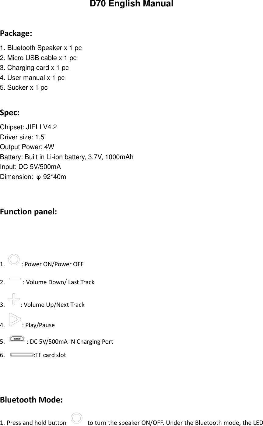 D70 English Manual  Package: 1. Bluetooth Speaker x 1 pc 2. Micro USB cable x 1 pc 3. Charging card x 1 pc 4. User manual x 1 pc 5. Sucker x 1 pc  Spec: Chipset: JIELI V4.2   Driver size: 1.5&rdquo; Output Power: 4W Battery: Built in Li-ion battery, 3.7V, 1000mAh Input: DC 5V/500mA Dimension:  &phi;92*40m   Function panel:        1. : Power ON/Power OFF 2. : Volume Down/ Last Track 3. : Volume Up/Next Track 4. : Play/Pause 5. : DC 5V/500mA IN Charging Port 6.                 :TF card slot    Bluetooth Mode: 1. Press and hold button    to turn the speaker ON/OFF. Under the Bluetooth mode, the LED 